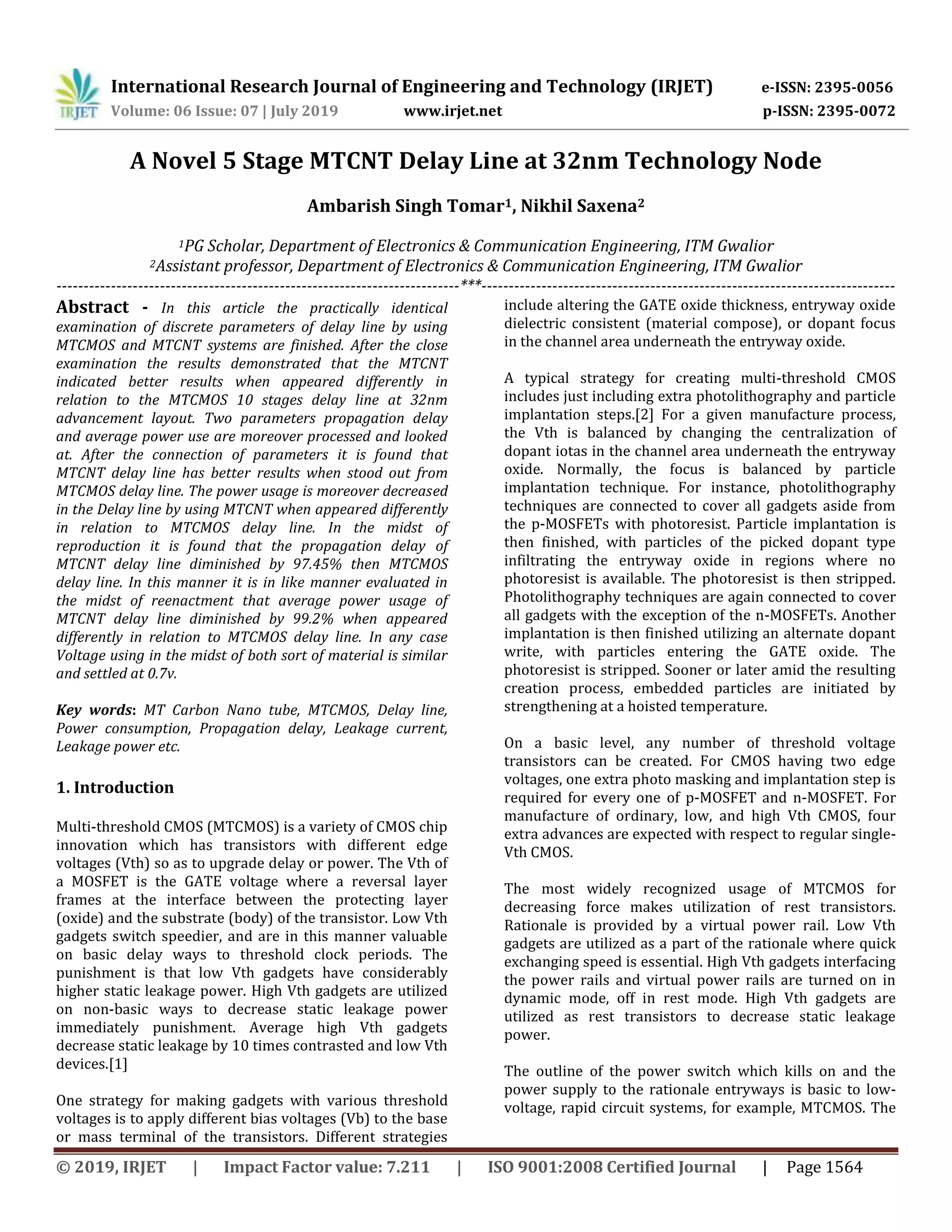 International Research Journal of Engineering and Technology (IRJET) e-ISSN: 2395-0056
Volume: 06 Issue: 07 | July 2019 www.irjet.net p-ISSN: 2395-0072
© 2019, IRJET | Impact Factor value: 7.211 | ISO 9001:2008 Certified Journal | Page 1564
A Novel 5 Stage MTCNT Delay Line at 32nm Technology Node
Ambarish Singh Tomar1, Nikhil Saxena2
1PG Scholar, Department of Electronics & Communication Engineering, ITM Gwalior
2Assistant professor, Department of Electronics & Communication Engineering, ITM Gwalior
--------------------------------------------------------------------------***----------------------------------------------------------------------------
Abstract - In this article the practically identical
examination of discrete parameters of delay line by using
MTCMOS and MTCNT systems are finished. After the close
examination the results demonstrated that the MTCNT
indicated better results when appeared differently in
relation to the MTCMOS 10 stages delay line at 32nm
advancement layout. Two parameters propagation delay
and average power use are moreover processed and looked
at. After the connection of parameters it is found that
MTCNT delay line has better results when stood out from
MTCMOS delay line. The power usage is moreover decreased
in the Delay line by using MTCNT when appeared differently
in relation to MTCMOS delay line. In the midst of
reproduction it is found that the propagation delay of
MTCNT delay line diminished by 97.45% then MTCMOS
delay line. In this manner it is in like manner evaluated in
the midst of reenactment that average power usage of
MTCNT delay line diminished by 99.2% when appeared
differently in relation to MTCMOS delay line. In any case
Voltage using in the midst of both sort of material is similar
and settled at 0.7v.
Key words: MT Carbon Nano tube, MTCMOS, Delay line,
Power consumption, Propagation delay, Leakage current,
Leakage power etc.
1. Introduction
Multi-threshold CMOS (MTCMOS) is a variety of CMOS chip
innovation which has transistors with different edge
voltages (Vth) so as to upgrade delay or power. The Vth of
a MOSFET is the GATE voltage where a reversal layer
frames at the interface between the protecting layer
(oxide) and the substrate (body) of the transistor. Low Vth
gadgets switch speedier, and are in this manner valuable
on basic delay ways to threshold clock periods. The
punishment is that low Vth gadgets have considerably
higher static leakage power. High Vth gadgets are utilized
on non-basic ways to decrease static leakage power
immediately punishment. Average high Vth gadgets
decrease static leakage by 10 times contrasted and low Vth
devices.[1]
One strategy for making gadgets with various threshold
voltages is to apply different bias voltages (Vb) to the base
or mass terminal of the transistors. Different strategies
include altering the GATE oxide thickness, entryway oxide
dielectric consistent (material compose), or dopant focus
in the channel area underneath the entryway oxide.
A typical strategy for creating multi-threshold CMOS
includes just including extra photolithography and particle
implantation steps.[2] For a given manufacture process,
the Vth is balanced by changing the centralization of
dopant iotas in the channel area underneath the entryway
oxide. Normally, the focus is balanced by particle
implantation technique. For instance, photolithography
techniques are connected to cover all gadgets aside from
the p-MOSFETs with photoresist. Particle implantation is
then finished, with particles of the picked dopant type
infiltrating the entryway oxide in regions where no
photoresist is available. The photoresist is then stripped.
Photolithography techniques are again connected to cover
all gadgets with the exception of the n-MOSFETs. Another
implantation is then finished utilizing an alternate dopant
write, with particles entering the GATE oxide. The
photoresist is stripped. Sooner or later amid the resulting
creation process, embedded particles are initiated by
strengthening at a hoisted temperature.
On a basic level, any number of threshold voltage
transistors can be created. For CMOS having two edge
voltages, one extra photo masking and implantation step is
required for every one of p-MOSFET and n-MOSFET. For
manufacture of ordinary, low, and high Vth CMOS, four
extra advances are expected with respect to regular single-
Vth CMOS.
The most widely recognized usage of MTCMOS for
decreasing force makes utilization of rest transistors.
Rationale is provided by a virtual power rail. Low Vth
gadgets are utilized as a part of the rationale where quick
exchanging speed is essential. High Vth gadgets interfacing
the power rails and virtual power rails are turned on in
dynamic mode, off in rest mode. High Vth gadgets are
utilized as rest transistors to decrease static leakage
power.
The outline of the power switch which kills on and the
power supply to the rationale entryways is basic to low-
voltage, rapid circuit systems, for example, MTCMOS. The
 