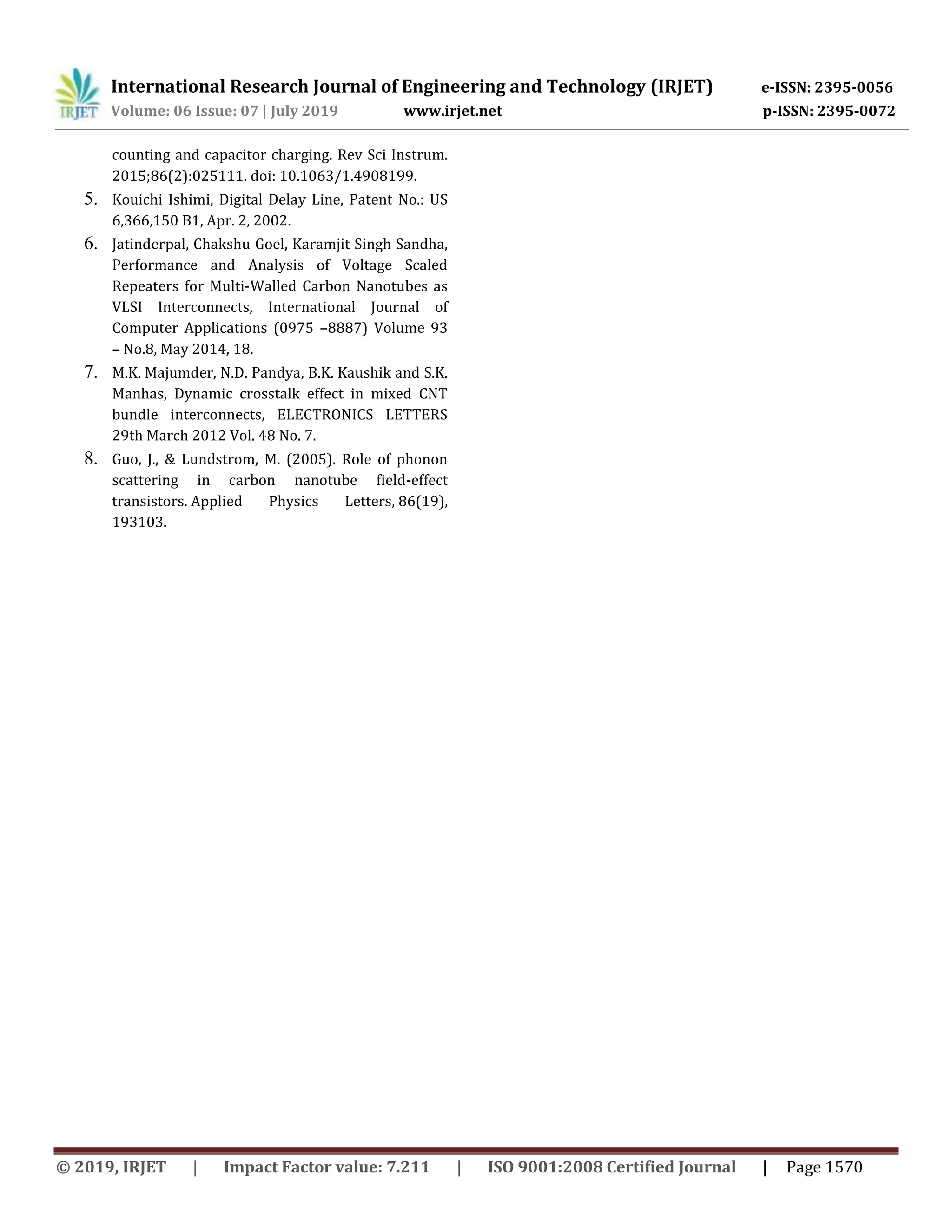 International Research Journal of Engineering and Technology (IRJET) e-ISSN: 2395-0056
Volume: 06 Issue: 07 | July 2019 www.irjet.net p-ISSN: 2395-0072
© 2019, IRJET | Impact Factor value: 7.211 | ISO 9001:2008 Certified Journal | Page 1570
counting and capacitor charging. Rev Sci Instrum.
2015;86(2):025111. doi: 10.1063/1.4908199.
5. Kouichi Ishimi, Digital Delay Line, Patent No.: US
6,366,150 B1, Apr. 2, 2002.
6. Jatinderpal, Chakshu Goel, Karamjit Singh Sandha,
Performance and Analysis of Voltage Scaled
Repeaters for Multi-Walled Carbon Nanotubes as
VLSI Interconnects, International Journal of
Computer Applications (0975 –8887) Volume 93
– No.8, May 2014, 18.
7. M.K. Majumder, N.D. Pandya, B.K. Kaushik and S.K.
Manhas, Dynamic crosstalk effect in mixed CNT
bundle interconnects, ELECTRONICS LETTERS
29th March 2012 Vol. 48 No. 7.
8. Guo, J., & Lundstrom, M. (2005). Role of phonon
scattering in carbon nanotube field-effect
transistors. Applied Physics Letters, 86(19),
193103.
 