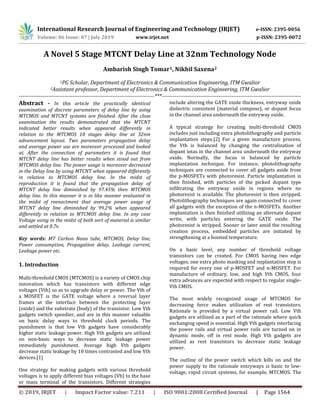 International Research Journal of Engineering and Technology (IRJET) e-ISSN: 2395-0056
Volume: 06 Issue: 07 | July 2019 www.irjet.net p-ISSN: 2395-0072
© 2019, IRJET | Impact Factor value: 7.211 | ISO 9001:2008 Certified Journal | Page 1564
A Novel 5 Stage MTCNT Delay Line at 32nm Technology Node
Ambarish Singh Tomar1, Nikhil Saxena2
1PG Scholar, Department of Electronics & Communication Engineering, ITM Gwalior
2Assistant professor, Department of Electronics & Communication Engineering, ITM Gwalior
--------------------------------------------------------------------------***----------------------------------------------------------------------------
Abstract - In this article the practically identical
examination of discrete parameters of delay line by using
MTCMOS and MTCNT systems are finished. After the close
examination the results demonstrated that the MTCNT
indicated better results when appeared differently in
relation to the MTCMOS 10 stages delay line at 32nm
advancement layout. Two parameters propagation delay
and average power use are moreover processed and looked
at. After the connection of parameters it is found that
MTCNT delay line has better results when stood out from
MTCMOS delay line. The power usage is moreover decreased
in the Delay line by using MTCNT when appeared differently
in relation to MTCMOS delay line. In the midst of
reproduction it is found that the propagation delay of
MTCNT delay line diminished by 97.45% then MTCMOS
delay line. In this manner it is in like manner evaluated in
the midst of reenactment that average power usage of
MTCNT delay line diminished by 99.2% when appeared
differently in relation to MTCMOS delay line. In any case
Voltage using in the midst of both sort of material is similar
and settled at 0.7v.
Key words: MT Carbon Nano tube, MTCMOS, Delay line,
Power consumption, Propagation delay, Leakage current,
Leakage power etc.
1. Introduction
Multi-threshold CMOS (MTCMOS) is a variety of CMOS chip
innovation which has transistors with different edge
voltages (Vth) so as to upgrade delay or power. The Vth of
a MOSFET is the GATE voltage where a reversal layer
frames at the interface between the protecting layer
(oxide) and the substrate (body) of the transistor. Low Vth
gadgets switch speedier, and are in this manner valuable
on basic delay ways to threshold clock periods. The
punishment is that low Vth gadgets have considerably
higher static leakage power. High Vth gadgets are utilized
on non-basic ways to decrease static leakage power
immediately punishment. Average high Vth gadgets
decrease static leakage by 10 times contrasted and low Vth
devices.[1]
One strategy for making gadgets with various threshold
voltages is to apply different bias voltages (Vb) to the base
or mass terminal of the transistors. Different strategies
include altering the GATE oxide thickness, entryway oxide
dielectric consistent (material compose), or dopant focus
in the channel area underneath the entryway oxide.
A typical strategy for creating multi-threshold CMOS
includes just including extra photolithography and particle
implantation steps.[2] For a given manufacture process,
the Vth is balanced by changing the centralization of
dopant iotas in the channel area underneath the entryway
oxide. Normally, the focus is balanced by particle
implantation technique. For instance, photolithography
techniques are connected to cover all gadgets aside from
the p-MOSFETs with photoresist. Particle implantation is
then finished, with particles of the picked dopant type
infiltrating the entryway oxide in regions where no
photoresist is available. The photoresist is then stripped.
Photolithography techniques are again connected to cover
all gadgets with the exception of the n-MOSFETs. Another
implantation is then finished utilizing an alternate dopant
write, with particles entering the GATE oxide. The
photoresist is stripped. Sooner or later amid the resulting
creation process, embedded particles are initiated by
strengthening at a hoisted temperature.
On a basic level, any number of threshold voltage
transistors can be created. For CMOS having two edge
voltages, one extra photo masking and implantation step is
required for every one of p-MOSFET and n-MOSFET. For
manufacture of ordinary, low, and high Vth CMOS, four
extra advances are expected with respect to regular single-
Vth CMOS.
The most widely recognized usage of MTCMOS for
decreasing force makes utilization of rest transistors.
Rationale is provided by a virtual power rail. Low Vth
gadgets are utilized as a part of the rationale where quick
exchanging speed is essential. High Vth gadgets interfacing
the power rails and virtual power rails are turned on in
dynamic mode, off in rest mode. High Vth gadgets are
utilized as rest transistors to decrease static leakage
power.
The outline of the power switch which kills on and the
power supply to the rationale entryways is basic to low-
voltage, rapid circuit systems, for example, MTCMOS. The
 
