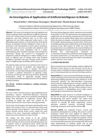 International Research Journal of Engineering and Technology (IRJET) e-ISSN: 2395-0056
Volume: 06 Issue: 07 | July 2019 www.irjet.net p-ISSN: 2395-0072
© 2019, IRJET | Impact Factor value: 7.211 | ISO 9001:2008 Certified Journal | Page 1571
An Investigation of Application of Artificial Intelligence in Robotic
Dinesh Dubey1, Udit Kumar Dewangan2, Manish Soni3, Manish Kumar Narang4
1Assistant Professor, Mechanical Engineering Department, ITM University, Raipur
2, 3, 4Undergraduate Students of Mechanical Engineering Department, DIMAT Raipur
-----------------------------------------------------------------------***--------------------------------------------------------------------
Abstract - This research investigates the socialsignificanceof
robotics studying robotics development in different industrial
robots. Our society accepts the use of robots to perform dull,
dangerous, and dirty industrial jobs. AI at their early
beginning, the two fields progressed widely apart in the
following decades however, a revival of interest in the fertile
domain of embodied machine intelligence, which is due in
particular to the dissemination of more mature techniques
from both areas and more accessible robot platforms with
advanced sensory motor capabilities, and to a better
understanding of the scientific challenges of the AI-Robotics
intersection. During this research on investigation of
integration artificial intelligence in robotic welding we are
focus on different type of welding robot using Artificial
Intelligence technique also gone through various research
papers on different type of welding with the help of AI.
The objective of this research is to contribute to this revival. It
proposes an overview of problems and approaches to
autonomous deliberate action in robotics. The Project
advocates for a broad understandingof deliberationfunctions.
It presents a synthetic perspective on planning, acting,
perceiving, monitoring, goal reasoning and their integrative
architectures, which is illustrated through several
contributionsthataddressed deliberationfromtheAI-Robotics
welding techniques.
Key Words: Artificial intelligence, welding technique,
Automation.
1. INTRODUCTION
The term "robot" was first used in a play published by the
Czech Karel capek in 1920. R.U.R. (Rossum's Universal
Robots) was a satire; robots were manufactured biological
beings that performed all unpleasant manual labor.
According to Capek, the word was created by his
brother Josef from the Czech robota, meaning servitude.
Czech writer, Karel Capek, in hisdrama,introducedtheword
robot to the world in 1921. It is derived from Czech word
robota meaning “forced labourer”. Isaac Asimov the well
known Russian science fiction writer coined the word
robotics in his story “runaround”, published in 1942, to
denote the science devoted to study of robots.
The erhaps, the best record is of the modern
reprogrammable automation dates back to the eighteenth
century. Perhaps, the best record is of Joseph Jacquard’s use
of punches cards in mechanical looms, which laid the
foundations for NC, CNC, and automats, in addition to
robotics.
The most famous Japanese robotic automata was presented
to the public in 1927. The Gakutensoku was supposetohave
a diplomatic role. Actuated by compressed air, it could write
fluidly and raise its eyelids. Many robots were constructed
before the dawn of computer-controlled servomechanisms,
for the public relations purposes of major firms. These were
essentially machines thatcouldperforma fewstunts,likethe
automata of the 18th century. In 1928, one of the first
humanoid robots was exhibited at the annual exhibition of
the Model Engineers Society in London. Invented by W. H.
Richards, the robot-named Eric consisted of
an aluminum suitofarmour witheleven electromagnets and
one motor powered by a 12-volt power source. The robot
could move its hands and head and could be controlled by
remote control or voice control.
2. LITERATURE REVIEW
Many researchers have tried todesigna roboticwelding. The
literature review focuses on the research carried out to
develop robotic welding for industriesapplication withtheir
use for enhancing production with safe working condition.
Nolen(2007) has study Automated Welding Conceptual. A
robotic welding system has becomethestandardmethodfor
performing welding operations in many industries. In the
automotive industry, the Mercedes-Benz Corporation
reports that the implementation of robotic welding in the
assembly of their auto bodies has significantly improved
productivity and quality. The use of these systems is also a
standard practice in shipbuilding and in high volume
prototyping by many fabrication shops. (1)
Oky(2008) has made research on artiﬁcial intelligence in
the last two decades for improving performance of both
manufacturing and service systems. The author have
explained artiﬁcial intelligence (AI) is an important area of
research in virtually all ﬁelds: engineering, science,
education, medicine, business, accounting, ﬁnance,
marketing, economics, stock market and law. (2)
Norrish (2009) has explained Process control and
automation developments in welding. The process control
techniques which have been applied to enhance the
productivity and quality of welded joints. It seeks to explain
the influence of power source design and computer control
on these developments. The trends in welding automation
are reviewed and in particular the techniquesforofflineand
rapid programming of welding robots and on line
monitoring and control techniques will be reviewed.(3)
 