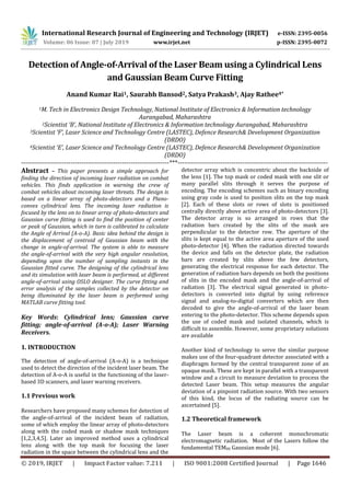 International Research Journal of Engineering and Technology (IRJET) e-ISSN: 2395-0056
Volume: 06 Issue: 07 | July 2019 www.irjet.net p-ISSN: 2395-0072
© 2019, IRJET | Impact Factor value: 7.211 | ISO 9001:2008 Certified Journal | Page 1646
Detection of Angle-of-Arrival of the Laser Beam using a Cylindrical Lens
and Gaussian Beam Curve Fitting
Anand Kumar Rai1, Saurabh Bansod2, Satya Prakash3, Ajay Rathee4*
1M. Tech in Electronics Design Technology, National Institute of Electronics & Information technology
Aurangabad, Maharashtra
2Scientist ‘B’, National Institute of Electronics & Information technology Aurangabad, Maharashtra
3Scientist ‘F’, Laser Science and Technology Centre (LASTEC), Defence Research& Development Organization
(DRDO)
4Scientist ‘E’, Laser Science and Technology Centre (LASTEC), Defence Research& Development Organization
(DRDO)
---------------------------------------------------------------------***----------------------------------------------------------------------
Abstract – This paper presents a simple approach for
finding the direction of incoming laser radiation on combat
vehicles. This finds application in warning the crew of
combat vehicles about incoming laser threats. The design is
based on a linear array of photo-detectors and a Plano-
convex cylindrical lens. The incoming laser radiation is
focused by the lens on to linear array of photo-detectors and
Gaussian curve fitting is used to find the position of center
or peak of Gaussian, which in turn is calibrated to calculate
the Angle of Arrival (A-o-A). Basic idea behind the design is
the displacement of centroid of Gaussian beam with the
change in angle-of-arrival. The system is able to measure
the angle-of-arrival with the very high angular resolution,
depending upon the number of sampling instants in the
Gaussian fitted curve. The designing of the cylindrical lens
and its simulation with laser beam is performed, at different
angle-of-arrival using OSLO designer. The curve fitting and
error analysis of the samples collected by the detector on
being illuminated by the laser beam is performed using
MATLAB curve fitting tool.
Key Words: Cylindrical lens; Gaussian curve
fitting; angle-of-arrival (A-o-A); Laser Warning
Receivers.
1. INTRODUCTION
The detection of angle-of-arrival (A-o-A) is a technique
used to detect the direction of the incident laser beam. The
detection of A-o-A is useful in the functioning of the laser-
based 3D scanners, and laser warning receivers.
1.1 Previous work
Researchers have proposed many schemes for detection of
the angle-of-arrival of the incident beam of radiation,
some of which employ the linear array of photo-detectors
along with the coded mask or shadow mask techniques
[1,2,3,4,5]. Later an improved method uses a cylindrical
lens along with the top mask for focusing the laser
radiation in the space between the cylindrical lens and the
detector array which is concentric about the backside of
the lens [1]. The top mask or coded mask with one slit or
many parallel slits through it serves the purpose of
encoding. The encoding schemes such as binary encoding
using gray code is used to position slits on the top mask
[2]. Each of these slots or rows of slots is positioned
centrally directly above active area of photo-detectors [3].
The detector array is so arranged in rows that the
radiation bars created by the slits of the mask are
perpendicular to the detector row. The aperture of the
slits is kept equal to the active area aperture of the used
photo-detector [4]. When the radiation directed towards
the device and falls on the detector plate, the radiation
bars are created by slits above the few detectors,
generating the electrical response for each detector. The
generation of radiation bars depends on both the positions
of slits in the encoded mask and the angle-of-arrival of
radiation [3]. The electrical signal generated in photo-
detectors is converted into digital by using reference
signal and analog-to-digital converters which are then
decoded to give the angle-of-arrival of the laser beam
entering to the photo-detector. This scheme depends upon
the use of coded mask and isolated channels, which is
difficult to assemble. However, some proprietary solutions
are available
Another kind of technology to serve the similar purpose
makes use of the four-quadrant detector associated with a
diaphragm formed by the central transparent zone of an
opaque mask. These are kept in parallel with a transparent
window and a circuit to measure deviation to process the
detected Laser beam. This setup measures the angular
deviation of a pinpoint radiation source. With two sensors
of this kind, the locus of the radiating source can be
ascertained [5].
1.2 Theoretical framework
The Laser beam is a coherent monochromatic
electromagnetic radiation. Most of the Lasers follow the
fundamental TEM00 Gaussian mode [6].
 