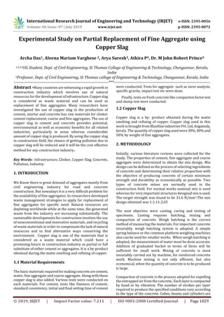 International Research Journal of Engineering and Technology (IRJET) e-ISSN: 2395-0056
Volume: 06 Issue: 07 | July 2019 www.irjet.net p-ISSN: 2395-0072
© 2019, IRJET | Impact Factor value: 7.211 | ISO 9001:2008 Certified Journal | Page 1829
Experimental Study on Partial Replacement of Fine Aggregate using
Copper Slag
Archa Das1, Aleena Mariam Varghese 2, Arya Suresh3, Athira P4, Dr. M John Robert Prince5
1,2,3,4UG Student, Dept. of Civil Engineering, St Thomas College of Engineering & Technology, Chengannur, Kerala,
India
5Professor, Dept. of Civil Engineering, St Thomas college of Engineering & Technology, Chengannur, Kerala, India
---------------------------------------------------------------------***----------------------------------------------------------------------
Abstract -Many countries arewitnessinga rapidgrowthin
construction industry which involves use of natural
resources for the development ofinfrastructure.Copperslag
is considered as waste material and can be used as
replacement of fine aggregates. Many researchers have
investigated the use of copper slag in the production of
cement, mortar and concrete has raw materials for clinker
cement replacement, coarse and fine aggregates. The use of
copper slag in cement and concrete provides potential,
environmental as well as economic benefits for all related
industries, particularly in areas whereas considerable
amount of copper slag is produced. By using the copper slag
in construction field, the chance of getting pollution due to
copper slag will be reduced and it will be the cost effective
method for any construction industry.
Key Words: Infrastructure, Clinker, Copper Slag, Concrete,
Pollution, Industry.
1. INTRODUCTION
We Know there is great demand of aggregates mainly from
civil engineering industry for road and concrete
construction. But nowadays it is a very difficult problem for
the availability of fine aggregates. So researchers developed
waste management strategies to apply for replacement of
fine aggregates for specific need. Natural resources are
depleting worldwide while at the same time, the generated
waste from the industry are increasing substantially. The
sustainable developments for construction involves the use
of nonconventional and innovative materials, and recycling
of waste materials in order to compensatethelack ofnatural
resources and to find alternative ways conserving the
environment . Copper slag is one of the materials that is
considered as a waste material which could have a
promising future in construction industry as partial or full
substitute of either cement or aggregates. It is a by-product
obtained during the matte smelting and refining of copper.
1.1 Material Requirements
The basic materials requiredformakingconcretearecement,
water, fine aggregateand coarse aggregate. Along with these
copper slag is also added. Various tests were conducted on
each materials. For cement, tests like fineness of cement,
standard consistency, initial and final setting time of cement
were conducted. Tests for aggregate such as sieve analysis,
specific gravity, impact test etc were done.
Finally, tests on fresh concrete like compactionfactortest
and slump test were conducted.
1.2 Copper Slag
Copper slag is a by- product obtained during the matte
smelting and refining of copper. Copper slag used in this
work is brought from BlastlineindustriesPvt.Ltd,Angamaly,
kerala .The quantity of copper slag used were30%,40%and
50% by weight of fine aggregates.
2. METHODOLOGY
Initially, various literature reviews were collected for the
study. The properties of cement, fine aggregate and coarse
aggregate were determined to obtain the mix design. Mix
design can be defined as the process of selecting ingredients
of concrete and determining their relative proportion with
the objective of producing concrete of certain minimum
strength and durability as economically as possible. Two
types of concrete mixes are normally used in the
construction field. For normal works nominal mix is used
whereas for very important structures designed mixisused.
The target strength was found to be 31.6 N/mm2.The mix
design obtained was 1:1.11:2.65
The next objective were casting, curing and testing of
specimens. Casting requires batching, mixing and
compaction of concrete. Weigh batching is the correct
method of measuring the materials. For important concrete
invariably, weigh batching system is adopted. A simple
spring balance or the common platform weighing machines
also can be used for smaller works. When weigh batching is
adopted, the measurement of water must be done accurate.
Addition of graduated bucket in terms of litres will be
sufficient for small work. Mixing of concrete is most
invariably carried out by machine, for reinforced concrete
work. Machine mixing is not only efficient, but also
economical, when the quantity of concrete is to be produced
is large.
Compaction of concrete is the process adopted for expelling
the entrapped air from the concrete..Eachlayeriscompacted
by hand or by vibration. The number of strokes per layer
required to produce the specified conditions vary according
to the type of the concrete. Cubes, beams and cylinders are
 