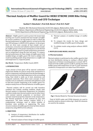 International Research Journal of Engineering and Technology (IRJET) e-ISSN: 2395-0056
Volume: 06 Issue: 07 | July 2019 www.irjet.net p-ISSN: 2395-0072
© 2019, IRJET | Impact Factor value: 7.211 | ISO 9001:2008 Certified Journal | Page 1855
Thermal Analysis of Muffler Guard for HERO XTREME 200R Bike Using
FEA and CFD Technique
Sachin P. Chinchole1, Prof. R.R. Borse2, Prof. R.Y. Patil3
1Student, M.E. Mechanical (General), S.G.D.C.O.E. Jalgaon, Maharashtra, India.
2 Associate Professor, Department of Mechanical Engineering, S.G.D.C.O.E. Jalgaon, Maharashtra, India.
3H.O.D, Department of Mechanical Engineering, S.G.D.C.O.E. Jalgaon, Maharashtra, India.
---------------------------------------------------------------------***----------------------------------------------------------------------
Abstract – Muffler guard is used to protect the human body
touching over it and to maintain the heat transfer of muffler
for various conditions. For this project in order to obtain the
thermal performance of muffler guard is carried out by FEA
and CFD technique in ANSYS (14.5) software. In this project
there are three main concepts of heat transfer such as
conduction, convection and radiation is find out heat transfer
for muffler guard. In this project mainly focus on the thermal
behavior of muffler guard to predict performance parameter
such as temperature along the time and speed. To compare
thermal performance for basic design of muffler guard with
modified design of muffler guard. We tried to validate CFD
results by plotting graphs along temperature vs. muffler end
and temperature vs. respective points.
Key Words: Temperature, Muffler Guard, ANSYS
1. INTRODUCTION
Large amount of heat given off by internal combustion
engine heat shields are used on most of the automotives to
protect components and body partsfromtheheatdamage as
well as protection from high temperaturetothesurrounding
being. Heat shield is made up of steel, alumimium and
composite materials. There three main concepts of heat
transfer such as conduction, convectionandradiationisused
to find heat transfer happening in the muffler guard. For
analysis mainly focus on thermal behavior of muffler guard.
Thermal analysis will be carried out with boundary
condition fora realistic working condition. Steady state
thermal analysis to determine temperature for boundary
condition steady state thermal analysis may be either linear
with constant material properties or non-linear with
constant material properties depends on the temperature.
The thermal properties of most material do vary with
temperature. The finite element analysis (FEA) is a
computational technique used to obtain solution of
boundary value problems in engineering. The static
structure analysis of muffler guard is done by finite element
analysis by using ANSYS (14.5) software.
2. OBJECTIVES
1] Analysis of temperature distribution for muffler
guard at boundary conditions.
2] Thermal analysis of basic design of muffler guard.
3] Thermal analysis of modified design of muffler
guard.
4] To compare the results for basic design and
modified design of muffler guard with graphs.
5] To validate results using analysis software ANSYS
(14.5)
3. MUFFLER GUARD MODEL ANALYSIS
3.1Thermal analysis
Thermal analysis is performed on the muffler guard to find
out heat distribution during no cooling is offered when
temperature of bottom mounting places is around 100 0C,
small end of the muffler guard is at 80 0C and big end of the
muffler guard with temperature of 120 0C at the maximum
conditions of temperature are taken from CFD analysis.
Fig-1- Meshed Model for Thermal Structural Analysis
Total of 26395 nodes and 25946 elements are used to
mesh the model as shown in above fig-1. Shell 181 elements
are used for the analysis.
 