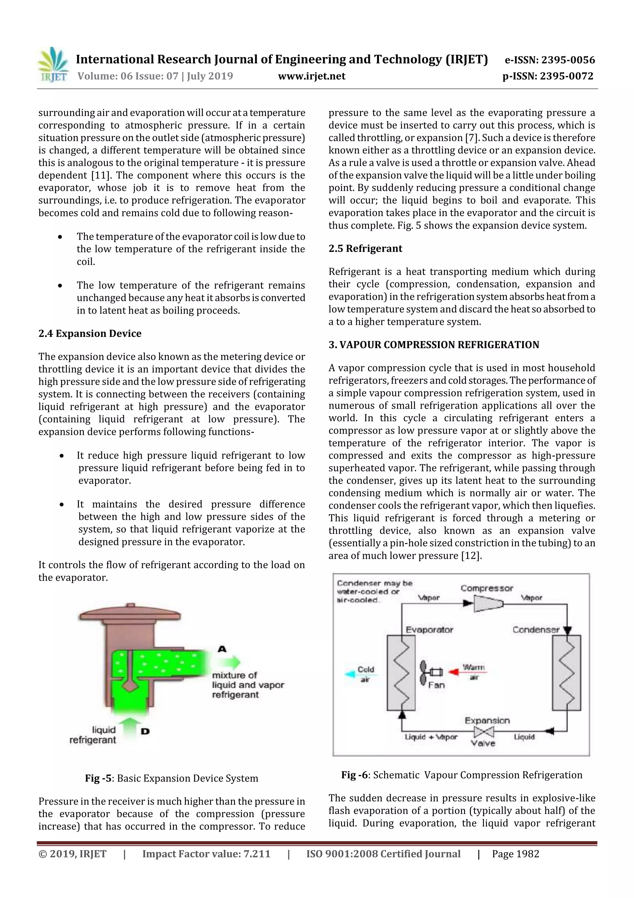 International Research Journal of Engineering and Technology (IRJET) e-ISSN: 2395-0056
Volume: 06 Issue: 07 | July 2019 www.irjet.net p-ISSN: 2395-0072
© 2019, IRJET | Impact Factor value: 7.211 | ISO 9001:2008 Certified Journal | Page 1982
surrounding air and evaporation will occur ata temperature
corresponding to atmospheric pressure. If in a certain
situation pressure on the outlet side (atmospheric pressure)
is changed, a different temperature will be obtained since
this is analogous to the original temperature - it is pressure
dependent [11]. The component where this occurs is the
evaporator, whose job it is to remove heat from the
surroundings, i.e. to produce refrigeration. The evaporator
becomes cold and remains cold due to following reason-
 The temperature of the evaporatorcoil islowdueto
the low temperature of the refrigerant inside the
coil.
 The low temperature of the refrigerant remains
unchanged because any heat it absorbsisconverted
in to latent heat as boiling proceeds.
2.4 Expansion Device
The expansion device also known as the metering device or
throttling device it is an important device that divides the
high pressure side and the low pressure side of refrigerating
system. It is connecting between the receivers (containing
liquid refrigerant at high pressure) and the evaporator
(containing liquid refrigerant at low pressure). The
expansion device performs following functions-
 It reduce high pressure liquid refrigerant to low
pressure liquid refrigerant before being fed in to
evaporator.
 It maintains the desired pressure difference
between the high and low pressure sides of the
system, so that liquid refrigerant vaporize at the
designed pressure in the evaporator.
It controls the flow of refrigerant according to the load on
the evaporator.
Fig -5: Basic Expansion Device System
Pressure in the receiver is much higher than the pressure in
the evaporator because of the compression (pressure
increase) that has occurred in the compressor. To reduce
pressure to the same level as the evaporating pressure a
device must be inserted to carry out this process, which is
called throttling, or expansion [7]. Such a device is therefore
known either as a throttling device or an expansion device.
As a rule a valve is used a throttle or expansion valve. Ahead
of the expansion valve the liquid will be a little under boiling
point. By suddenly reducing pressure a conditional change
will occur; the liquid begins to boil and evaporate. This
evaporation takes place in the evaporator and the circuit is
thus complete. Fig. 5 shows the expansion device system.
2.5 Refrigerant
Refrigerant is a heat transporting medium which during
their cycle (compression, condensation, expansion and
evaporation) in the refrigerationsystemabsorbsheatfroma
low temperature system and discard the heatsoabsorbed to
a to a higher temperature system.
3. VAPOUR COMPRESSION REFRIGERATION
A vapor compression cycle that is used in most household
refrigerators, freezers andcoldstorages.Theperformanceof
a simple vapour compression refrigeration system, used in
numerous of small refrigeration applications all over the
world. In this cycle a circulating refrigerant enters a
compressor as low pressure vapor at or slightly above the
temperature of the refrigerator interior. The vapor is
compressed and exits the compressor as high-pressure
superheated vapor. The refrigerant, while passing through
the condenser, gives up its latent heat to the surrounding
condensing medium which is normally air or water. The
condenser cools the refrigerant vapor, which then liquefies.
This liquid refrigerant is forced through a metering or
throttling device, also known as an expansion valve
(essentially a pin-hole sized constriction in the tubing) to an
area of much lower pressure [12].
Fig -6: Schematic Vapour Compression Refrigeration
The sudden decrease in pressure results in explosive-like
flash evaporation of a portion (typically about half) of the
liquid. During evaporation, the liquid vapor refrigerant
 