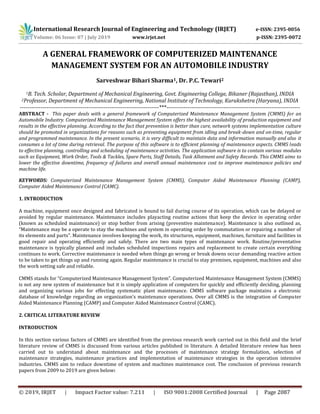 International Research Journal of Engineering and Technology (IRJET) e-ISSN: 2395-0056
Volume: 06 Issue: 07 | July 2019 www.irjet.net p-ISSN: 2395-0072
© 2019, IRJET | Impact Factor value: 7.211 | ISO 9001:2008 Certified Journal | Page 2087
A GENERAL FRAMEWORK OF COMPUTERIZED MAINTENANCE
MANAGEMENT SYSTEM FOR AN AUTOMOBILE INDUSTRY
Sarveshwar Bihari Sharma1, Dr. P.C. Tewari2
1B. Tech. Scholar, Department of Mechanical Engineering, Govt. Engineering College, Bikaner (Rajasthan), INDIA
2Professor, Department of Mechanical Engineering, National Institute of Technology, Kurukshetra (Haryana), INDIA
-------------------------------------------------------------------------***----------------------------------------------------------------------
ABSTRACT - This paper deals with a general framework of Computerized Maintenance Management System (CMMS) for an
Automobile Industry. Computerized Maintenance Management System offers the highest availability of production equipment and
results in the effective planning. According to the fact that prevention is better than cure, network systems implementation culture
should be promoted in organizations for reasons such as preventing equipment from idling and break-down and on-time, regular
and programmed maintenance. In the present scenario, it is very difficult to maintain data and information manually and also it
consumes a lot of time during retrieval. The purpose of this software is to efficient planning of maintenance aspects. CMMS leads
to effective planning, controlling and scheduling of maintenance activities. The application software is to contain various modules
such as Equipment, Work Order, Tools & Tackles, Spare Parts, Staff Details, Task Allotment and Safety Records. This CMMS aims to
lower the effective downtime, frequency of failures and overall annual maintenance cost to improve maintenance policies and
machine life.
KEYWORDS: Computerized Maintenance Management System (CMMS), Computer Aided Maintenance Planning (CAMP),
Computer Aided Maintenance Control (CAMC).
1. INTRODUCTION
A machine, equipment once designed and fabricated is bound to fail during course of its operation, which can be delayed or
avoided by regular maintenance. Maintenance includes playacting routine actions that keep the device in operating order
(known as scheduled maintenance) or stop bother from arising (preventive maintenance). Maintenance is also outlined as,
“Maintenance may be a operate to stay the machines and system in operating order by commutation or repairing a number of
its elements and parts”. Maintenance involves keeping the work, its structures, equipment, machines, furniture and facilities in
good repair and operating efficiently and safely. There are two main types of maintenance work. Routine/preventative
maintenance is typically planned and includes scheduled inspections repairs and replacement to create certain everything
continues to work. Corrective maintenance is needed when things go wrong or break downs occur demanding reactive action
to be taken to get things up and running again. Regular maintenance is crucial to stay premises, equipment, machines and also
the work setting safe and reliable.
CMMS stands for “Computerized Maintenance Management System”. Computerized Maintenance Management System (CMMS)
is not any new system of maintenance but it is simply application of computers for quickly and efficiently deciding, planning
and organizing various jobs for effecting systematic plant maintenance. CMMS software package maintains a electronic
database of knowledge regarding an organization’s maintenance operations. Over all CMMS is the integration of Computer
Aided Maintenance Planning (CAMP) and Computer Aided Maintenance Control (CAMC).
2. CRITICAL LITERATURE REVIEW
INTRODUCTION
In this section various factors of CMMS are identified from the previous research work carried out in this field and the brief
literature review of CMMS is discussed from various articles published in literature. A detailed literature review has been
carried out to understand about maintenance and the processes of maintenance strategy formulation, selection of
maintenance strategies, maintenance practices and implementation of maintenance strategies in the operation intensive
industries. CMMS aim to reduce downtime of system and machines maintenance cost. The conclusion of previous research
papers from 2009 to 2019 are given below:
 