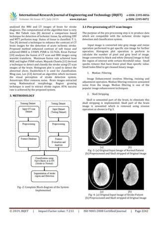 International Research Journal of Engineering and Technology (IRJET) e-ISSN: 2395-0056
Volume: 06 Issue: 07 | July 2019 www.irjet.net p-ISSN: 2395-0072
© 2019, IRJET | Impact Factor value: 7.211 | ISO 9001:2008 Certified Journal | Page 2242
analyzed the MRI and CT images of brain for stroke
diagnosis. The computational of the algorithm time is very
less. Md Tabish raza [8] derived a comparison based
technique for detection of Ischemic tissue, by utilizing CBV
and MTT perfusion map. Status of tissue is classified. T. L.
Tan [9] derived a technique to enhance the contrast of CT
brain images for the detection of acute ischemic stroke.
Proposed method enhanced contrast of soft tissue and
achieved EMEE is 3.9409, PSNR is 32.7426. Kiran Parmar
[10] analyses the fusion of CT scan and MRI images using
wavelet transform. Maximum fusion rule achieved least
MSE and higher PSNR values. Mayank Chawla [11] derived
a technique to detect and classify the stroke using CT scan
images of the brain. Histogram plot is used to detect the
abnormal slices. Daubechies-4 is used for classification.
Ming sian, Lee [13] derived an algorithm which increases
the visual perception of stroke detection system.
Anisotropic filter removes noise. Brain images extracted
using Mathematical morphology. Region growing
technique is used to extract stroke region. 85% success
rate is achieved by the proposed system.
3. METHODOLOGY
Fig -2: Complete Block diagram of the System
Implemented
3.1 Pre-processing of CT scan Images
The purpose of the pre-processing step is to produce data
which are compatible with the ischemic stroke region
detection and classification system.
Input image is converted into grey image and resize
operation performed to get specific size image for further
operation. Histogram plot operation is perform to
calculate the number of pixel and grey level of image.
Image converted to black and white (binary) image to find
the region of interest with certain threshold value. Small
specks remove that have fewer pixel than specific value.
Small holes filled to get cleaned binary image.
1. Median Filtering
Image Enhancement involves filtering, resizing and
adjustment operation. Median filtering removes unwanted
noise from the image. Median filtering is one of the
popular image enhancement techniques.
2. Skull Stripping
Skull is unwanted part of the brain, to eliminate this
skull stripping is implemented. Skull part of the brain
image is unwanted which is removed using erosion
operation as shown in Fig 3.
(a) (b)
Fig -3: (a) Original Input Image of Normal Patient
(b) Preprocessed and Skull stripped of Original Image
(a) (b)
Fig -4: (a) Original Input Image of Stroke Patient
(b) Preprocessed and Skull stripped of Original Image
 