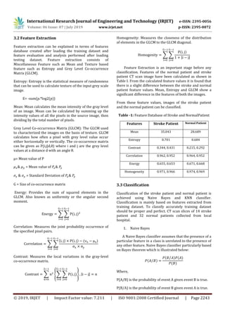 International Research Journal of Engineering and Technology (IRJET) e-ISSN: 2395-0056
Volume: 06 Issue: 07 | July 2019 www.irjet.net p-ISSN: 2395-0072
© 2019, IRJET | Impact Factor value: 7.211 | ISO 9001:2008 Certified Journal | Page 2243
3.2 Feature Extraction
Feature extraction can be explained in terms of features
database created after loading the training dataset and
feature evaluation and analysis performed after loading
testing dataset. Feature extraction consists of
Miscellaneous Feature such as Mean and Texture based
feature such as Entropy and Grey Level Co-occurrence
Matrix (GLCM).
Entropy: Entropy is the statistical measure of randomness
that can be used to calculate texture of the input grey scale
image.
E= -sum(p.*log2(p))
Mean: Mean calculates the mean intensity of the gray level
of an image. Mean can be calculated by summing up the
intensity values of all the pixels in the source image, then
dividing by the total number of pixels.
Grey Level Co-occurrence Matrix (GLCM): The GLCM used
to characterized the images on the basis of texture. GLCM
calculates how often a pixel with grey level value occur
either horizontally or vertically. The co-occurrence matrix
can be given as P(i,j|d,θ) where i and j are the grey level
values at a distance d with an angle θ.
µ= Mean value of P
& = Mean value of
& = Standard Deviation of
G = Size of co-occurrence matrix
Energy: Provides the sum of squared elements in the
GLCM. Also known as uniformity or the angular second
moment.
∑ ∑
Correlation: Measures the joint probability occurrence of
the specified pixel pairs.
∑ ∑
{ }
Contrast: Measures the local variations in the gray-level
co-occurrence matrix.
∑ {∑ ∑ } | |
Homogeneity: Measures the closeness of the distribution
of elements in the GLCM to the GLCM diagonal.
∑ ∑
| |
Feature Extraction is an important stage before any
classification. Features of the normal patient and stroke
patient CT scan image have been calculated as shown in
Table I. From the calculated feature values it is found that
there is a slight difference between the stroke and normal
patient feature values. Mean, Entropy and GLCM show a
significant difference in the features of both the images.
From these feature values, images of the stroke patient
and the normal patient can be classified.
Table -1: Feature Database of Stroke and NormalPatient
Features Stroke Patient Normal Patient
Mean 35.043 28.689
Entropy 0.701 0.684
Contrast 0.344, 0.431 0.215, 0.292
Correlation 0.962, 0.952 0.964, 0.952
Energy 0.655, 0.653 0.671, 0.668
Homogeneity 0.971, 0.966 0.974, 0.969
3.3 Classification
Classification of the stroke patient and normal patient is
achieved using Naive Bayes and KNN classifier.
Classification is mainly based on features extracted from
training dataset. To classify accurately training dataset
should be proper and perfect. CT scan slices of 14 stroke
patient and 32 normal patients collected from local
hospital.
1. Naive Bayes
A Naive Bayes classifier assumes that the presence of a
particular feature in a class is unrelated to the presence of
any other feature. Naive Bayes classifier particularly based
on Bayes theorem which is illustrated below:
⁄
⁄
Where,
P(A/B) is the probability of event A given event B is true.
P(B/A) is the probability of event B given event A is true.
 