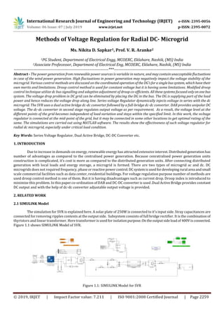 International Research Journal of Engineering and Technology (IRJET) e-ISSN: 2395-0056
Volume: 06 Issue: 07 | July 2019 www.irjet.net p-ISSN: 2395-0072
© 2019, IRJET | Impact Factor value: 7.211 | ISO 9001:2008 Certified Journal | Page 2259
Methods of Voltage Regulation for Radial DC- Microgrid
Ms. Nikita D. Sapkar1, Prof. V. R. Aranke2
1PG Student, Department of Electrical Engg, MCOERC, Eklahare, Nashik, (MS) India
2Associate Profecessor, Department of Electrical Eng, MCOERC, Eklahare, Nashik, (MS) India
---------------------------------------------------------------------***----------------------------------------------------------------------
Abstract - The power generation from renewable power sources is variable in nature, andmaycontainunacceptablefluctuations
in case of the wind power generation. High fluctuations in power generation may negatively impact the voltage stability of the
microgrid. Various control methods are discussed on the coordinatedoperationoftheDG’sforasinglebussystem, whichhavetheir
own merits and limitations. Droop control method is used for constant voltage but it is having some limitations. Modified droop
control technique utilize dc bus signalling and adaptive adjustment of droopco-efficients. Allthesesystemsfocusedonlyononebus
system. The voltage drop problem in DC grid can be eliminated by placing the DG in the bus. The DG is supplying part of the load
power and hence reduces the voltage drop along line. Series voltage Regulator dynamically injects voltage in series with the dc
microgrid. The SVR uses a dual active bridge dc-dc converter followed by a full-bridge dc-dc converter. DAB provides unipolar DC
voltage. The dc-dc converter in second stage regulates output voltage as per requirement. As a result, the voltage level at the
different points of the grid becomes independent of load variation and stays within the specified limit. In this work, the voltage
regulator is connected at the mid-point of the grid, but it may be connected in some other locations to get optimal rating of the
same. The simulations are carried out using MATLAB software. The results show the effectiveness of such voltage regulator for
radial dc microgrid, especially under critical load condition.
Key Words: Series Voltage Regulator, Dual Active Bridge, DC-DC Converter etc.
1. INTRODUCTION
Due to increase in demands on energy, renewable energy has attracted extensive interest. Distributedgenerationhas
number of advantages as compared to the centralised power generation. Because cenratralised power generation units
construction is complicated, it’s cost is more as compared to the distributed generation units. After connecting distributed
generation with local loads and energy storage, a microgrid is formed. There are two types of microgrid ac and dc. DC
microgrids does not required frequency, phase orreactivepowercontrol.DCsystemisusedfordeveloping rural area andsmall
scale commercial facilities such as data center, residential buildings. For voltage regulation purpose number of methods are
used droop control method is one of them. But it is having disadvantages such as current drop. Droop index is introduced to
minimize this problem. In this paper co-ordination of DAB and DC-DC converter is used .Dual Active Bridge provides constant
DC output and with the help of dc-dc converter adjustable output voltage is provided.
2. RELATED WORK
2.1 SIMULINK Model
The simulation for SVR is explained here. A solar plate of 250W is connected to it’s input side. Stray capacitances are
connected for removing ripples contents at the output side. Subsystem consists of full bridge rectifier. It is the combinationof
thyristors and linear transformer. Here transformer is used for isolationpurpose.Ontheoutputsideloadof 400Visconnected.
Figure 1.1 shows SIMULINK Model of SVR.
Figure 1.1: SIMULINK Model for SVR
 
