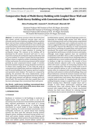 International Research Journal of Engineering and Technology (IRJET) e-ISSN: 2395-0056
Volume: 06 Issue: 07 | July 2019 www.irjet.net p-ISSN: 2395-0072
© 2019, IRJET | Impact Factor value: 7.211 | ISO 9001:2008 Certified Journal | Page 190
Comparative Study of Multi-Storey Building with Coupled Shear Wall and
Multi-Storey Building with Conventional Shear Wall
Shiva Prathap HK1, Somesh P2, DeviPrasad3, Bharath VB4
1Assistant Professor BGS Institute of Tech. B G Nagar, Karnataka.
2PG Student BGS Institute of Technology. B G Nagar, Karnataka.
3Assistant Professor BGS Institute of Tech. B G Nagar, Karnataka.
4PG Student BGS Institute of Tech. B G Nagar, Karnataka.
----------------------------------------------------------------------***---------------------------------------------------------------------
Abstract - In multi-storey structure where the nations have
high seismic activity reinforced concrete shear wall are
intensely used the need of optimum modelingofshearwallsfor
linear and non-linear analysis of building is most significant.
The coupling beams connected withtwoormoreconcrete wall
comprised of shear walls will be distributed all over theheight
of the structure. The structural walls of reinforced concrete
walls will be acting as major elements in resisting the
earthquake energy. The response of the building will be
dominated by the seismic structural wall and it is more
required to evaluate the earthquakeresponseoftheshearwall
in correct method. To achieve a system that has large lateral
stiffness a beam is coupled by number of individual wall piers.
In shear wall system, the overturning momentswill beresisted
partially by axial compression-tension couple. It involves
formation of plastic hinges for energy dissipation mechanism
in almost every coupling beam. In this study the study of
conventional and coupled shearwallswere analyzedfor10, 20
and 30 storied building for both response spectrum analysis
and equivalent static analysis. The results are compared by
selecting the parameter like storey displacements, storey
drifts, storey shear, overturning moment and storey stiffness.
They offer great potential and efficient resisting system for
lateral loads. The conclusions show that coupled shear wall
has more advantages than conventional shear wall system.
Key Words: multi-storey building, conventional shear
wall, coupled shear wall, storey drift, storey shear, over
turning moment, storey stiffness.
1. INTRODUCTION
1.1 General
Resilience or resistance in tall buildings in moderate to
highly-seismic areas around the world is one of the
increasing concernsbecause ofuncertaintiesassociatedwith
their expected performance in the event of a strong
earthquake and the consequences of having damage
distributed for overall height of these buildings which
require repairing. To avoid associated uncertainties from
earthquake, hurricane etc. special lateral load resisting
systems has been used like advanced bracing systems
(diagrid system, buckling restrained bracing system etc.),
shear wall system, damper system( active damping and
passive damping), tubular systems ( framed tubular system,
insitu core tubular system, braced tubular system and
bundled tubular system) , advanced diaphragm system etc.
Especially for building height greater than 48m, special
lateral resisting systems such asa dual systemcompromised
as moment-resisting frame and a reinforced concrete core
wall are suggested becauseofitssignificant response.Incore
wall system to improve the efficiency to resist unexpected
lateral forces consisting of coupled shear wall system were
introduced. The system with coupled shear wall has been
showing better performance in both structures and studies.
Although, many design engineers have not considered
coupled shear wall effect. Hence, in RCC coupled Shear wall
to avoid lateral force due seismic forces, frequentlywallsare
coupled with two or more reinforcedconcretewallsinseries
in medium to high rise structures. The transfer of force
vertically between adjacent walls is by coupling beams
which will resists a portion of overturning moments that
create a coupling action. The usage of shear walls is one of
the most potential options in case of earthquake resistant
system when its compared with moment resistant frames
and shear wall system in reinforced tall buildings. Shearand
flexure behaviour controls the moment resistant and shear
wall combination frame, flexure is the only behaviour that
controls coupled shear wall system. Shea capacity controls
coupling beam provided. In coupling beams the inelastic
yielding dissipates energy in coupled shear walls. To avoid
lateral resisting force effectively coupled shear wall is
thought to have better performance compared with
conventional shear wall systems. Most of the building
encased with coupled shear wall in recent construction
industry has been more efficient for reducing damage
uncertainties due to natural calamities etc. in buildings.
Fig-1.1: Building with Shear Wall
 