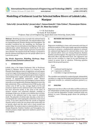 International Research Journal of Engineering and Technology (IRJET) e-ISSN: 2395-0056
Volume: 06 Issue: 07 | July 2019 www.irjet.net p-ISSN: 2395-0072
© 2019, IRJET | Impact Factor value: 7.211 | ISO 9001:2008 Certified Journal | Page 3578
Modelling of Sediment Load for Selected Inflow Rivers of Loktak Lake,
Manipur
Taba Lelly1, Joram Rocky2, Joram Loker3, Suman Kamchi4, Taba Vishnu5, Thounaojam Clinton
Singh6, Dr. Mimi Das Saikia7
1,2,3,4,5B. Tech Student
6Co-Guide, M. Tech Student
7Professor, Dept. of civil Engineering, Assam down town University, Assam, India
---------------------------------------------------------------------***----------------------------------------------------------------------
Abstract - Modelling was done to predict the sedimentload of
selected inflow rivers of Loktak lake. The selectedinflowrivers
are Awang Khujairok, Nambol, Nambul and Potsangbam. The
variables considered for the modelling are Discharge (in
cumec), Stage (in m) and Sediment load (Kg/sec). Data were
collected from Loktak Development Authority for the year
1999 and 2000. For analysis simple regression in power form
were adopted. The equation from the analysis is proposed to
find the sediment load (Kg/sec) for the specific inflow river in
a particular period.
Key Words: Regression, Modelling, Discharge, Stage,
Sediment Load, Estimated sediment load.
1. INTRODUCTION
Loktak Lake is the largest freshwater lake in Northeast,
located in Manipur state in India. It is famous for the
Phumdis (heterogenous mass of vegetation, soil andorganic
at various stages of decomposition) floating over it. It serves
as the source of water for hydropower generation,irrigation
and drinking water supply. Loktak Lake was designated as
wetland of international importance under Ramsar
convention in 1990 because of its biological richness where
naturally occurring phumdis (floatingvegetation)coversthe
lake extensively. It has a catchment area of 980 sq. km, with
surface area of 287 sq. km, average depth of 2.7m and
maximum depth of 4.6m. Sediment load in the Loktak Lake
has been observed mostly in the areas at the entry of
western streams and connected channels, resulting to
shrinkage of lake area. As lake is very shallow due to drastic
increase in the sediment load it may cause its untimely
death. The phumdis of Loktak Lake also play a vital role in
retarding the flow and trapping the sediments. From recent
survey, it has been observed that the mouth of Ungamel
channel, which is said to be very deep in the earlier days are
so heavily silted and this day’s area is been turned into
paddy fields. The study is done on selected inflow rivers, i.e.
Awang Khujairok, Nambol, Nambul and Potsangbam. For
analysis purpose simple regression method in power form
was adopted.
2. METHODS AND ANALYSIS
2.1 METHODS
Regression modelling is a basic and commonly used time of
predictive analysis.Inthisstudysimpleregressionmodelling
was done to propose a mathematical equation to estimate
the sediment load (kg/sec) for selected inflow rivers. And
the selected inflow rivers are Awang Khujairok, Nambul,
Nambol, and Potsangbam. The regression was performed in
Microsoft office and Microsoft Excel. The regression was
done on two variables i.e. stage (in m) and discharge (in
cumec) in power form or equation. Following equation
depicts the proposed equation.
Y=axb
Where,
Y = sediment load (in kg/sec)
a, b = regression co-efficient
x = variables i.e stage and discharge
The variables were plotted in scattered graph. Independent
variables (i.e. stage and discharge)wereplottedinx-axisand
dependent variable (i.e. sediment load)were plotted in y-
axis.
2.2 ANALYSIS
Regression was done in Microsoft office and Microsoftexcel.
the independent variable (stage and discharge) was plotted
in x-axis and the dependent variable (sediment load) was
plotted in y-axis. Following graph shows the plotting of
variables.
Figure 1 Discharge-sediment load for the year 1999
 