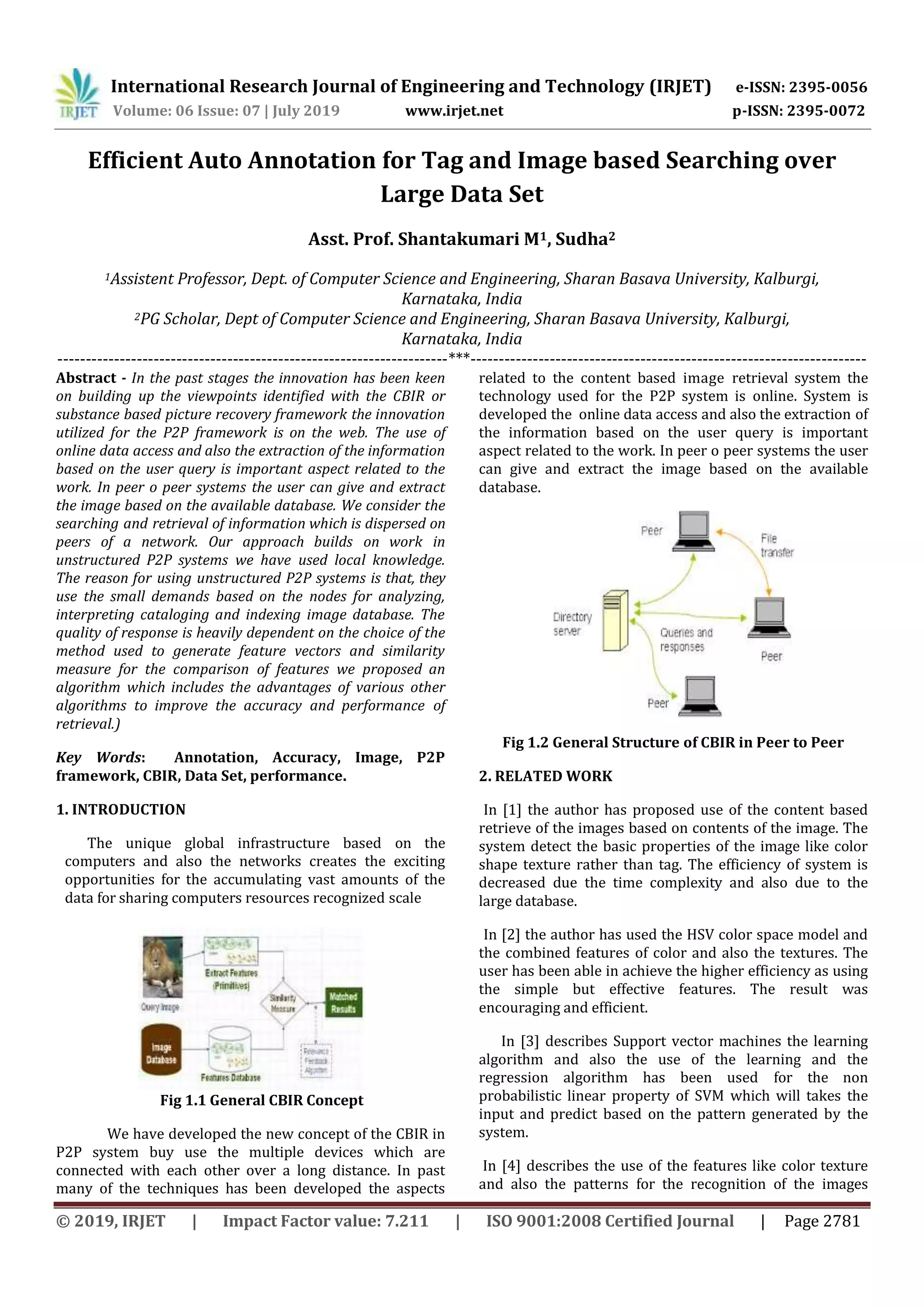 International Research Journal of Engineering and Technology (IRJET) e-ISSN: 2395-0056 Volume: 06 Issue: 07 | July 2019 www.irjet.net p-ISSN: 2395-0072 © 2019, IRJET | Impact Factor value: 7.211 | ISO 9001:2008 Certified Journal | Page 2781 Efficient Auto Annotation for Tag and Image based Searching over Large Data Set Asst. Prof. Shantakumari M1, Sudha2 1Assistent Professor, Dept. of Computer Science and Engineering, Sharan Basava University, Kalburgi, Karnataka, India 2PG Scholar, Dept of Computer Science and Engineering, Sharan Basava University, Kalburgi, Karnataka, India ---------------------------------------------------------------------***---------------------------------------------------------------------- Abstract - In the past stages the innovation has been keen on building up the viewpoints identified with the CBIR or substance based picture recovery framework the innovation utilized for the P2P framework is on the web. The use of online data access and also the extraction of the information based on the user query is important aspect related to the work. In peer o peer systems the user can give and extract the image based on the available database. We consider the searching and retrieval of information which is dispersed on peers of a network. Our approach builds on work in unstructured P2P systems we have used local knowledge. The reason for using unstructured P2P systems is that, they use the small demands based on the nodes for analyzing, interpreting cataloging and indexing image database. The quality of response is heavily dependent on the choice of the method used to generate feature vectors and similarity measure for the comparison of features we proposed an algorithm which includes the advantages of various other algorithms to improve the accuracy and performance of retrieval.) Key Words: Annotation, Accuracy, Image, P2P framework, CBIR, Data Set, performance. 1. INTRODUCTION The unique global infrastructure based on the computers and also the networks creates the exciting opportunities for the accumulating vast amounts of the data for sharing computers resources recognized scale Fig 1.1 General CBIR Concept We have developed the new concept of the CBIR in P2P system buy use the multiple devices which are connected with each other over a long distance. In past many of the techniques has been developed the aspects related to the content based image retrieval system the technology used for the P2P system is online. System is developed the online data access and also the extraction of the information based on the user query is important aspect related to the work. In peer o peer systems the user can give and extract the image based on the available database. Fig 1.2 General Structure of CBIR in Peer to Peer 2. RELATED WORK In [1] the author has proposed use of the content based retrieve of the images based on contents of the image. The system detect the basic properties of the image like color shape texture rather than tag. The efficiency of system is decreased due the time complexity and also due to the large database. In [2] the author has used the HSV color space model and the combined features of color and also the textures. The user has been able in achieve the higher efficiency as using the simple but effective features. The result was encouraging and efficient. In [3] describes Support vector machines the learning algorithm and also the use of the learning and the regression algorithm has been used for the non probabilistic linear property of SVM which will takes the input and predict based on the pattern generated by the system. In [4] describes the use of the features like color texture and also the patterns for the recognition of the images 
