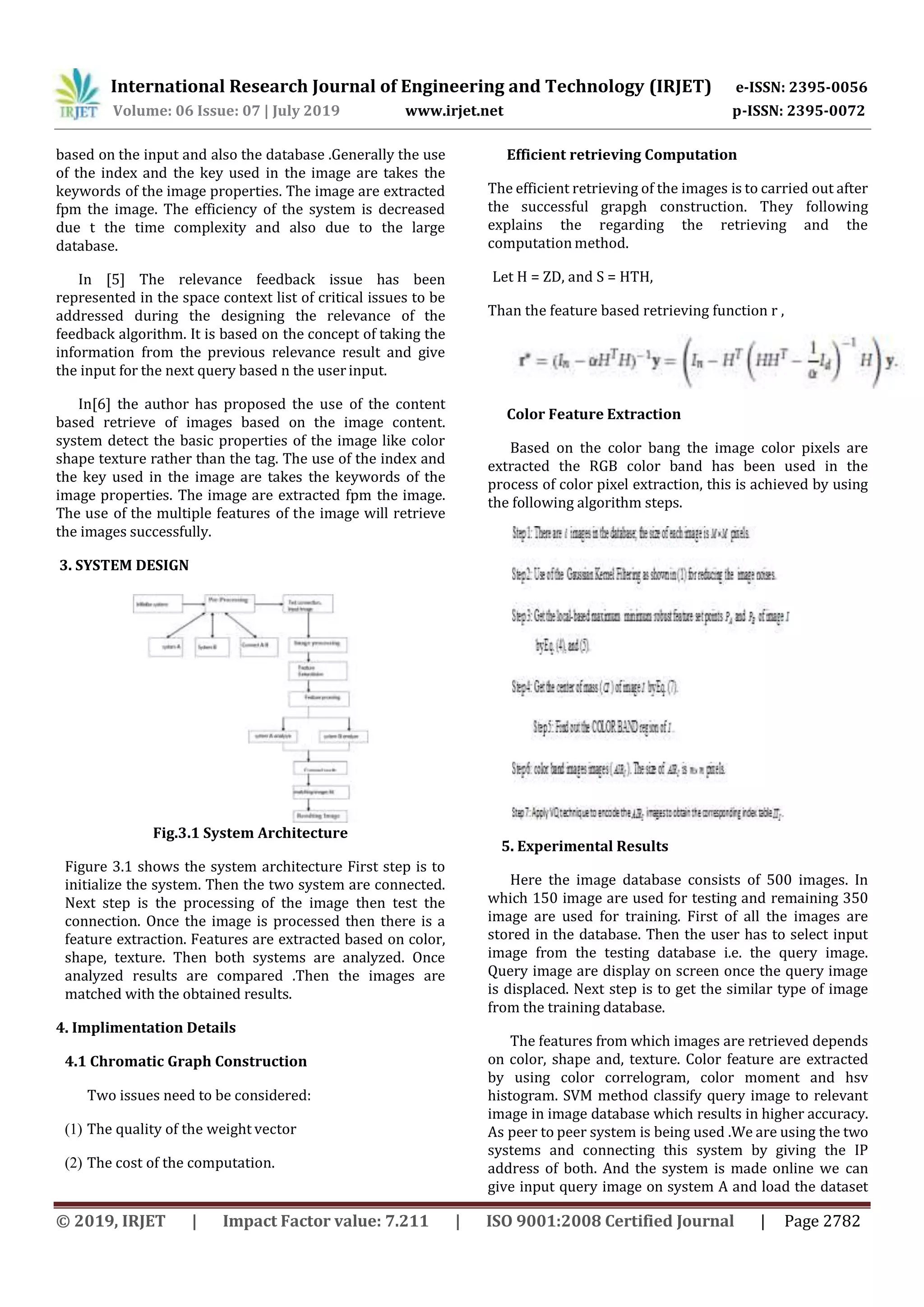 International Research Journal of Engineering and Technology (IRJET) e-ISSN: 2395-0056 Volume: 06 Issue: 07 | July 2019 www.irjet.net p-ISSN: 2395-0072 © 2019, IRJET | Impact Factor value: 7.211 | ISO 9001:2008 Certified Journal | Page 2782 based on the input and also the database .Generally the use of the index and the key used in the image are takes the keywords of the image properties. The image are extracted fpm the image. The efficiency of the system is decreased due t the time complexity and also due to the large database. In [5] The relevance feedback issue has been represented in the space context list of critical issues to be addressed during the designing the relevance of the feedback algorithm. It is based on the concept of taking the information from the previous relevance result and give the input for the next query based n the userinput. In[6] the author has proposed the use of the content based retrieve of images based on the image content. system detect the basic properties of the image like color shape texture rather than the tag. The use of the index and the key used in the image are takes the keywords of the image properties. The image are extracted fpm the image. The use of the multiple features of the image will retrieve the images successfully. 3. SYSTEM DESIGN Fig.3.1 System Architecture Figure 3.1 shows the system architecture First step is to initialize the system. Then the two system are connected. Next step is the processing of the image then test the connection. Once the image is processed then there is a feature extraction. Features are extracted based on color, shape, texture. Then both systems are analyzed. Once analyzed results are compared .Then the images are matched with the obtained results. 4. Implimentation Details 4.1 Chromatic Graph Construction Two issues need to be considered: (1) The quality of the weight vector (2) The cost of the computation. Efficient retrieving Computation The efficient retrieving of the images is to carried out after the successful grapgh construction. They following explains the regarding the retrieving and the computation method. Let H = ZD, and S = HTH, Than the feature based retrieving function r , Color Feature Extraction Based on the color bang the image color pixels are extracted the RGB color band has been used in the process of color pixel extraction, this is achieved by using the following algorithm steps. 5. Experimental Results Here the image database consists of 500 images. In which 150 image are used for testing and remaining 350 image are used for training. First of all the images are stored in the database. Then the user has to select input image from the testing database i.e. the query image. Query image are display on screen once the query image is displaced. Next step is to get the similar type of image from the training database. The features from which images are retrieved depends on color, shape and, texture. Color feature are extracted by using color correlogram, color moment and hsv histogram. SVM method classify query image to relevant image in image database which results in higher accuracy. As peer to peer system is being used .We are using the two systems and connecting this system by giving the IP address of both. And the system is made online we can give input query image on system A and load the dataset 