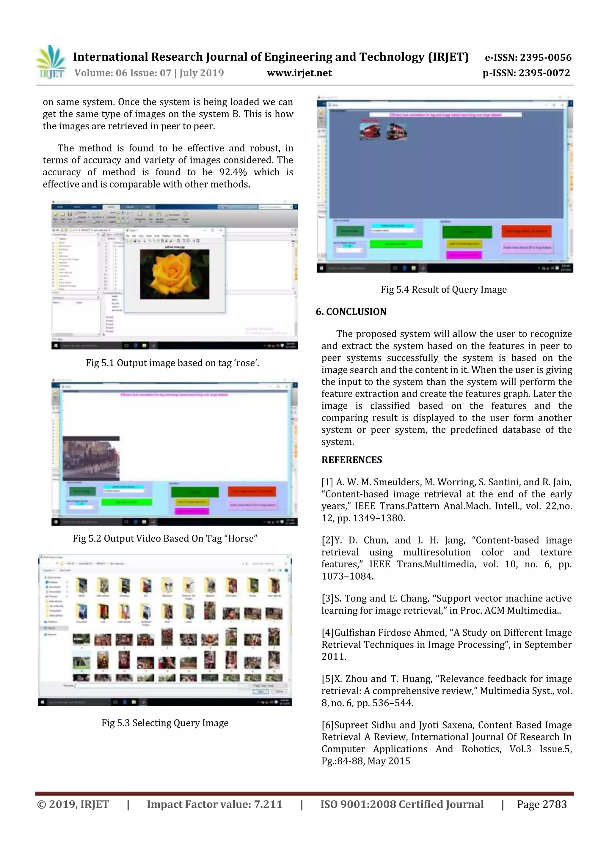 International Research Journal of Engineering and Technology (IRJET) e-ISSN: 2395-0056 Volume: 06 Issue: 07 | July 2019 www.irjet.net p-ISSN: 2395-0072 © 2019, IRJET | Impact Factor value: 7.211 | ISO 9001:2008 Certified Journal | Page 2783 on same system. Once the system is being loaded we can get the same type of images on the system B. This is how the images are retrieved in peer to peer. The method is found to be effective and robust, in terms of accuracy and variety of images considered. The accuracy of method is found to be 92.4% which is effective and is comparable with other methods. Fig 5.1 Output image based on tag ‘rose’. Fig 5.2 Output Video Based On Tag “Horse” Fig 5.3 Selecting Query Image Fig 5.4 Result of Query Image 6. CONCLUSION The proposed system will allow the user to recognize and extract the system based on the features in peer to peer systems successfully the system is based on the image search and the content in it. When the user is giving the input to the system than the system will perform the feature extraction and create the features graph. Later the image is classified based on the features and the comparing result is displayed to the user form another system or peer system, the predefined database of the system. REFERENCES [1] A. W. M. Smeulders, M. Worring, S. Santini, and R. Jain, “Content-based image retrieval at the end of the early years,” IEEE Trans.Pattern Anal.Mach. Intell., vol. 22,no. 12, pp. 1349–1380. [2]Y. D. Chun, and I. H. Jang, “Content-based image retrieval using multiresolution color and texture features,” IEEE Trans.Multimedia, vol. 10, no. 6, pp. 1073–1084. [3]S. Tong and E. Chang, “Support vector machine active learning for image retrieval,” in Proc. ACM Multimedia.. [4]Gulfishan Firdose Ahmed, “A Study on Different Image Retrieval Techniques in Image Processing”, in September 2011. [5]X. Zhou and T. Huang, “Relevance feedback for image retrieval: A comprehensive review,” Multimedia Syst., vol. 8, no. 6, pp. 536–544. [6]Supreet Sidhu and Jyoti Saxena, Content Based Image Retrieval A Review, International Journal Of Research In Computer Applications And Robotics, Vol.3 Issue.5, Pg.:84-88, May 2015 