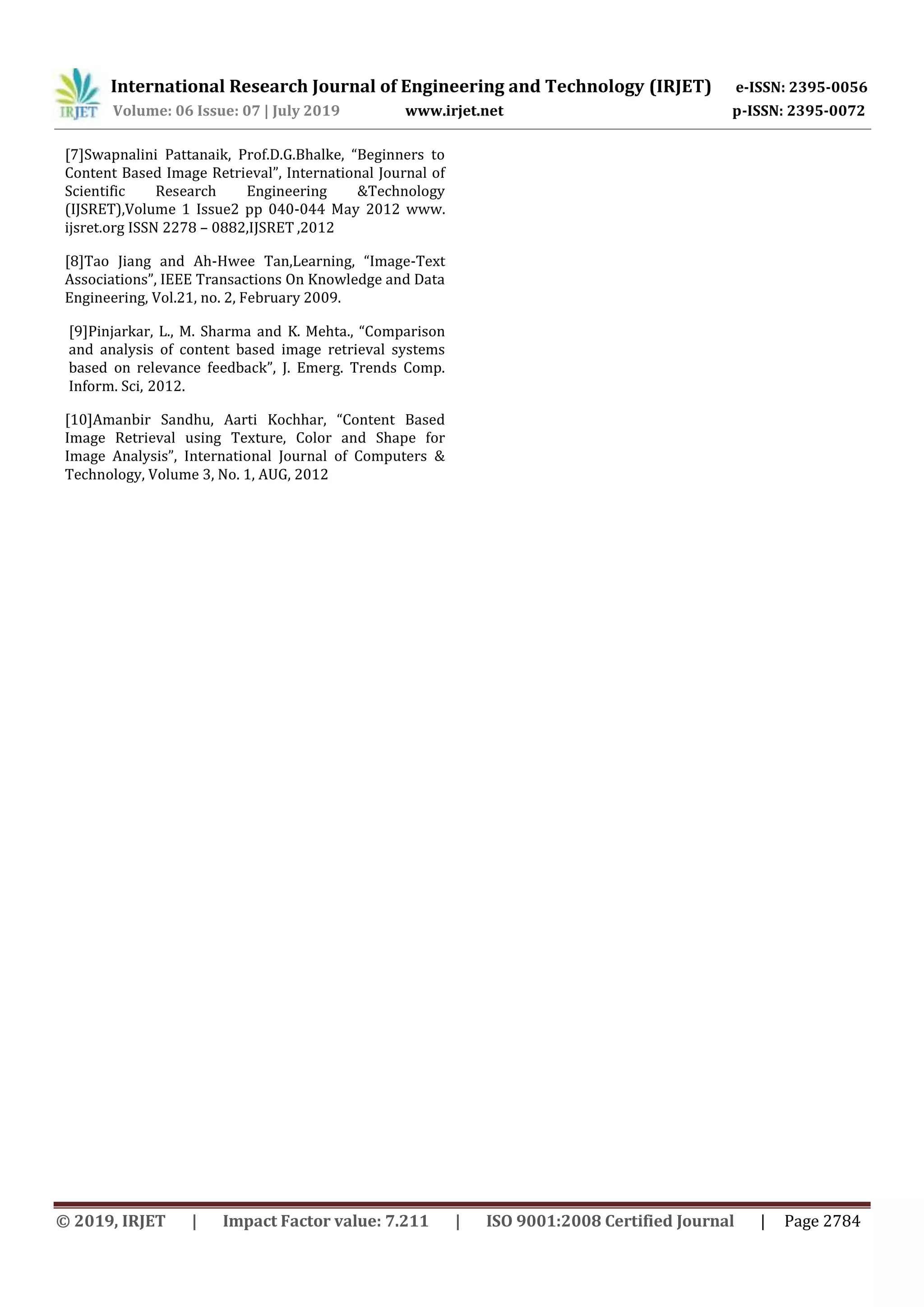 International Research Journal of Engineering and Technology (IRJET) e-ISSN: 2395-0056 Volume: 06 Issue: 07 | July 2019 www.irjet.net p-ISSN: 2395-0072 © 2019, IRJET | Impact Factor value: 7.211 | ISO 9001:2008 Certified Journal | Page 2784 [7]Swapnalini Pattanaik, Prof.D.G.Bhalke, “Beginners to Content Based Image Retrieval”, International Journal of Scientific Research Engineering &Technology (IJSRET),Volume 1 Issue2 pp 040-044 May 2012 www. ijsret.org ISSN 2278 – 0882,IJSRET ,2012 [8]Tao Jiang and Ah-Hwee Tan,Learning, “Image-Text Associations”, IEEE Transactions On Knowledge and Data Engineering, Vol.21, no. 2, February 2009. [9]Pinjarkar, L., M. Sharma and K. Mehta., “Comparison and analysis of content based image retrieval systems based on relevance feedback”, J. Emerg. Trends Comp. Inform. Sci, 2012. [10]Amanbir Sandhu, Aarti Kochhar, “Content Based Image Retrieval using Texture, Color and Shape for Image Analysis”, International Journal of Computers & Technology, Volume 3, No. 1, AUG, 2012 