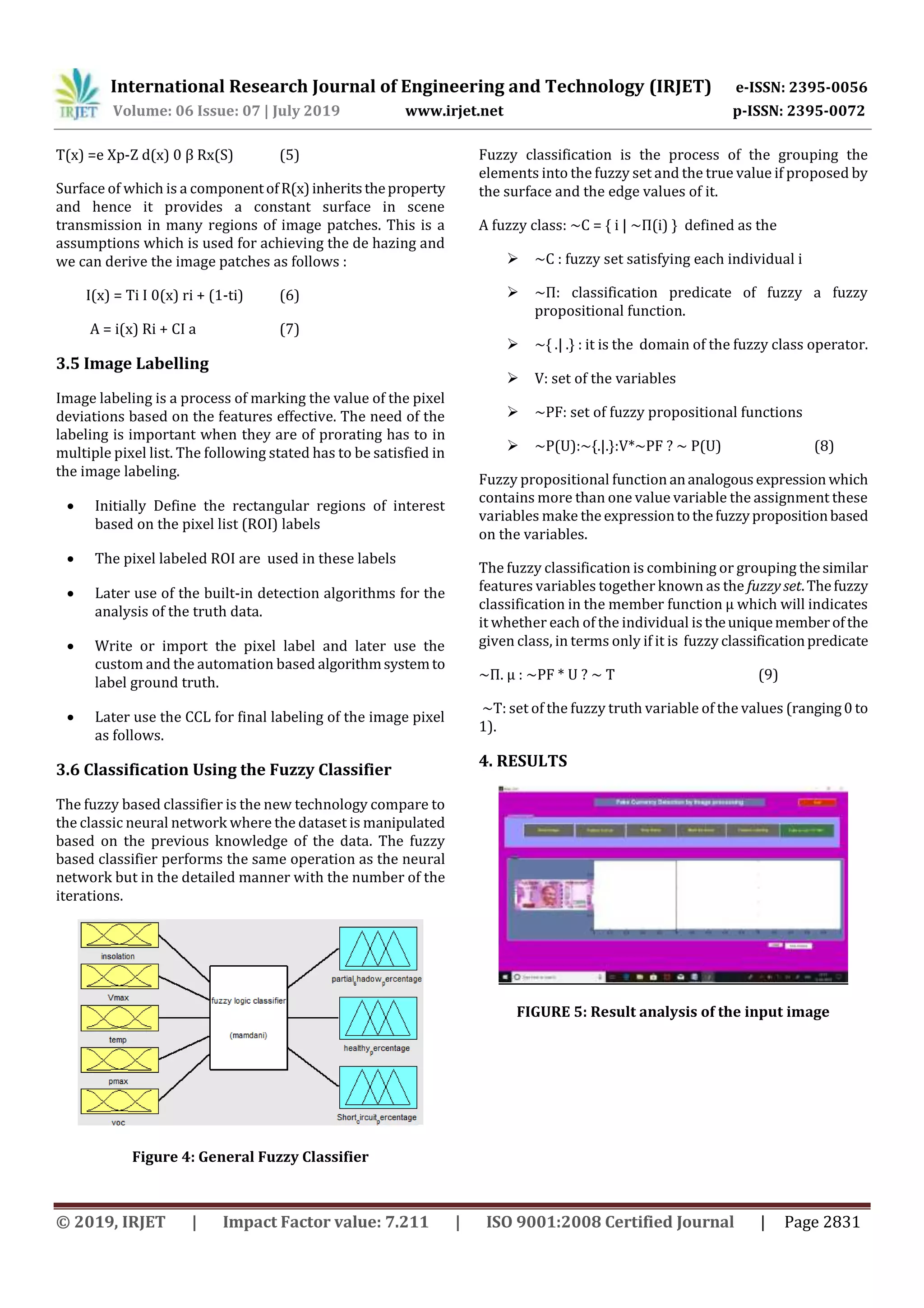 International Research Journal of Engineering and Technology (IRJET) e-ISSN: 2395-0056
Volume: 06 Issue: 07 | July 2019 www.irjet.net p-ISSN: 2395-0072
© 2019, IRJET | Impact Factor value: 7.211 | ISO 9001:2008 Certified Journal | Page 2831
T(x) =e Xp-Z d(x) 0 β Rx(S) (5)
Surface of which is a componentofR(x)inheritstheproperty
and hence it provides a constant surface in scene
transmission in many regions of image patches. This is a
assumptions which is used for achieving the de hazing and
we can derive the image patches as follows :
I(x) = Ti I 0(x) ri + (1-ti) (6)
A = i(x) Ri + CI a (7)
3.5 Image Labelling
Image labeling is a process of marking the value of the pixel
deviations based on the features effective. The need of the
labeling is important when they are of prorating has to in
multiple pixel list. The following stated has to be satisfied in
the image labeling.
 Initially Define the rectangular regions of interest
based on the pixel list (ROI) labels
 The pixel labeled ROI are used in these labels
 Later use of the built-in detection algorithms for the
analysis of the truth data.
 Write or import the pixel label and later use the
custom and the automation based algorithmsystemto
label ground truth.
 Later use the CCL for final labeling of the image pixel
as follows.
3.6 Classification Using the Fuzzy Classifier
The fuzzy based classifier is the new technology compare to
the classic neural network where the dataset is manipulated
based on the previous knowledge of the data. The fuzzy
based classifier performs the same operation as the neural
network but in the detailed manner with the number of the
iterations.
Figure 4: General Fuzzy Classifier
Fuzzy classification is the process of the grouping the
elements into the fuzzy set and the true value if proposed by
the surface and the edge values of it.
A fuzzy class: ~C = { i | ~Π(i) } defined as the
 ~C : fuzzy set satisfying each individual i
 ~Π: classification predicate of fuzzy a fuzzy
propositional function.
 ~{ .| .} : it is the domain of the fuzzy class operator.
 V: set of the variables
 ~PF: set of fuzzy propositional functions
 ~P(U):~{.|.}:V*~PF ? ~ P(U) (8)
Fuzzy propositional function ananalogousexpression which
contains more than one value variable the assignment these
variables make the expressiontothefuzzypropositionbased
on the variables.
The fuzzy classification is combining or grouping thesimilar
features variables together known as the fuzzy set.Thefuzzy
classification in the member function μ which will indicates
it whether each of the individual istheuniquememberofthe
given class, in terms only if it is fuzzy classificationpredicate
~П. µ : ~PF * U ? ~ T (9)
~T: set of the fuzzy truth variable of the values (ranging0 to
1).
4. RESULTS
FIGURE 5: Result analysis of the input image
 