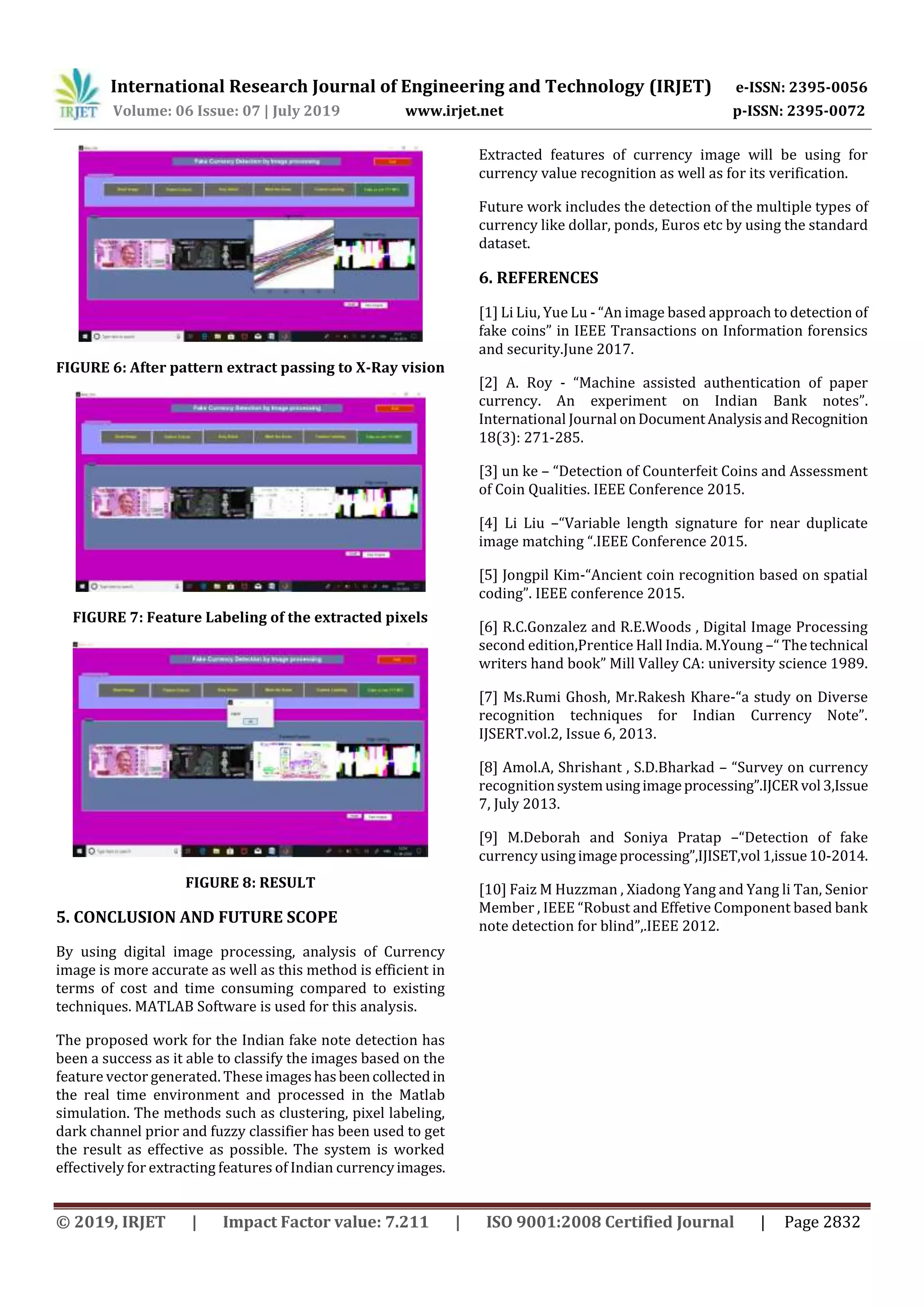 International Research Journal of Engineering and Technology (IRJET) e-ISSN: 2395-0056
Volume: 06 Issue: 07 | July 2019 www.irjet.net p-ISSN: 2395-0072
© 2019, IRJET | Impact Factor value: 7.211 | ISO 9001:2008 Certified Journal | Page 2832
FIGURE 6: After pattern extract passing to X-Ray vision
FIGURE 7: Feature Labeling of the extracted pixels
FIGURE 8: RESULT
5. CONCLUSION AND FUTURE SCOPE
By using digital image processing, analysis of Currency
image is more accurate as well as this method is efficient in
terms of cost and time consuming compared to existing
techniques. MATLAB Software is used for this analysis.
The proposed work for the Indian fake note detection has
been a success as it able to classify the images based on the
feature vector generated. These imageshasbeencollectedin
the real time environment and processed in the Matlab
simulation. The methods such as clustering, pixel labeling,
dark channel prior and fuzzy classifier has been used to get
the result as effective as possible. The system is worked
effectively for extracting features of Indian currencyimages.
Extracted features of currency image will be using for
currency value recognition as well as for its verification.
Future work includes the detection of the multiple types of
currency like dollar, ponds, Euros etc by using the standard
dataset.
6. REFERENCES
[1] Li Liu, Yue Lu - “An image based approach to detection of
fake coins” in IEEE Transactions on Information forensics
and security.June 2017.
[2] A. Roy - “Machine assisted authentication of paper
currency. An experiment on Indian Bank notes”.
International Journal onDocumentAnalysisandRecognition
18(3): 271-285.
[3] un ke – “Detection of Counterfeit Coins and Assessment
of Coin Qualities. IEEE Conference 2015.
[4] Li Liu –“Variable length signature for near duplicate
image matching “.IEEE Conference 2015.
[5] Jongpil Kim-“Ancient coin recognition based on spatial
coding”. IEEE conference 2015.
[6] R.C.Gonzalez and R.E.Woods , Digital Image Processing
second edition,Prentice Hall India. M.Young –“ The technical
writers hand book” Mill Valley CA: university science 1989.
[7] Ms.Rumi Ghosh, Mr.Rakesh Khare-“a study on Diverse
recognition techniques for Indian Currency Note”.
IJSERT.vol.2, Issue 6, 2013.
[8] Amol.A, Shrishant , S.D.Bharkad – “Survey on currency
recognitionsystemusingimageprocessing”.IJCERvol 3,Issue
7, July 2013.
[9] M.Deborah and Soniya Pratap –“Detection of fake
currency usingimageprocessing”,IJISET,vol 1,issue10-2014.
[10] Faiz M Huzzman , Xiadong Yang and Yang li Tan, Senior
Member , IEEE “Robust and Effetive Component based bank
note detection for blind”,.IEEE 2012.
 
