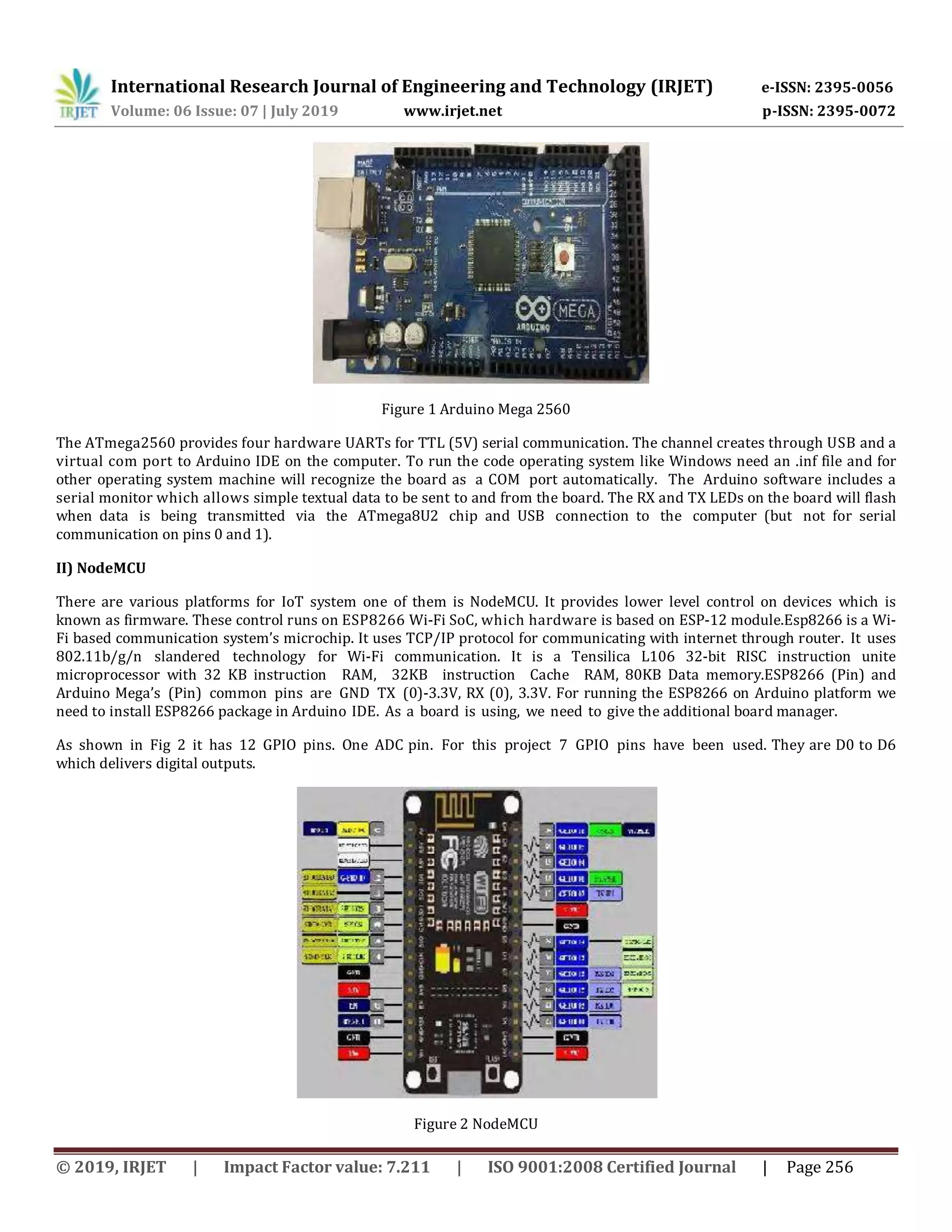 International Research Journal of Engineering and Technology (IRJET) e-ISSN: 2395-0056 Volume: 06 Issue: 07 | July 2019 www.irjet.net p-ISSN: 2395-0072 © 2019, IRJET | Impact Factor value: 7.211 | ISO 9001:2008 Certified Journal | Page 256 Figure 1 Arduino Mega 2560 The ATmega2560 provides four hardware UARTs for TTL (5V) serial communication. The channel creates through USB and a virtual com port to Arduino IDE on the computer. To run the code operating system like Windows need an .inf file and for other operating system machine will recognize the board as a COM port automatically. The Arduino software includes a serial monitor which allows simple textual data to be sent to and from the board. The RX and TX LEDs on the board will flash when data is being transmitted via the ATmega8U2 chip and USB connection to the computer (but not for serial communication on pins 0 and 1). II) NodeMCU There are various platforms for IoT system one of them is NodeMCU. It provides lower level control on devices which is known as firmware. These control runs on ESP8266 Wi-Fi SoC, which hardware is based on ESP-12 module.Esp8266 is a Wi- Fi based communication system’s microchip. It uses TCP/IP protocol for communicating with internet through router. It uses 802.11b/g/n slandered technology for Wi-Fi communication. It is a Tensilica L106 32-bit RISC instruction unite microprocessor with 32 KB instruction RAM, 32KB instruction Cache RAM, 80KB Data memory.ESP8266 (Pin) and Arduino Mega’s (Pin) common pins are GND TX (0)-3.3V, RX (0), 3.3V. For running the ESP8266 on Arduino platform we need to install ESP8266 package in Arduino IDE. As a board is using, we need to give the additional board manager. As shown in Fig 2 it has 12 GPIO pins. One ADC pin. For this project 7 GPIO pins have been used. They are D0 to D6 which delivers digital outputs. Figure 2 NodeMCU 