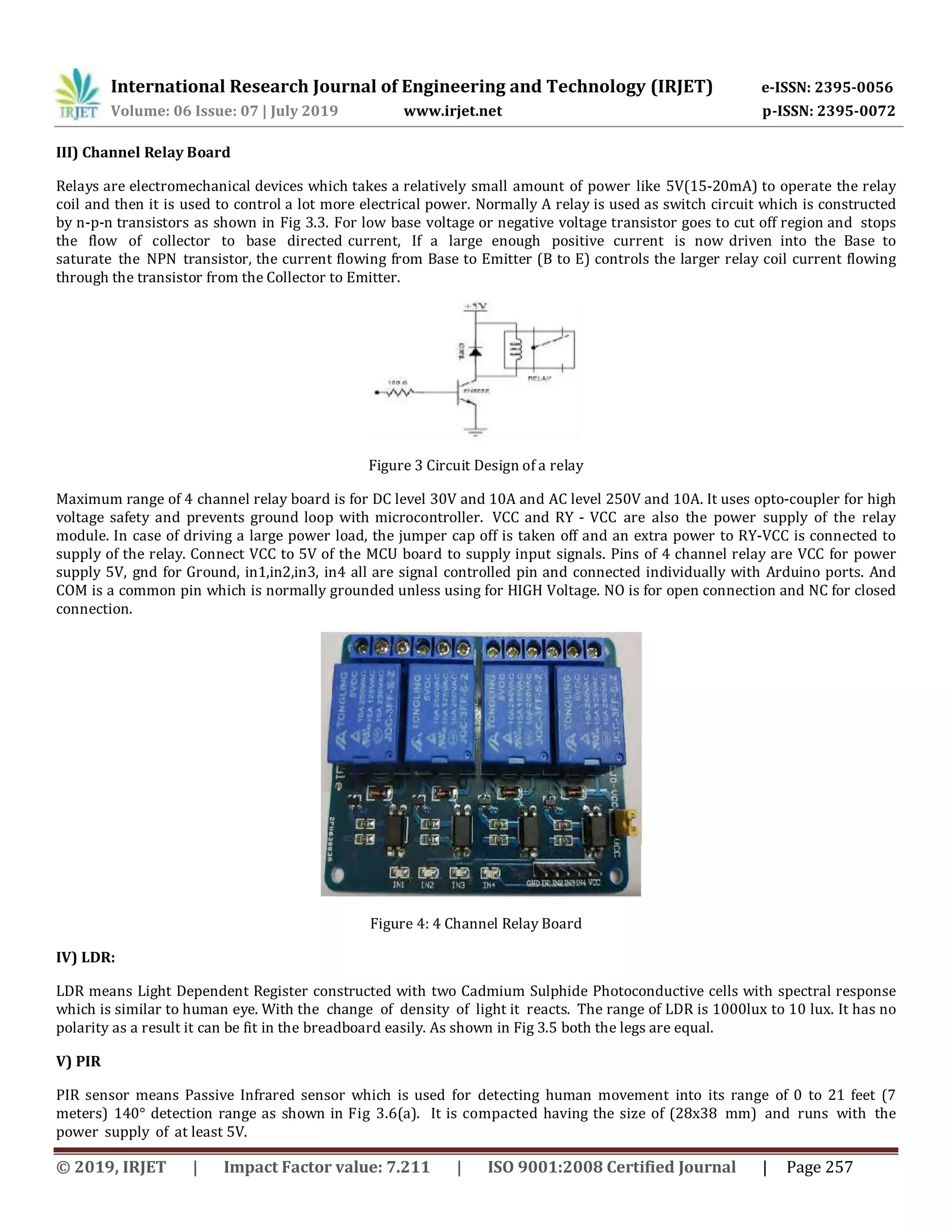 International Research Journal of Engineering and Technology (IRJET) e-ISSN: 2395-0056 Volume: 06 Issue: 07 | July 2019 www.irjet.net p-ISSN: 2395-0072 © 2019, IRJET | Impact Factor value: 7.211 | ISO 9001:2008 Certified Journal | Page 257 III) Channel Relay Board Relays are electromechanical devices which takes a relatively small amount of power like 5V(15-20mA) to operate the relay coil and then it is used to control a lot more electrical power. Normally A relay is used as switch circuit which is constructed by n-p-n transistors as shown in Fig 3.3. For low base voltage or negative voltage transistor goes to cut off region and stops the flow of collector to base directed current, If a large enough positive current is now driven into the Base to saturate the NPN transistor, the current flowing from Base to Emitter (B to E) controls the larger relay coil current flowing through the transistor from the Collector to Emitter. Figure 3 Circuit Design of a relay Maximum range of 4 channel relay board is for DC level 30V and 10A and AC level 250V and 10A. It uses opto-coupler for high voltage safety and prevents ground loop with microcontroller. VCC and RY - VCC are also the power supply of the relay module. In case of driving a large power load, the jumper cap off is taken off and an extra power to RY-VCC is connected to supply of the relay. Connect VCC to 5V of the MCU board to supply input signals. Pins of 4 channel relay are VCC for power supply 5V, gnd for Ground, in1,in2,in3, in4 all are signal controlled pin and connected individually with Arduino ports. And COM is a common pin which is normally grounded unless using for HIGH Voltage. NO is for open connection and NC for closed connection. Figure 4: 4 Channel Relay Board IV) LDR: LDR means Light Dependent Register constructed with two Cadmium Sulphide Photoconductive cells with spectral response which is similar to human eye. With the change of density of light it reacts. The range of LDR is 1000lux to 10 lux. It has no polarity as a result it can be fit in the breadboard easily. As shown in Fig 3.5 both the legs are equal. V) PIR PIR sensor means Passive Infrared sensor which is used for detecting human movement into its range of 0 to 21 feet (7 meters) 140° detection range as shown in Fig 3.6(a). It is compacted having the size of (28x38 mm) and runs with the power supply of at least 5V. 