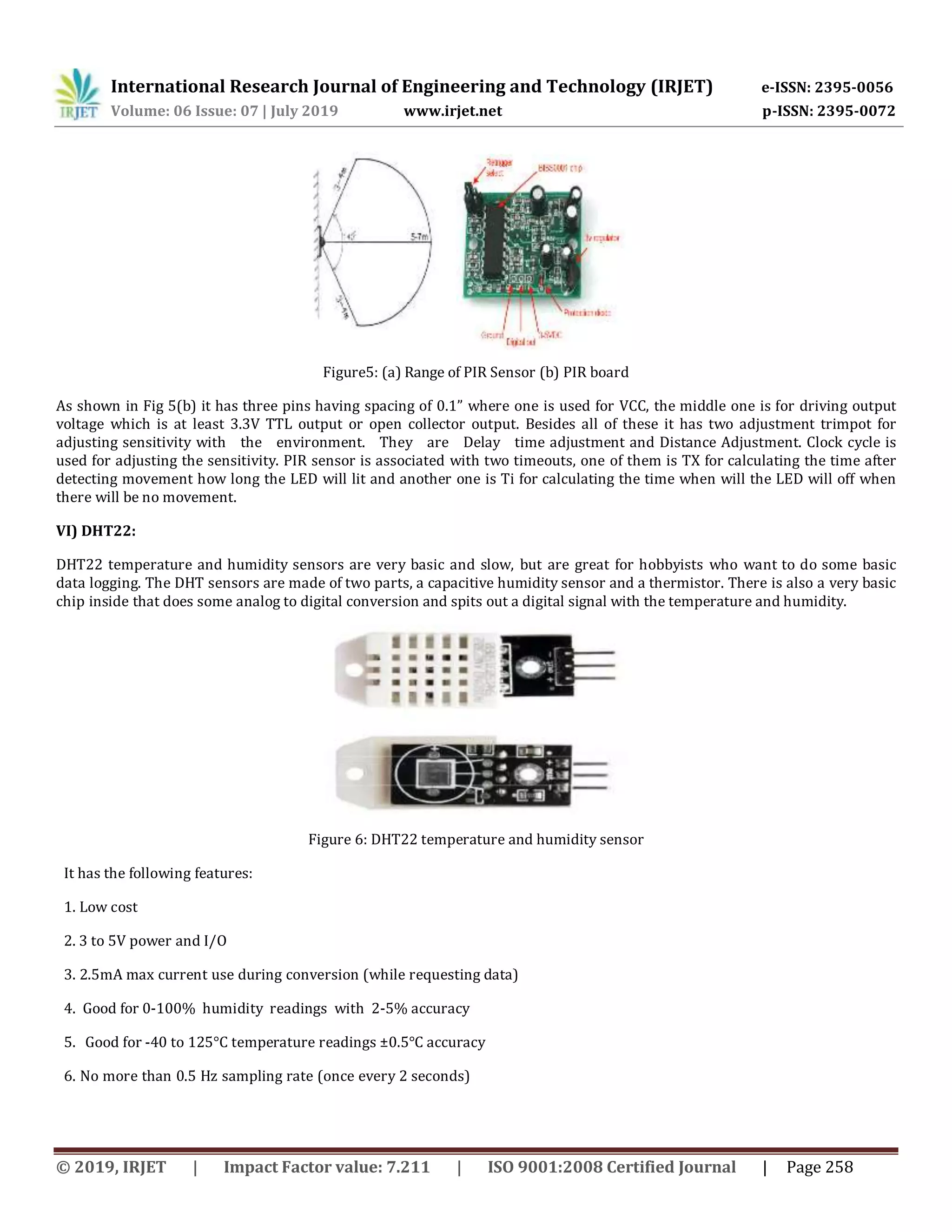 International Research Journal of Engineering and Technology (IRJET) e-ISSN: 2395-0056 Volume: 06 Issue: 07 | July 2019 www.irjet.net p-ISSN: 2395-0072 © 2019, IRJET | Impact Factor value: 7.211 | ISO 9001:2008 Certified Journal | Page 258 Figure5: (a) Range of PIR Sensor (b) PIR board As shown in Fig 5(b) it has three pins having spacing of 0.1” where one is used for VCC, the middle one is for driving output voltage which is at least 3.3V TTL output or open collector output. Besides all of these it has two adjustment trimpot for adjusting sensitivity with the environment. They are Delay time adjustment and Distance Adjustment. Clock cycle is used for adjusting the sensitivity. PIR sensor is associated with two timeouts, one of them is TX for calculating the time after detecting movement how long the LED will lit and another one is Ti for calculating the time when will the LED will off when there will be no movement. VI) DHT22: DHT22 temperature and humidity sensors are very basic and slow, but are great for hobbyists who want to do some basic data logging. The DHT sensors are made of two parts, a capacitive humidity sensor and a thermistor. There is also a very basic chip inside that does some analog to digital conversion and spits out a digital signal with the temperature and humidity. Figure 6: DHT22 temperature and humidity sensor It has the following features: 1. Low cost 2. 3 to 5V power and I/O 3. 2.5mA max current use during conversion (while requesting data) 4. Good for 0-100% humidity readings with 2-5% accuracy 5. Good for -40 to 125°C temperature readings ±0.5°C accuracy 6. No more than 0.5 Hz sampling rate (once every 2 seconds) 