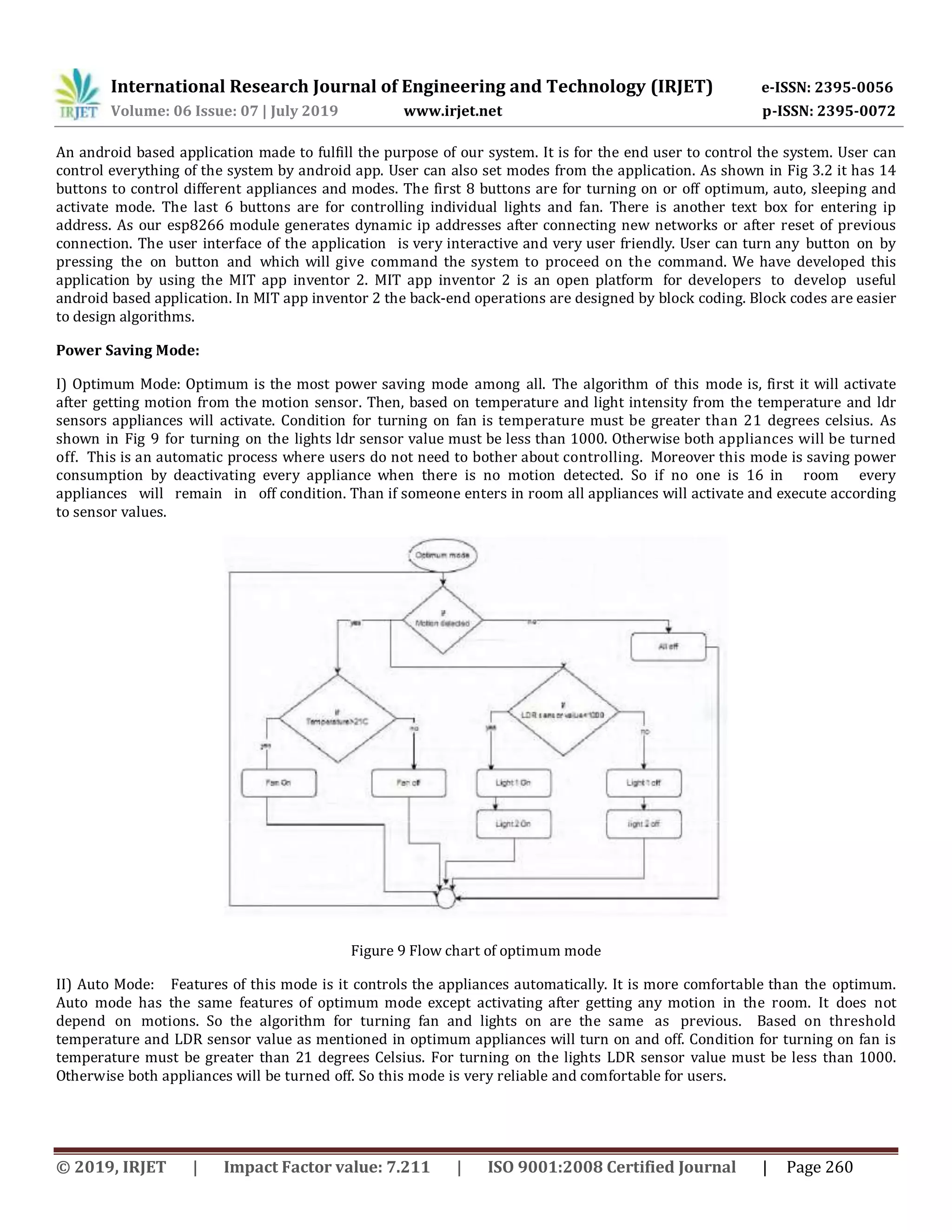 International Research Journal of Engineering and Technology (IRJET) e-ISSN: 2395-0056 Volume: 06 Issue: 07 | July 2019 www.irjet.net p-ISSN: 2395-0072 © 2019, IRJET | Impact Factor value: 7.211 | ISO 9001:2008 Certified Journal | Page 260 An android based application made to fulfill the purpose of our system. It is for the end user to control the system. User can control everything of the system by android app. User can also set modes from the application. As shown in Fig 3.2 it has 14 buttons to control different appliances and modes. The first 8 buttons are for turning on or off optimum, auto, sleeping and activate mode. The last 6 buttons are for controlling individual lights and fan. There is another text box for entering ip address. As our esp8266 module generates dynamic ip addresses after connecting new networks or after reset of previous connection. The user interface of the application is very interactive and very user friendly. User can turn any button on by pressing the on button and which will give command the system to proceed on the command. We have developed this application by using the MIT app inventor 2. MIT app inventor 2 is an open platform for developers to develop useful android based application. In MIT app inventor 2 the back-end operations are designed by block coding. Block codes are easier to design algorithms. Power Saving Mode: I) Optimum Mode: Optimum is the most power saving mode among all. The algorithm of this mode is, first it will activate after getting motion from the motion sensor. Then, based on temperature and light intensity from the temperature and ldr sensors appliances will activate. Condition for turning on fan is temperature must be greater than 21 degrees celsius. As shown in Fig 9 for turning on the lights ldr sensor value must be less than 1000. Otherwise both appliances will be turned off. This is an automatic process where users do not need to bother about controlling. Moreover this mode is saving power consumption by deactivating every appliance when there is no motion detected. So if no one is 16 in room every appliances will remain in off condition. Than if someone enters in room all appliances will activate and execute according to sensor values. Figure 9 Flow chart of optimum mode II) Auto Mode: Features of this mode is it controls the appliances automatically. It is more comfortable than the optimum. Auto mode has the same features of optimum mode except activating after getting any motion in the room. It does not depend on motions. So the algorithm for turning fan and lights on are the same as previous. Based on threshold temperature and LDR sensor value as mentioned in optimum appliances will turn on and off. Condition for turning on fan is temperature must be greater than 21 degrees Celsius. For turning on the lights LDR sensor value must be less than 1000. Otherwise both appliances will be turned off. So this mode is very reliable and comfortable for users. 