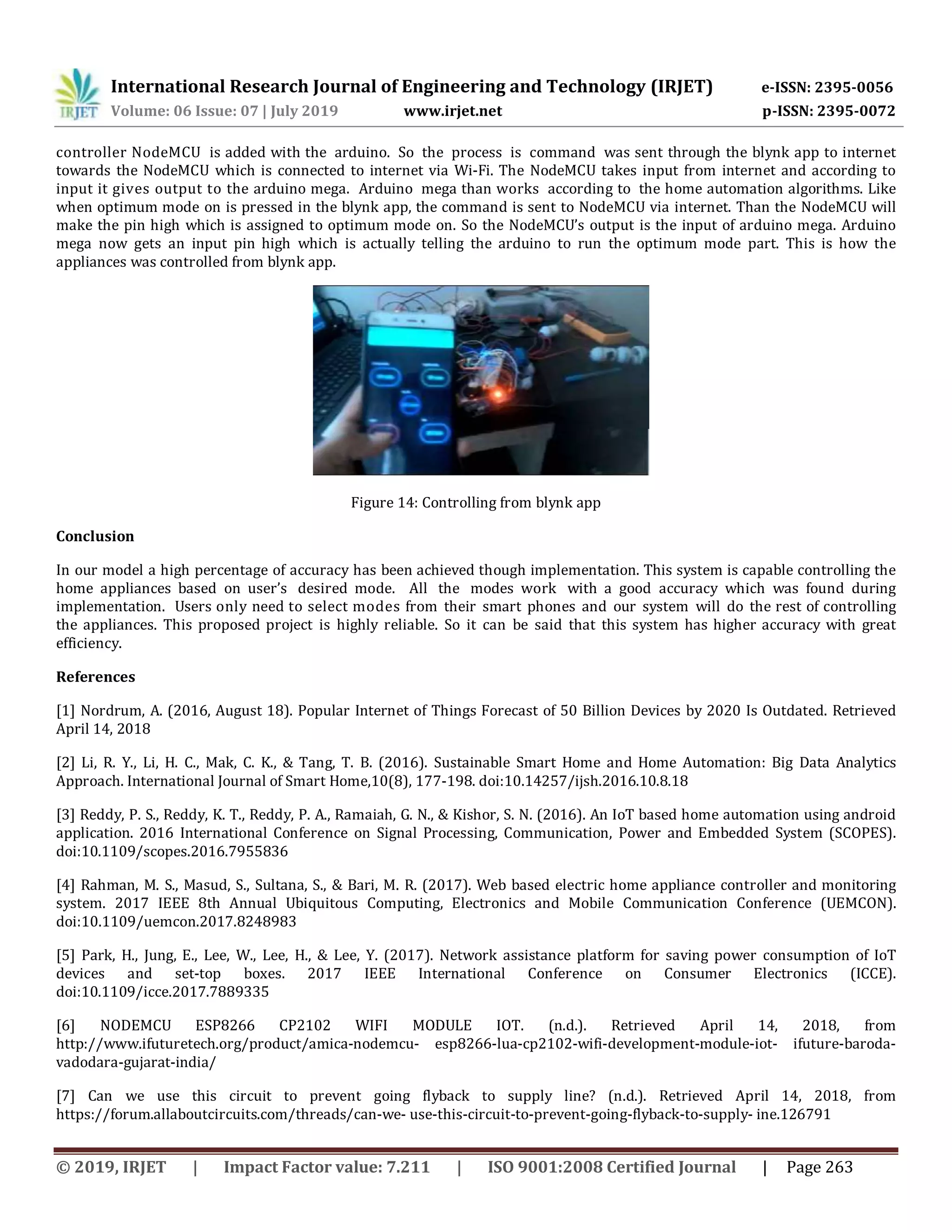 International Research Journal of Engineering and Technology (IRJET) e-ISSN: 2395-0056 Volume: 06 Issue: 07 | July 2019 www.irjet.net p-ISSN: 2395-0072 © 2019, IRJET | Impact Factor value: 7.211 | ISO 9001:2008 Certified Journal | Page 263 controller NodeMCU is added with the arduino. So the process is command was sent through the blynk app to internet towards the NodeMCU which is connected to internet via Wi-Fi. The NodeMCU takes input from internet and according to input it gives output to the arduino mega. Arduino mega than works according to the home automation algorithms. Like when optimum mode on is pressed in the blynk app, the command is sent to NodeMCU via internet. Than the NodeMCU will make the pin high which is assigned to optimum mode on. So the NodeMCU’s output is the input of arduino mega. Arduino mega now gets an input pin high which is actually telling the arduino to run the optimum mode part. This is how the appliances was controlled from blynk app. Figure 14: Controlling from blynk app Conclusion In our model a high percentage of accuracy has been achieved though implementation. This system is capable controlling the home appliances based on user’s desired mode. All the modes work with a good accuracy which was found during implementation. Users only need to select modes from their smart phones and our system will do the rest of controlling the appliances. This proposed project is highly reliable. So it can be said that this system has higher accuracy with great efficiency. References [1] Nordrum, A. (2016, August 18). Popular Internet of Things Forecast of 50 Billion Devices by 2020 Is Outdated. Retrieved April 14, 2018 [2] Li, R. Y., Li, H. C., Mak, C. K., & Tang, T. B. (2016). Sustainable Smart Home and Home Automation: Big Data Analytics Approach. International Journal of Smart Home,10(8), 177-198. doi:10.14257/ijsh.2016.10.8.18 [3] Reddy, P. S., Reddy, K. T., Reddy, P. A., Ramaiah, G. N., & Kishor, S. N. (2016). An IoT based home automation using android application. 2016 International Conference on Signal Processing, Communication, Power and Embedded System (SCOPES). doi:10.1109/scopes.2016.7955836 [4] Rahman, M. S., Masud, S., Sultana, S., & Bari, M. R. (2017). Web based electric home appliance controller and monitoring system. 2017 IEEE 8th Annual Ubiquitous Computing, Electronics and Mobile Communication Conference (UEMCON). doi:10.1109/uemcon.2017.8248983 [5] Park, H., Jung, E., Lee, W., Lee, H., & Lee, Y. (2017). Network assistance platform for saving power consumption of IoT devices and set-top boxes. 2017 IEEE International Conference on Consumer Electronics (ICCE). doi:10.1109/icce.2017.7889335 [6] NODEMCU ESP8266 CP2102 WIFI MODULE IOT. (n.d.). Retrieved April 14, 2018, from http://www.ifuturetech.org/product/amica-nodemcu- esp8266-lua-cp2102-wifi-development-module-iot- ifuture-baroda- vadodara-gujarat-india/ [7] Can we use this circuit to prevent going flyback to supply line? (n.d.). Retrieved April 14, 2018, from https://forum.allaboutcircuits.com/threads/can-we- use-this-circuit-to-prevent-going-flyback-to-supply- ine.126791 