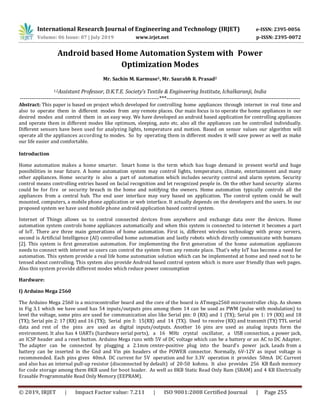 International Research Journal of Engineering and Technology (IRJET) e-ISSN: 2395-0056
Volume: 06 Issue: 07 | July 2019 www.irjet.net p-ISSN: 2395-0072
© 2019, IRJET | Impact Factor value: 7.211 | ISO 9001:2008 Certified Journal | Page 255
Android based Home Automation System with Power
Optimization Modes
Mr. Sachin M. Karmuse1, Mr. Saurabh R. Prasad2
1,2Assistant Professor, D.K.T.E. Society’s Textile & Engineering Institute, Ichalkaranji, India
-------------------------------------------------------------------------***----------------------------------------------------------------------
Abstract: This paper is based on project which developed for controlling home appliances through internet in real time and
also to operate them in different modes from any remote places. Our main focus is to operate the home appliances in our
desired modes and control them in an easy way. We have developed an android based application for controlling appliances
and operate them in different modes like optimum, sleeping, auto etc. also all the appliances can be controlled individually.
Different sensors have been used for analyzing lights, temperature and motion. Based on sensor values our algorithm will
operate all the appliances according to modes. So by operating them in different modes it will save power as well as make
our life easier and comfortable.
Introduction
Home automation makes a home smarter. Smart home is the term which has huge demand in present world and huge
possibilities in near future. A home automation system may control lights, temperature, climate, entertainment and many
other appliances. Home security is also a part of automation which includes security control and alarm system. Security
control means controlling entries based on facial recognition and let recognized people in. On the other hand security alarms
could be for fire or security breach in the home and notifying the owners. Home automation typically controls all the
appliances from a central hub. The end user interface may vary based on application. The control system could be wall
mounted, computers, a mobile phone application or web interface. It actually depends on the developers and the users. In our
proposed system we have used mobile phone android application based control system.
Internet of Things allows us to control connected devices from anywhere and exchange data over the devices. Home
automation system controls home appliances automatically and when this system is connected to internet it becomes a part
of IoT. There are three main generations of home automation. First is, different wireless technology with proxy servers,
second is Artificial Intelligence (AI) controlled home automation and lastly robots which directly communicate with humans
[2]. This system is first generation automation. For implementing the first generation of the home automation appliances
needs to connect with internet so users can control the system from any remote place. That’s why IoT has become a need for
automation. This system provide a real life home automation solution which can be implemented at home and need not to be
tensed about controlling. This system also provide Android based control system which is more user friendly than web pages.
Also this system provide different modes which reduce power consumption
Hardware:
I) Arduino Mega 2560
The Arduino Mega 2560 is a microcontroller board and the core of the board is ATmega2560 microcontroller chip. As shown
in Fig 3.1 which we have used has 54 inputs/outputs pins among them 14 can be used as PWM (pulse with modulation) to
level the voltage, some pins are used for communication also like Serial pin: 0 (RX) and 1 (TX); Serial pin 1: 19 (RX) and 18
(TX); Serial pin 2: 17 (RX) and 16 (TX); Serial pin 3: 15(RX) and 14 (TX). Used to receive (RX) and transmit (TX) TTL serial
data and rest of the pins are used as digital inputs/outputs. Another 16 pins are used as analog inputs form the
environment. It also has 4 UARTs (hardware serial ports), a 16 MHz crystal oscillator, a USB connection, a power jack,
an ICSP header and a reset button. Arduino Mega runs with 5V of DC voltage which can be a battery or an AC to DC Adapter.
The adapter can be connected by plugging a 2.1mm center-positive plug into the board's power jack. Leads from a
battery can be inserted in the Gnd and Vin pin headers of the POWER connector. Normally, 6V-12V as input voltage is
recommended. Each pins gives 40mA DC current for 5V operation and for 3.3V operation it provides 50mA DC Current
and also has an internal pull-up resistor (disconnected by default) of 20-50 kohms. It also provides 256 KB flash memory
for code storage among them 8KB used for boot loader. As well as 8KB Static Read Only Ram (SRAM) and 4 KB Electrically
Erasable Programmable Read Only Memory (EEPRAM).
 