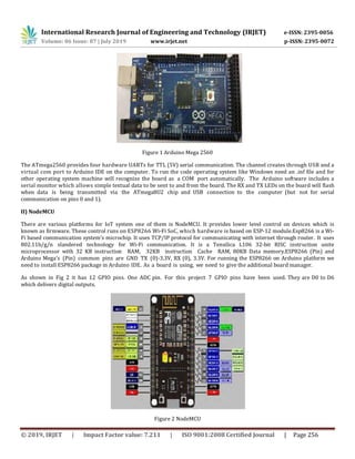 International Research Journal of Engineering and Technology (IRJET) e-ISSN: 2395-0056
Volume: 06 Issue: 07 | July 2019 www.irjet.net p-ISSN: 2395-0072
© 2019, IRJET | Impact Factor value: 7.211 | ISO 9001:2008 Certified Journal | Page 256
Figure 1 Arduino Mega 2560
The ATmega2560 provides four hardware UARTs for TTL (5V) serial communication. The channel creates through USB and a
virtual com port to Arduino IDE on the computer. To run the code operating system like Windows need an .inf file and for
other operating system machine will recognize the board as a COM port automatically. The Arduino software includes a
serial monitor which allows simple textual data to be sent to and from the board. The RX and TX LEDs on the board will flash
when data is being transmitted via the ATmega8U2 chip and USB connection to the computer (but not for serial
communication on pins 0 and 1).
II) NodeMCU
There are various platforms for IoT system one of them is NodeMCU. It provides lower level control on devices which is
known as firmware. These control runs on ESP8266 Wi-Fi SoC, which hardware is based on ESP-12 module.Esp8266 is a Wi-
Fi based communication system’s microchip. It uses TCP/IP protocol for communicating with internet through router. It uses
802.11b/g/n slandered technology for Wi-Fi communication. It is a Tensilica L106 32-bit RISC instruction unite
microprocessor with 32 KB instruction RAM, 32KB instruction Cache RAM, 80KB Data memory.ESP8266 (Pin) and
Arduino Mega’s (Pin) common pins are GND TX (0)-3.3V, RX (0), 3.3V. For running the ESP8266 on Arduino platform we
need to install ESP8266 package in Arduino IDE. As a board is using, we need to give the additional board manager.
As shown in Fig 2 it has 12 GPIO pins. One ADC pin. For this project 7 GPIO pins have been used. They are D0 to D6
which delivers digital outputs.
Figure 2 NodeMCU
 