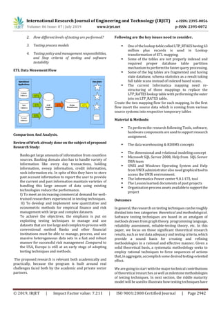 International Research Journal of Engineering and Technology (IRJET) e-ISSN: 2395-0056
Volume: 06 Issue: 07 | July 2019 www.irjet.net p-ISSN: 2395-0072
© 2019, IRJET | Impact Factor value: 7.211 | ISO 9001:2008 Certified Journal | Page 2942
2. How different levels of testing are performed?
3. Testing process models
4. Testing policy and management responsibilities,
and Stop criteria of testing and software
testability
ETL Data Movement Flow
Comparison And Analysis.
Review of Work already done on the subject of proposed
Research Study:
Banks get large amounts of information from countless
sources. Banking domain also has to handle variety of
information like every day transactions, holding
information, sweep information, credit information,
sock information etc. In spite of this they have to store
past account information to report the user to provide
the current and past information maintain varieties of
handling this large amount of data using existing
technologies reduce the performance.
I) To meet an increasing commercial demand for well-
trained researchers experienced in testing techniques.
II) To develop and implement new quantitative and
econometric methods for empirical finance and risk
management with large and complex datasets.
To achieve the objectives, the emphasis is put on
exploiting testing techniques to manage and use
datasets that are too large and complex to process with
conventional method Banks and other financial
institutions must be able to manage, process, and use
massive heterogeneous data sets in a fast and robust
manner for successful risk management .Compared to
the USA, Europe is still at an early stage of adopting
testing techniques and methods.
The proposed research is relevant both academically and
practically, because the program is built around real
challenges faced both by the academic and private sector
partners.
Following are the key issues need to consider.
 One of the lookup table calledLTP_RTAEShaving63
million plus records is used in Lookup
transformation of ETL mapping.
 Some of the tables are not properly indexed and
required proper database table partition
mechanism to perform the faster query processing.
 Some of the big tables are fragmented and having
stale database, schema statistics as a result taking
full table scans instead of indexed based scans..
 The current Informatica mapping need re-
structuring of those mappings to replace the
LTP_RATES lookup table with performing theouter
join on LTP_RATES table.
Create the two mapping flow for each mapping, In the first
flow insert the source data which is coming from various
source systems into respective temporary tables
Material & Methods:
 To perform the research following Tools, software,
hardware components areusedtosupportresearch
assignment.
 The data warehousing & RDBMS concepts
 The dimensional and relational modeling concept
 Microsoft SQL Server 2008, Help from SQL Server
DBA team
 UNIX and Windows Operating System and Help
from UNIX administrator also needgraphical tool to
access the UNIX environment.
 The Informatica Power center 9.0.1 ETL tool
 The Lesson learned documents of past projects
 Organization process assetsavailableto supportthe
project
Outcomes
In general, the research on testing techniquescanberoughly
divided into two categories: theoretical and methodological.
Software testing techniques are based in an amalgam of
methods drawn from graph theory, programming language,
reliability assessment, reliable-testing theory, etc. In this
paper, we focus on those significant theoretical research
results, such as test data adequacyandtestingcriteria,which
provide a sound basis for creating and refining
methodologies in a rational and effective manner. Given a
solid theoretical basis, a systematic methodology seeks to
employ rational techniques to force sequences of actions
that, in aggregate, accomplish some desiredtesting-oriented
effect.
We are going to start with the major technical contributions
of theoretical researches as well asmilestonemethodologies
of testing techniques. In next section, the riddle maturity
model will be used to illustrate how testing techniques have
 