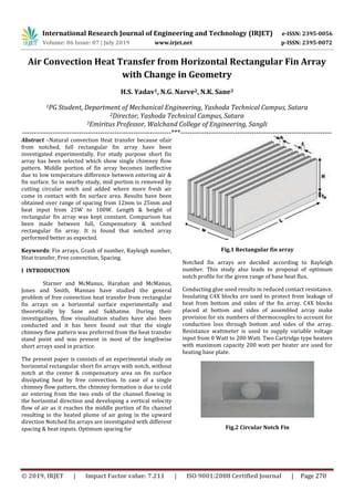 International Research Journal of Engineering and Technology (IRJET) e-ISSN: 2395-0056
Volume: 06 Issue: 07 | July 2019 www.irjet.net p-ISSN: 2395-0072
© 2019, IRJET | Impact Factor value: 7.211 | ISO 9001:2008 Certified Journal | Page 270
Air Convection Heat Transfer from Horizontal Rectangular Fin Array
with Change in Geometry
H.S. Yadav1, N.G. Narve2, N.K. Sane3
1PG Student, Department of Mechanical Engineering, Yashoda Technical Campus, Satara
2Director, Yashoda Technical Campus, Satara
3Emiritus Professor, Walchand College of Engineering, Sangli
---------------------------------------------------------------***----------------------------------------------------------------
Abstract –Natural convection Heat transfer because ofair
from notched, full rectangular fin array have been
investigated experimentally. For study purpose short fin
array has been selected which show single chimney flow
pattern. Middle portion of fin array becomes ineffective
due to low temperature difference between entering air &
fin surface. So in nearby study, mid portion is removed by
cutting circular notch and added where more fresh air
come in contact with fin surface area. Results have been
obtained over range of spacing from 12mm to 25mm and
heat input from 25W to 100W. Length & height of
rectangular fin array was kept constant. Comparison has
been made between full, Compensatory & notched
rectangular fin array. It is found that notched array
performed better as expected.
Keywords: Fin arrays, Grash of number, Rayleigh number,
Heat transfer, Free convection, Spacing.
I INTRODUCTION
Starner and McManus, Harahan and McManus,
Jones and Smith, Mannan have studied the general
problem of free convection heat transfer from rectangular
fin arrays on a horizontal surface experimentally and
theoretically by Sane and Sukhatme. During their
investigations, flow visualization studies have also been
conducted and it has been found out that the single
chimney flow pattern was preferred from the heat transfer
stand point and was present in most of the lengthwise
short arrays used in practice.
The present paper is consists of an experimental study on
horizontal rectangular short fin arrays with notch, without
notch at the center & compensatory area on fin surface
dissipating heat by free convection. In case of a single
chimney flow pattern, the chimney formation is due to cold
air entering from the two ends of the channel flowing in
the horizontal direction and developing a vertical velocity
flow of air as it reaches the middle portion of fin channel
resulting in the heated plume of air going in the upward
direction Notched fin arrays are investigated with different
spacing & heat inputs. Optimum spacing for
Fig.1 Rectangular fin array
Notched fin arrays are decided according to Rayleigh
number. This study also leads to proposal of optimum
notch profile for the given range of base heat flux.
Conducting glue used results in reduced contact resistance.
Insulating C4X blocks are used to protect from leakage of
heat from bottom and sides of the fin array. C4X blocks
placed at bottom and sides of assembled array make
provision for six numbers of thermocouples to account for
conduction loss through bottom and sides of the array.
Resistance wattmeter is used to supply variable voltage
input from 0 Watt to 200 Watt. Two Cartridge type heaters
with maximum capacity 200 watt per heater are used for
heating base plate.
Fig.2 Circular Notch Fin
 