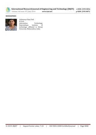 International Research Journal of Engineering and Technology (IRJET) e-ISSN: 2395-0056
Volume: 06 Issue: 07 | July 2019 www.irjet.net p-ISSN: 2395-0072
© 2019, IRJET | Impact Factor value: 7.34 | ISO 9001:2008 Certified Journal | Page 3040
BIOGRAPHIES
Aishwarya Vijay Patil
B.Tech,
Information Technology,
Rajarambapu institute of
technology, affiliated to Shivaji
University, Maharashtra, India
 