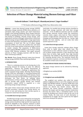 International Research Journal of Engineering and Technology (IRJET) e-ISSN: 2395-0056
Volume: 06 Issue: 07 | July 2019 www.irjet.net p-ISSN: 2395-0072
© 2019, IRJET | Impact Factor value: 7.34 | ISO 9001:2008 Certified Journal | Page 1317
Yadnesh Gulhane1, Yash Ghayal2, Ghanshyam Jorwar3, Sagar Gondkar4
1,2,3,4UG Student of Mechanical Engg, ZCOER, Pune, Maharashtra, India
---------------------------------------------------------------------***---------------------------------------------------------------------
Abstract – Latent heat thermal energy storage (LHTES)
with phase change materials (PCMs) earns attention as it
anticipates high energy density and small temperature
changes with melting/solidifying. Phase change materials
(PCMs) are gaining attention in the fields of space cooling
and heating in buildings, off-peak energy storage, solar
applications and heat exchanger enhancement. Latent heat
thermal energy storage (LHTES) offers a huge opportunity
to reduce fuel dominance and habitat impact generated by
consumption of fossil fuel. The use of phase change
materials (PCM) is to store the sensible heat and latent
heat, due to this large quantity of thermal energy is stored
in smaller volumes. The popularity of Multi-criteria
decision making (MCDM) methods is increasing in solving
various PCM selection problems. This paper presents
selection of Phase changing materials with the help of
Vikor and Entropy methods.
Key Words: Phase Change Material, Latent heat thermal
energy storage (LHTES), Vikor and Entropy Method.
1. INTRODUCTION
There is a widening interest in the heating due to the
increasing demand for heating of water for different
applications. However, the variable characteristic of
heating system presents a challenge to applications that
needs a constant energy supply. Recently, thermal Energy
Storage (TES) has advantages of absorbing flowing heat
and stores it. In recent comparison of TES systems, Latent
Heat Thermal Energy Storage (LHTES) system charges and
discharges the heat power by utilizing phase
transformation of Phase Change Materials (PCMs). Being
able to provide high storage density and constant
temperature output, LHTES is regarded as a very
promising energy storage technique.
This paper shows various heat storage materials and its
selection procedure. Sensible heat storing devices are
heavier in size and having less heat storing capacity as
compared to latent heat storage devices.
1.1 Sensible heat storage systems
Sensible heat storage can be achieved by increasing the
temperature. Materials used for an efficient sensible heat
storage system should have high specific heat capacity and
should be adaptable to the container material in which
heat storage takes place. Number of materials are being
used today for sensible heat storage systems classified as
liquid heat storage materials and solid heat storage
materials . A list of different materials used for sensible
heat storage materials include metals like aluminium,
concrete, water, copper, steel, lead etc. These materials
consists of high thermal conductivity and hence reduce
charging and discharging time but they are having high
density, low heat capacity, and are costly that make
system expensive to use.
1.2. Latent heat storage systems
Latent heat storage materials undergo phase change
from solid to liquid when they absorb heat. The
requirements to store sufficient amount of latent heat in
case of phase change materials is, they should have high
latent heat of fusion, high specific heat, high thermal
conductivity. The stability of the materials should be high
for repeating thermal cycles. The materials should also
have resistance to poison, corrosion and flame and should
be available on bulk scale at lower price.
2. SELECTION OF PHASE CHANGE MATERIAL
The phase change material can be selected by following
approach:
• Weighted sum method (WSM)
• VIKOR
2.1 Weighted sum method(WSM)
The weighted sum method, also called the simple
additive weighted method, is one of the simplest and most
widely used MCDM methods. In general, WSM deals with
benefit criteria, for example, the thermal conductivity
criteria are altered into benefit criteria. After the
alteration, the lowest thermal conductivity criterion
becomes the largest and the largest thermal conductivity
becomes the lowest. Then, a normalized matrix can be
created by dividing each criterion value by the sum of all
criteria. Finally, the total score of each alternative is
multiplied by its weight. The best option has the highest
total score among all the options.
Selection of Phase Change Material using Shenon Entropy and Vikor
Method
 