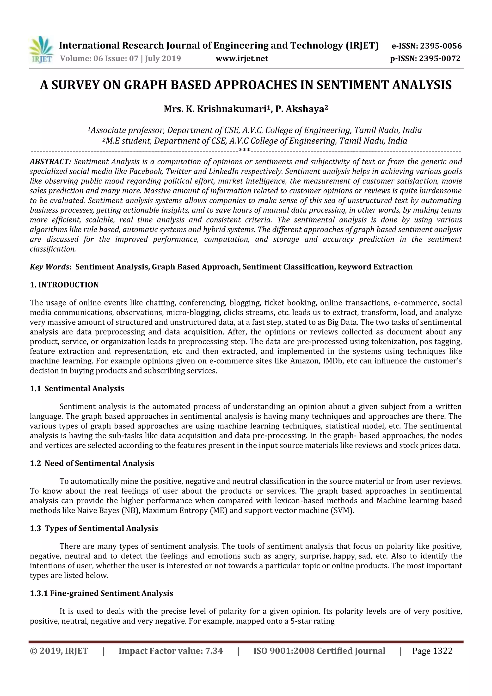 International Research Journal of Engineering and Technology (IRJET) e-ISSN: 2395-0056
Volume: 06 Issue: 07 | July 2019 www.irjet.net p-ISSN: 2395-0072
© 2019, IRJET | Impact Factor value: 7.34 | ISO 9001:2008 Certified Journal | Page 1322
A SURVEY ON GRAPH BASED APPROACHES IN SENTIMENT ANALYSIS
Mrs. K. Krishnakumari1, P. Akshaya2
1Associate professor, Department of CSE, A.V.C. College of Engineering, Tamil Nadu, India
2M.E student, Department of CSE, A.V.C College of Engineering, Tamil Nadu, India
---------------------------------------------------------------------***----------------------------------------------------------------------
ABSTRACT: Sentiment Analysis is a computation of opinions or sentiments and subjectivity of text or from the generic and
specialized social media like Facebook, Twitter and LinkedIn respectively. Sentiment analysis helps in achieving various goals
like observing public mood regarding political effort, market intelligence, the measurement of customer satisfaction, movie
sales prediction and many more. Massive amount of information related to customer opinions or reviews is quite burdensome
to be evaluated. Sentiment analysis systems allows companies to make sense of this sea of unstructured text by automating
business processes, getting actionable insights, and to save hours of manual data processing, in other words, by making teams
more efficient, scalable, real time analysis and consistent criteria. The sentimental analysis is done by using various
algorithms like rule based, automatic systems and hybrid systems. The different approaches of graph based sentiment analysis
are discussed for the improved performance, computation, and storage and accuracy prediction in the sentiment
classification.
Key Words: Sentiment Analysis, Graph Based Approach, Sentiment Classification, keyword Extraction
1. INTRODUCTION
The usage of online events like chatting, conferencing, blogging, ticket booking, online transactions, e-commerce, social
media communications, observations, micro-blogging, clicks streams, etc. leads us to extract, transform, load, and analyze
very massive amount of structured and unstructured data, at a fast step, stated to as Big Data. The two tasks of sentimental
analysis are data preprocessing and data acquisition. After, the opinions or reviews collected as document about any
product, service, or organization leads to preprocessing step. The data are pre-processed using tokenization, pos tagging,
feature extraction and representation, etc and then extracted, and implemented in the systems using techniques like
machine learning. For example opinions given on e-commerce sites like Amazon, IMDb, etc can influence the customer’s
decision in buying products and subscribing services.
1.1 Sentimental Analysis
Sentiment analysis is the automated process of understanding an opinion about a given subject from a written
language. The graph based approaches in sentimental analysis is having many techniques and approaches are there. The
various types of graph based approaches are using machine learning techniques, statistical model, etc. The sentimental
analysis is having the sub-tasks like data acquisition and data pre-processing. In the graph- based approaches, the nodes
and vertices are selected according to the features present in the input source materials like reviews and stock prices data.
1.2 Need of Sentimental Analysis
To automatically mine the positive, negative and neutral classification in the source material or from user reviews.
To know about the real feelings of user about the products or services. The graph based approaches in sentimental
analysis can provide the higher performance when compared with lexicon-based methods and Machine learning based
methods like Naive Bayes (NB), Maximum Entropy (ME) and support vector machine (SVM).
1.3 Types of Sentimental Analysis
There are many types of sentiment analysis. The tools of sentiment analysis that focus on polarity like positive,
negative, neutral and to detect the feelings and emotions such as angry, surprise, happy, sad, etc. Also to identify the
intentions of user, whether the user is interested or not towards a particular topic or online products. The most important
types are listed below.
1.3.1 Fine-grained Sentiment Analysis
It is used to deals with the precise level of polarity for a given opinion. Its polarity levels are of very positive,
positive, neutral, negative and very negative. For example, mapped onto a 5-star rating
 