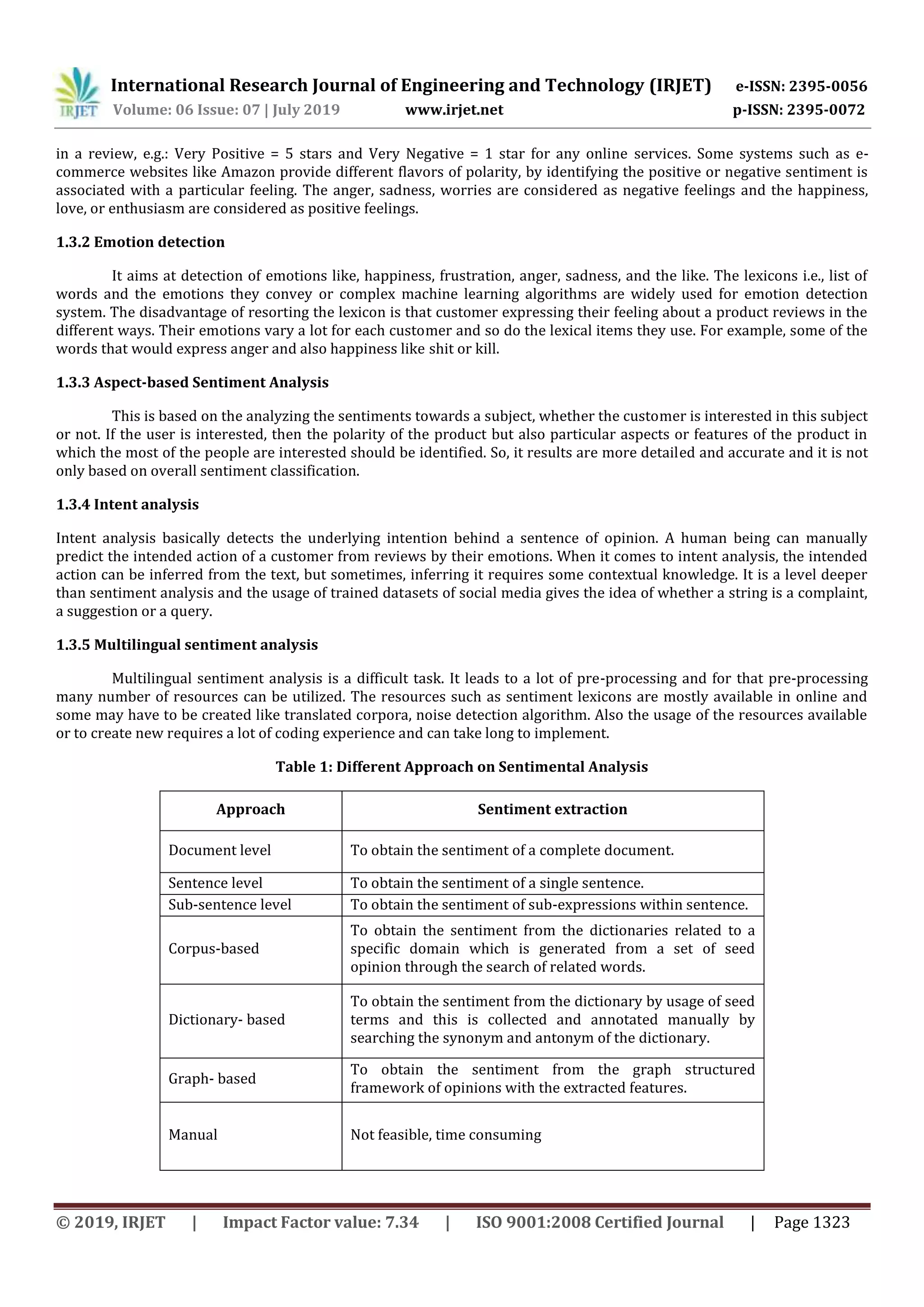International Research Journal of Engineering and Technology (IRJET) e-ISSN: 2395-0056
Volume: 06 Issue: 07 | July 2019 www.irjet.net p-ISSN: 2395-0072
© 2019, IRJET | Impact Factor value: 7.34 | ISO 9001:2008 Certified Journal | Page 1323
in a review, e.g.: Very Positive = 5 stars and Very Negative = 1 star for any online services. Some systems such as e-
commerce websites like Amazon provide different flavors of polarity, by identifying the positive or negative sentiment is
associated with a particular feeling. The anger, sadness, worries are considered as negative feelings and the happiness,
love, or enthusiasm are considered as positive feelings.
1.3.2 Emotion detection
It aims at detection of emotions like, happiness, frustration, anger, sadness, and the like. The lexicons i.e., list of
words and the emotions they convey or complex machine learning algorithms are widely used for emotion detection
system. The disadvantage of resorting the lexicon is that customer expressing their feeling about a product reviews in the
different ways. Their emotions vary a lot for each customer and so do the lexical items they use. For example, some of the
words that would express anger and also happiness like shit or kill.
1.3.3 Aspect-based Sentiment Analysis
This is based on the analyzing the sentiments towards a subject, whether the customer is interested in this subject
or not. If the user is interested, then the polarity of the product but also particular aspects or features of the product in
which the most of the people are interested should be identified. So, it results are more detailed and accurate and it is not
only based on overall sentiment classification.
1.3.4 Intent analysis
Intent analysis basically detects the underlying intention behind a sentence of opinion. A human being can manually
predict the intended action of a customer from reviews by their emotions. When it comes to intent analysis, the intended
action can be inferred from the text, but sometimes, inferring it requires some contextual knowledge. It is a level deeper
than sentiment analysis and the usage of trained datasets of social media gives the idea of whether a string is a complaint,
a suggestion or a query.
1.3.5 Multilingual sentiment analysis
Multilingual sentiment analysis is a difficult task. It leads to a lot of pre-processing and for that pre-processing
many number of resources can be utilized. The resources such as sentiment lexicons are mostly available in online and
some may have to be created like translated corpora, noise detection algorithm. Also the usage of the resources available
or to create new requires a lot of coding experience and can take long to implement.
Table 1: Different Approach on Sentimental Analysis
Approach Sentiment extraction
Document level To obtain the sentiment of a complete document.
Sentence level To obtain the sentiment of a single sentence.
Sub-sentence level To obtain the sentiment of sub-expressions within sentence.
Corpus-based
To obtain the sentiment from the dictionaries related to a
specific domain which is generated from a set of seed
opinion through the search of related words.
Dictionary- based
To obtain the sentiment from the dictionary by usage of seed
terms and this is collected and annotated manually by
searching the synonym and antonym of the dictionary.
Graph- based
To obtain the sentiment from the graph structured
framework of opinions with the extracted features.
Manual Not feasible, time consuming
 