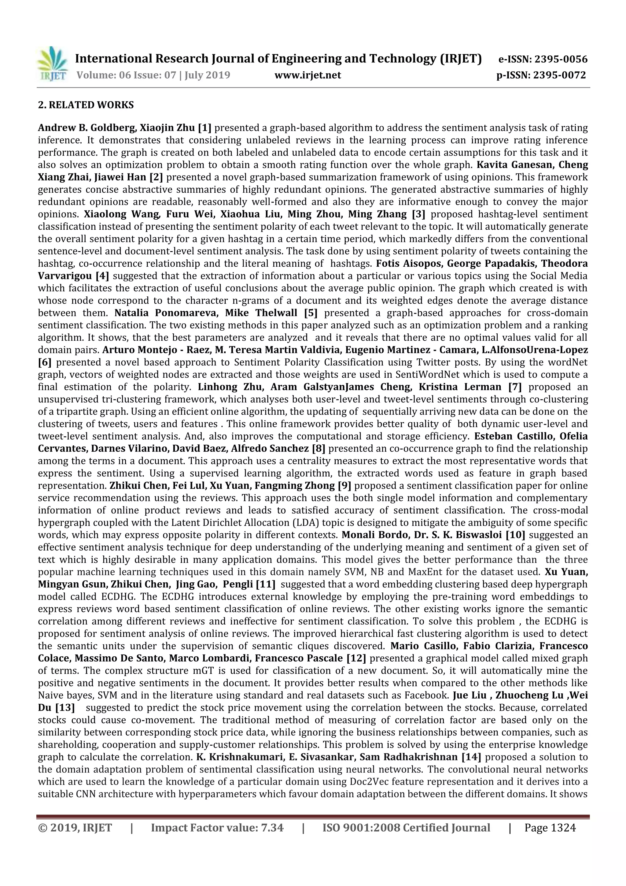 International Research Journal of Engineering and Technology (IRJET) e-ISSN: 2395-0056
Volume: 06 Issue: 07 | July 2019 www.irjet.net p-ISSN: 2395-0072
© 2019, IRJET | Impact Factor value: 7.34 | ISO 9001:2008 Certified Journal | Page 1324
2. RELATED WORKS
Andrew B. Goldberg, Xiaojin Zhu [1] presented a graph-based algorithm to address the sentiment analysis task of rating
inference. It demonstrates that considering unlabeled reviews in the learning process can improve rating inference
performance. The graph is created on both labeled and unlabeled data to encode certain assumptions for this task and it
also solves an optimization problem to obtain a smooth rating function over the whole graph. Kavita Ganesan, Cheng
Xiang Zhai, Jiawei Han [2] presented a novel graph-based summarization framework of using opinions. This framework
generates concise abstractive summaries of highly redundant opinions. The generated abstractive summaries of highly
redundant opinions are readable, reasonably well-formed and also they are informative enough to convey the major
opinions. Xiaolong Wang, Furu Wei, Xiaohua Liu, Ming Zhou, Ming Zhang [3] proposed hashtag-level sentiment
classification instead of presenting the sentiment polarity of each tweet relevant to the topic. It will automatically generate
the overall sentiment polarity for a given hashtag in a certain time period, which markedly differs from the conventional
sentence-level and document-level sentiment analysis. The task done by using sentiment polarity of tweets containing the
hashtag, co-occurrence relationship and the literal meaning of hashtags. Fotis Aisopos, George Papadakis, Theodora
Varvarigou [4] suggested that the extraction of information about a particular or various topics using the Social Media
which facilitates the extraction of useful conclusions about the average public opinion. The graph which created is with
whose node correspond to the character n-grams of a document and its weighted edges denote the average distance
between them. Natalia Ponomareva, Mike Thelwall [5] presented a graph-based approaches for cross-domain
sentiment classification. The two existing methods in this paper analyzed such as an optimization problem and a ranking
algorithm. It shows, that the best parameters are analyzed and it reveals that there are no optimal values valid for all
domain pairs. Arturo Montejo - Raez, M. Teresa Martin Valdivia, Eugenio Martinez - Camara, L.AlfonsoUrena-Lopez
[6] presented a novel based approach to Sentiment Polarity Classification using Twitter posts. By using the wordNet
graph, vectors of weighted nodes are extracted and those weights are used in SentiWordNet which is used to compute a
final estimation of the polarity. Linhong Zhu, Aram GalstyanJames Cheng, Kristina Lerman [7] proposed an
unsupervised tri-clustering framework, which analyses both user-level and tweet-level sentiments through co-clustering
of a tripartite graph. Using an efficient online algorithm, the updating of sequentially arriving new data can be done on the
clustering of tweets, users and features . This online framework provides better quality of both dynamic user-level and
tweet-level sentiment analysis. And, also improves the computational and storage efficiency. Esteban Castillo, Ofelia
Cervantes, Darnes Vilarino, David Baez, Alfredo Sanchez [8] presented an co-occurrence graph to find the relationship
among the terms in a document. This approach uses a centrality measures to extract the most representative words that
express the sentiment. Using a supervised learning algorithm, the extracted words used as feature in graph based
representation. Zhikui Chen, Fei Lul, Xu Yuan, Fangming Zhong [9] proposed a sentiment classification paper for online
service recommendation using the reviews. This approach uses the both single model information and complementary
information of online product reviews and leads to satisfied accuracy of sentiment classification. The cross-modal
hypergraph coupled with the Latent Dirichlet Allocation (LDA) topic is designed to mitigate the ambiguity of some specific
words, which may express opposite polarity in different contexts. Monali Bordo, Dr. S. K. Biswasloi [10] suggested an
effective sentiment analysis technique for deep understanding of the underlying meaning and sentiment of a given set of
text which is highly desirable in many application domains. This model gives the better performance than the three
popular machine learning techniques used in this domain namely SVM, NB and MaxEnt for the dataset used. Xu Yuan,
Mingyan Gsun, Zhikui Chen, Jing Gao, Pengli [11] suggested that a word embedding clustering based deep hypergraph
model called ECDHG. The ECDHG introduces external knowledge by employing the pre-training word embeddings to
express reviews word based sentiment classification of online reviews. The other existing works ignore the semantic
correlation among different reviews and ineffective for sentiment classification. To solve this problem , the ECDHG is
proposed for sentiment analysis of online reviews. The improved hierarchical fast clustering algorithm is used to detect
the semantic units under the supervision of semantic cliques discovered. Mario Casillo, Fabio Clarizia, Francesco
Colace, Massimo De Santo, Marco Lombardi, Francesco Pascale [12] presented a graphical model called mixed graph
of terms. The complex structure mGT is used for classification of a new document. So, it will automatically mine the
positive and negative sentiments in the document. It provides better results when compared to the other methods like
Naive bayes, SVM and in the literature using standard and real datasets such as Facebook. Jue Liu , Zhuocheng Lu ,Wei
Du [13] suggested to predict the stock price movement using the correlation between the stocks. Because, correlated
stocks could cause co-movement. The traditional method of measuring of correlation factor are based only on the
similarity between corresponding stock price data, while ignoring the business relationships between companies, such as
shareholding, cooperation and supply-customer relationships. This problem is solved by using the enterprise knowledge
graph to calculate the correlation. K. Krishnakumari, E. Sivasankar, Sam Radhakrishnan [14] proposed a solution to
the domain adaptation problem of sentimental classification using neural networks. The convolutional neural networks
which are used to learn the knowledge of a particular domain using Doc2Vec feature representation and it derives into a
suitable CNN architecture with hyperparameters which favour domain adaptation between the different domains. It shows
 