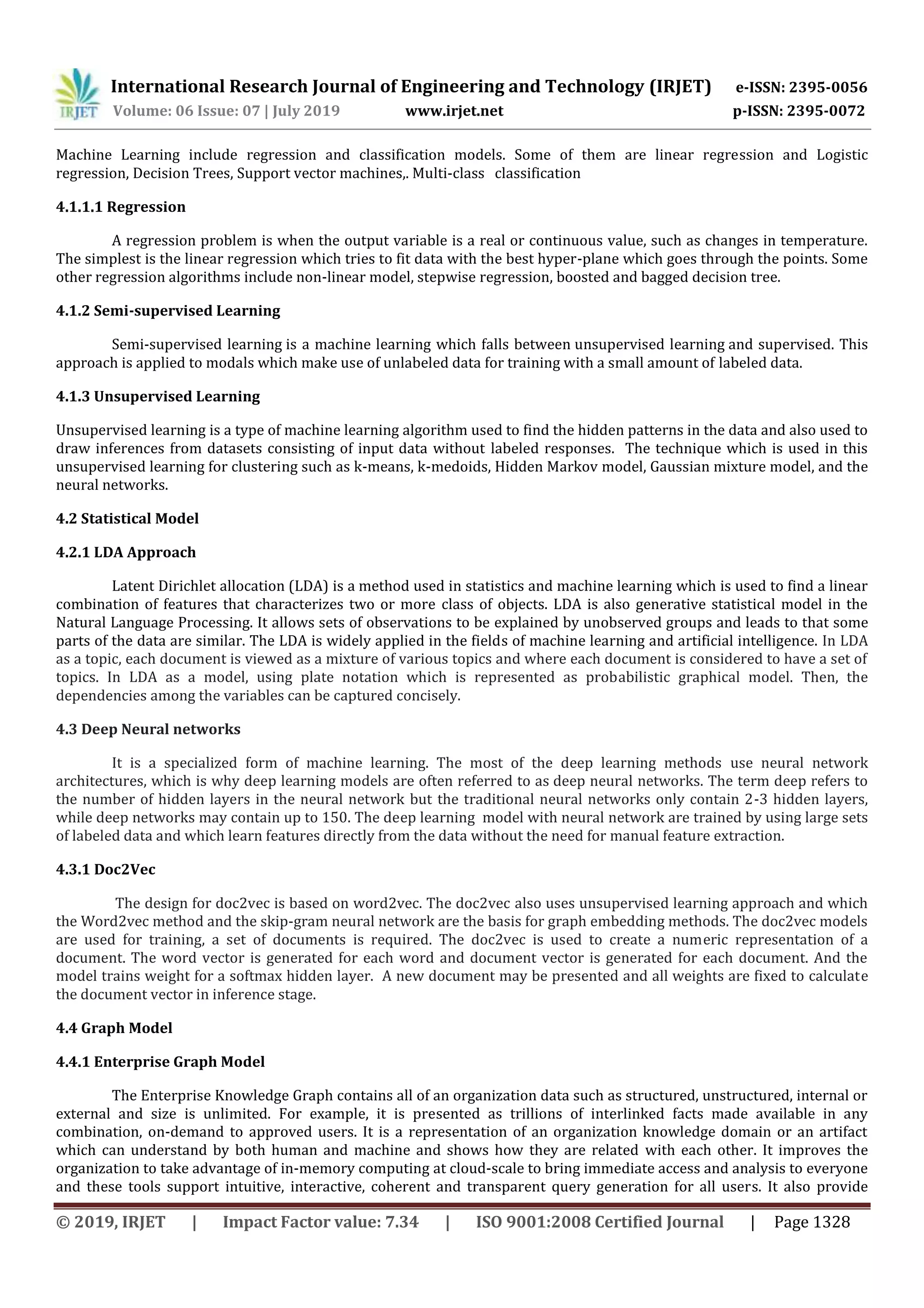 International Research Journal of Engineering and Technology (IRJET) e-ISSN: 2395-0056
Volume: 06 Issue: 07 | July 2019 www.irjet.net p-ISSN: 2395-0072
© 2019, IRJET | Impact Factor value: 7.34 | ISO 9001:2008 Certified Journal | Page 1328
Machine Learning include regression and classification models. Some of them are linear regression and Logistic
regression, Decision Trees, Support vector machines,. Multi-class classification
4.1.1.1 Regression
A regression problem is when the output variable is a real or continuous value, such as changes in temperature.
The simplest is the linear regression which tries to fit data with the best hyper-plane which goes through the points. Some
other regression algorithms include non-linear model, stepwise regression, boosted and bagged decision tree.
4.1.2 Semi-supervised Learning
Semi-supervised learning is a machine learning which falls between unsupervised learning and supervised. This
approach is applied to modals which make use of unlabeled data for training with a small amount of labeled data.
4.1.3 Unsupervised Learning
Unsupervised learning is a type of machine learning algorithm used to find the hidden patterns in the data and also used to
draw inferences from datasets consisting of input data without labeled responses. The technique which is used in this
unsupervised learning for clustering such as k-means, k-medoids, Hidden Markov model, Gaussian mixture model, and the
neural networks.
4.2 Statistical Model
4.2.1 LDA Approach
Latent Dirichlet allocation (LDA) is a method used in statistics and machine learning which is used to find a linear
combination of features that characterizes two or more class of objects. LDA is also generative statistical model in the
Natural Language Processing. It allows sets of observations to be explained by unobserved groups and leads to that some
parts of the data are similar. The LDA is widely applied in the fields of machine learning and artificial intelligence. In LDA
as a topic, each document is viewed as a mixture of various topics and where each document is considered to have a set of
topics. In LDA as a model, using plate notation which is represented as probabilistic graphical model. Then, the
dependencies among the variables can be captured concisely.
4.3 Deep Neural networks
It is a specialized form of machine learning. The most of the deep learning methods use neural network
architectures, which is why deep learning models are often referred to as deep neural networks. The term deep refers to
the number of hidden layers in the neural network but the traditional neural networks only contain 2-3 hidden layers,
while deep networks may contain up to 150. The deep learning model with neural network are trained by using large sets
of labeled data and which learn features directly from the data without the need for manual feature extraction.
4.3.1 Doc2Vec
The design for doc2vec is based on word2vec. The doc2vec also uses unsupervised learning approach and which
the Word2vec method and the skip-gram neural network are the basis for graph embedding methods. The doc2vec models
are used for training, a set of documents is required. The doc2vec is used to create a numeric representation of a
document. The word vector is generated for each word and document vector is generated for each document. And the
model trains weight for a softmax hidden layer. A new document may be presented and all weights are fixed to calculate
the document vector in inference stage.
4.4 Graph Model
4.4.1 Enterprise Graph Model
The Enterprise Knowledge Graph contains all of an organization data such as structured, unstructured, internal or
external and size is unlimited. For example, it is presented as trillions of interlinked facts made available in any
combination, on-demand to approved users. It is a representation of an organization knowledge domain or an artifact
which can understand by both human and machine and shows how they are related with each other. It improves the
organization to take advantage of in-memory computing at cloud-scale to bring immediate access and analysis to everyone
and these tools support intuitive, interactive, coherent and transparent query generation for all users. It also provide
 
