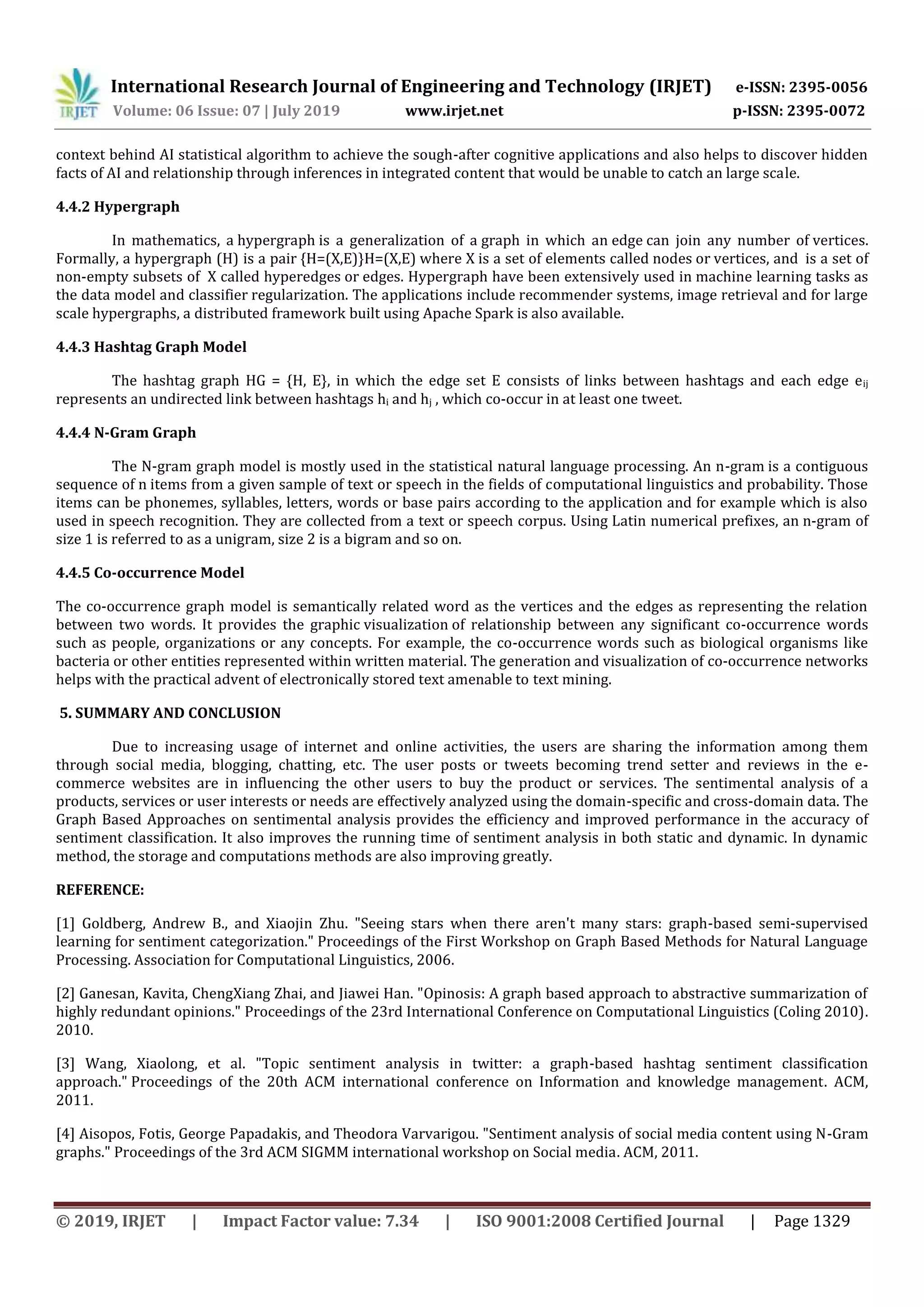 International Research Journal of Engineering and Technology (IRJET) e-ISSN: 2395-0056
Volume: 06 Issue: 07 | July 2019 www.irjet.net p-ISSN: 2395-0072
© 2019, IRJET | Impact Factor value: 7.34 | ISO 9001:2008 Certified Journal | Page 1329
context behind AI statistical algorithm to achieve the sough-after cognitive applications and also helps to discover hidden
facts of AI and relationship through inferences in integrated content that would be unable to catch an large scale.
4.4.2 Hypergraph
In mathematics, a hypergraph is a generalization of a graph in which an edge can join any number of vertices.
Formally, a hypergraph (H) is a pair {H=(X,E)}H=(X,E) where X is a set of elements called nodes or vertices, and is a set of
non-empty subsets of X called hyperedges or edges. Hypergraph have been extensively used in machine learning tasks as
the data model and classifier regularization. The applications include recommender systems, image retrieval and for large
scale hypergraphs, a distributed framework built using Apache Spark is also available.
4.4.3 Hashtag Graph Model
The hashtag graph HG = {H, E}, in which the edge set E consists of links between hashtags and each edge eij
represents an undirected link between hashtags hi and hj , which co-occur in at least one tweet.
4.4.4 N-Gram Graph
The N-gram graph model is mostly used in the statistical natural language processing. An n-gram is a contiguous
sequence of n items from a given sample of text or speech in the fields of computational linguistics and probability. Those
items can be phonemes, syllables, letters, words or base pairs according to the application and for example which is also
used in speech recognition. They are collected from a text or speech corpus. Using Latin numerical prefixes, an n-gram of
size 1 is referred to as a unigram, size 2 is a bigram and so on.
4.4.5 Co-occurrence Model
The co-occurrence graph model is semantically related word as the vertices and the edges as representing the relation
between two words. It provides the graphic visualization of relationship between any significant co-occurrence words
such as people, organizations or any concepts. For example, the co-occurrence words such as biological organisms like
bacteria or other entities represented within written material. The generation and visualization of co-occurrence networks
helps with the practical advent of electronically stored text amenable to text mining.
5. SUMMARY AND CONCLUSION
Due to increasing usage of internet and online activities, the users are sharing the information among them
through social media, blogging, chatting, etc. The user posts or tweets becoming trend setter and reviews in the e-
commerce websites are in influencing the other users to buy the product or services. The sentimental analysis of a
products, services or user interests or needs are effectively analyzed using the domain-specific and cross-domain data. The
Graph Based Approaches on sentimental analysis provides the efficiency and improved performance in the accuracy of
sentiment classification. It also improves the running time of sentiment analysis in both static and dynamic. In dynamic
method, the storage and computations methods are also improving greatly.
REFERENCE:
[1] Goldberg, Andrew B., and Xiaojin Zhu. "Seeing stars when there aren't many stars: graph-based semi-supervised
learning for sentiment categorization." Proceedings of the First Workshop on Graph Based Methods for Natural Language
Processing. Association for Computational Linguistics, 2006.
[2] Ganesan, Kavita, ChengXiang Zhai, and Jiawei Han. "Opinosis: A graph based approach to abstractive summarization of
highly redundant opinions." Proceedings of the 23rd International Conference on Computational Linguistics (Coling 2010).
2010.
[3] Wang, Xiaolong, et al. "Topic sentiment analysis in twitter: a graph-based hashtag sentiment classification
approach." Proceedings of the 20th ACM international conference on Information and knowledge management. ACM,
2011.
[4] Aisopos, Fotis, George Papadakis, and Theodora Varvarigou. "Sentiment analysis of social media content using N-Gram
graphs." Proceedings of the 3rd ACM SIGMM international workshop on Social media. ACM, 2011.
 