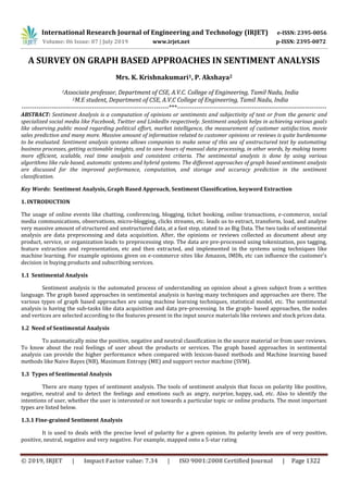 International Research Journal of Engineering and Technology (IRJET) e-ISSN: 2395-0056
Volume: 06 Issue: 07 | July 2019 www.irjet.net p-ISSN: 2395-0072
© 2019, IRJET | Impact Factor value: 7.34 | ISO 9001:2008 Certified Journal | Page 1322
A SURVEY ON GRAPH BASED APPROACHES IN SENTIMENT ANALYSIS
Mrs. K. Krishnakumari1, P. Akshaya2
1Associate professor, Department of CSE, A.V.C. College of Engineering, Tamil Nadu, India
2M.E student, Department of CSE, A.V.C College of Engineering, Tamil Nadu, India
---------------------------------------------------------------------***----------------------------------------------------------------------
ABSTRACT: Sentiment Analysis is a computation of opinions or sentiments and subjectivity of text or from the generic and
specialized social media like Facebook, Twitter and LinkedIn respectively. Sentiment analysis helps in achieving various goals
like observing public mood regarding political effort, market intelligence, the measurement of customer satisfaction, movie
sales prediction and many more. Massive amount of information related to customer opinions or reviews is quite burdensome
to be evaluated. Sentiment analysis systems allows companies to make sense of this sea of unstructured text by automating
business processes, getting actionable insights, and to save hours of manual data processing, in other words, by making teams
more efficient, scalable, real time analysis and consistent criteria. The sentimental analysis is done by using various
algorithms like rule based, automatic systems and hybrid systems. The different approaches of graph based sentiment analysis
are discussed for the improved performance, computation, and storage and accuracy prediction in the sentiment
classification.
Key Words: Sentiment Analysis, Graph Based Approach, Sentiment Classification, keyword Extraction
1. INTRODUCTION
The usage of online events like chatting, conferencing, blogging, ticket booking, online transactions, e-commerce, social
media communications, observations, micro-blogging, clicks streams, etc. leads us to extract, transform, load, and analyze
very massive amount of structured and unstructured data, at a fast step, stated to as Big Data. The two tasks of sentimental
analysis are data preprocessing and data acquisition. After, the opinions or reviews collected as document about any
product, service, or organization leads to preprocessing step. The data are pre-processed using tokenization, pos tagging,
feature extraction and representation, etc and then extracted, and implemented in the systems using techniques like
machine learning. For example opinions given on e-commerce sites like Amazon, IMDb, etc can influence the customer’s
decision in buying products and subscribing services.
1.1 Sentimental Analysis
Sentiment analysis is the automated process of understanding an opinion about a given subject from a written
language. The graph based approaches in sentimental analysis is having many techniques and approaches are there. The
various types of graph based approaches are using machine learning techniques, statistical model, etc. The sentimental
analysis is having the sub-tasks like data acquisition and data pre-processing. In the graph- based approaches, the nodes
and vertices are selected according to the features present in the input source materials like reviews and stock prices data.
1.2 Need of Sentimental Analysis
To automatically mine the positive, negative and neutral classification in the source material or from user reviews.
To know about the real feelings of user about the products or services. The graph based approaches in sentimental
analysis can provide the higher performance when compared with lexicon-based methods and Machine learning based
methods like Naive Bayes (NB), Maximum Entropy (ME) and support vector machine (SVM).
1.3 Types of Sentimental Analysis
There are many types of sentiment analysis. The tools of sentiment analysis that focus on polarity like positive,
negative, neutral and to detect the feelings and emotions such as angry, surprise, happy, sad, etc. Also to identify the
intentions of user, whether the user is interested or not towards a particular topic or online products. The most important
types are listed below.
1.3.1 Fine-grained Sentiment Analysis
It is used to deals with the precise level of polarity for a given opinion. Its polarity levels are of very positive,
positive, neutral, negative and very negative. For example, mapped onto a 5-star rating
 