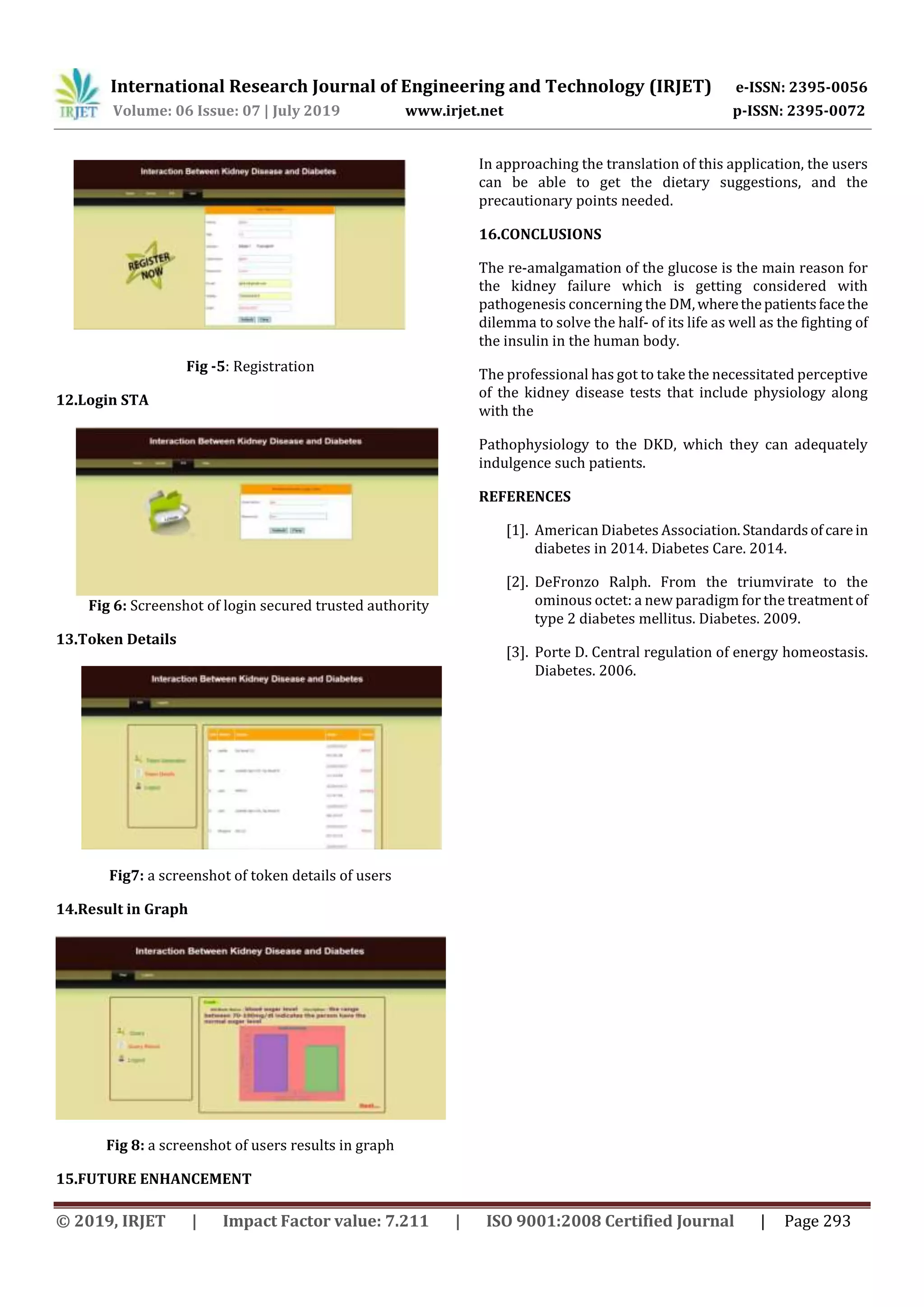 International Research Journal of Engineering and Technology (IRJET) e-ISSN: 2395-0056
Volume: 06 Issue: 07 | July 2019 www.irjet.net p-ISSN: 2395-0072
© 2019, IRJET | Impact Factor value: 7.211 | ISO 9001:2008 Certified Journal | Page 293
Fig -5: Registration
12.Login STA
Fig 6: Screenshot of login secured trusted authority
13.Token Details
Fig7: a screenshot of token details of users
14.Result in Graph
Fig 8: a screenshot of users results in graph
15.FUTURE ENHANCEMENT
In approaching the translation of this application, the users
can be able to get the dietary suggestions, and the
precautionary points needed.
16.CONCLUSIONS
The re-amalgamation of the glucose is the main reason for
the kidney failure which is getting considered with
pathogenesis concerning the DM,wherethepatientsfacethe
dilemma to solve the half- of its life as well as the fighting of
the insulin in the human body.
The professional has got to take the necessitated perceptive
of the kidney disease tests that include physiology along
with the
Pathophysiology to the DKD, which they can adequately
indulgence such patients.
REFERENCES
[1]. American Diabetes Association.Standardsofcarein
diabetes in 2014. Diabetes Care. 2014.
[2]. DeFronzo Ralph. From the triumvirate to the
ominous octet: a new paradigm for the treatmentof
type 2 diabetes mellitus. Diabetes. 2009.
[3]. Porte D. Central regulation of energy homeostasis.
Diabetes. 2006.
 