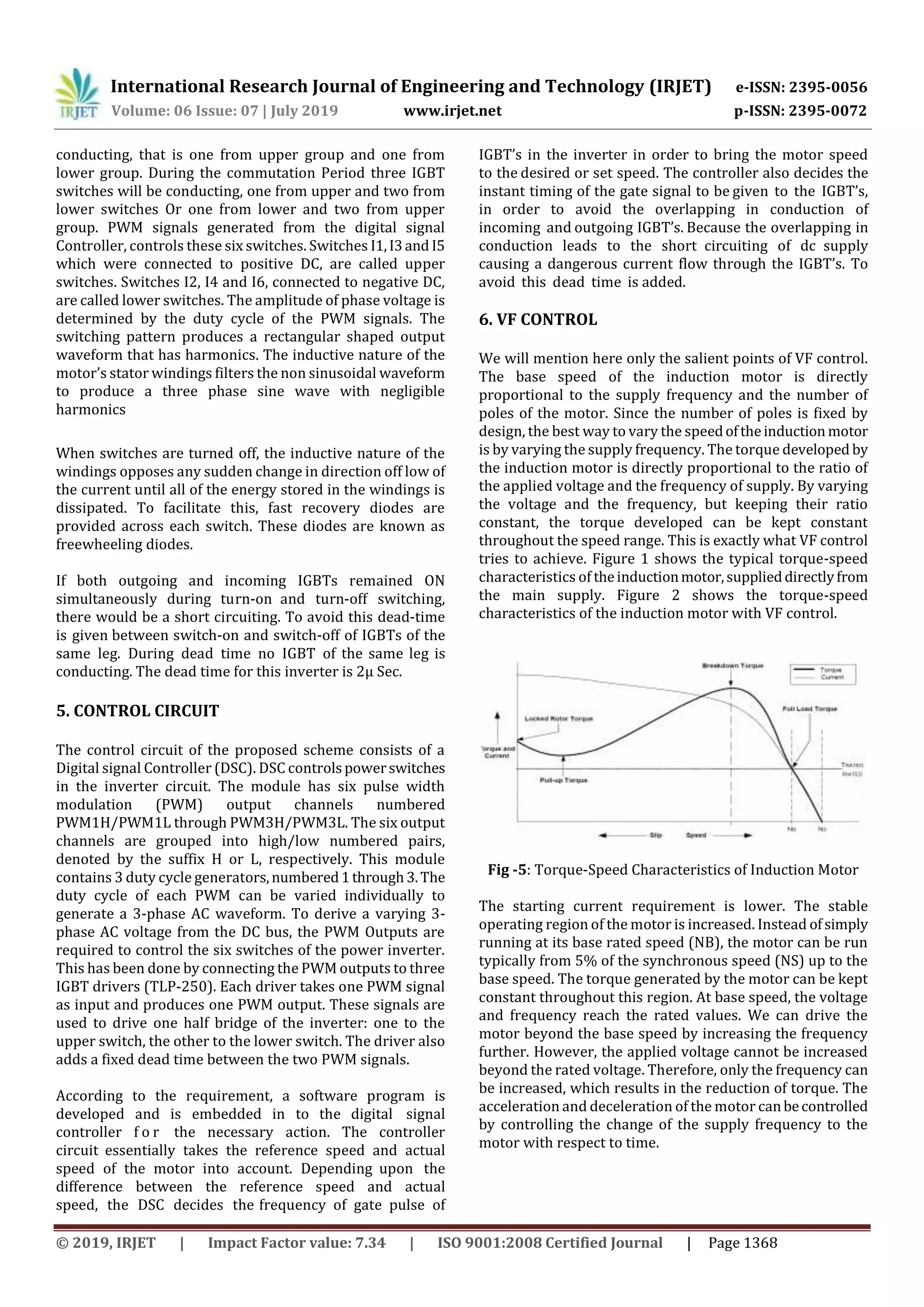 International Research Journal of Engineering and Technology (IRJET) e-ISSN: 2395-0056
Volume: 06 Issue: 07 | July 2019 www.irjet.net p-ISSN: 2395-0072
© 2019, IRJET | Impact Factor value: 7.34 | ISO 9001:2008 Certified Journal | Page 1368
conducting, that is one from upper group and one from
lower group. During the commutation Period three IGBT
switches will be conducting, one from upper and two from
lower switches Or one from lower and two from upper
group. PWM signals generated from the digital signal
Controller, controls these six switches. Switches I1,I3and I5
which were connected to positive DC, are called upper
switches. Switches I2, I4 and I6, connected to negative DC,
are called lower switches. The amplitude of phase voltage is
determined by the duty cycle of the PWM signals. The
switching pattern produces a rectangular shaped output
waveform that has harmonics. The inductive nature of the
motor’s stator windings filters the non sinusoidal waveform
to produce a three phase sine wave with negligible
harmonics
When switches are turned off, the inductive nature of the
windings opposes any sudden change in direction off low of
the current until all of the energy stored in the windings is
dissipated. To facilitate this, fast recovery diodes are
provided across each switch. These diodes are known as
freewheeling diodes.
If both outgoing and incoming IGBTs remained ON
simultaneously during turn-on and turn-off switching,
there would be a short circuiting. To avoid this dead-time
is given between switch-on and switch-off of IGBTs of the
same leg. During dead time no IGBT of the same leg is
conducting. The dead time for this inverter is 2μ Sec.
5. CONTROL CIRCUIT
The control circuit of the proposed scheme consists of a
Digital signal Controller (DSC). DSC controlspowerswitches
in the inverter circuit. The module has six pulse width
modulation (PWM) output channels numbered
PWM1H/PWM1L through PWM3H/PWM3L. The six output
channels are grouped into high/low numbered pairs,
denoted by the suffix H or L, respectively. This module
contains 3 duty cycle generators,numbered1through3.The
duty cycle of each PWM can be varied individually to
generate a 3-phase AC waveform. To derive a varying 3-
phase AC voltage from the DC bus, the PWM Outputs are
required to control the six switches of the power inverter.
This has been done by connecting the PWM outputs to three
IGBT drivers (TLP-250). Each driver takes one PWM signal
as input and produces one PWM output. These signals are
used to drive one half bridge of the inverter: one to the
upper switch, the other to the lower switch. The driver also
adds a fixed dead time between the two PWM signals.
According to the requirement, a software program is
developed and is embedded in to the digital signal
controller f o r the necessary action. The controller
circuit essentially takes the reference speed and actual
speed of the motor into account. Depending upon the
difference between the reference speed and actual
speed, the DSC decides the frequency of gate pulse of
IGBT’s in the inverter in order to bring the motor speed
to the desired or set speed. The controller also decides the
instant timing of the gate signal to be given to the IGBT’s,
in order to avoid the overlapping in conduction of
incoming and outgoing IGBT’s. Because the overlapping in
conduction leads to the short circuiting of dc supply
causing a dangerous current flow through the IGBT’s. To
avoid this dead time is added.
6. VF CONTROL
We will mention here only the salient points of VF control.
The base speed of the induction motor is directly
proportional to the supply frequency and the number of
poles of the motor. Since the number of poles is fixed by
design, the best way to vary the speedoftheinduction motor
is by varying the supply frequency. The torque developed by
the induction motor is directly proportional to the ratio of
the applied voltage and the frequency of supply. By varying
the voltage and the frequency, but keeping their ratio
constant, the torque developed can be kept constant
throughout the speed range. This is exactly what VF control
tries to achieve. Figure 1 shows the typical torque-speed
characteristics of theinductionmotor,supplieddirectlyfrom
the main supply. Figure 2 shows the torque-speed
characteristics of the induction motor with VF control.
Fig -5: Torque-Speed Characteristics of Induction Motor
The starting current requirement is lower. The stable
operating region of the motor is increased. Instead ofsimply
running at its base rated speed (NB), the motor can be run
typically from 5% of the synchronous speed (NS) up to the
base speed. The torque generated by the motor can be kept
constant throughout this region. At base speed, the voltage
and frequency reach the rated values. We can drive the
motor beyond the base speed by increasing the frequency
further. However, the applied voltage cannot be increased
beyond the rated voltage. Therefore, only the frequency can
be increased, which results in the reduction of torque. The
acceleration and deceleration of the motor canbecontrolled
by controlling the change of the supply frequency to the
motor with respect to time.
 
