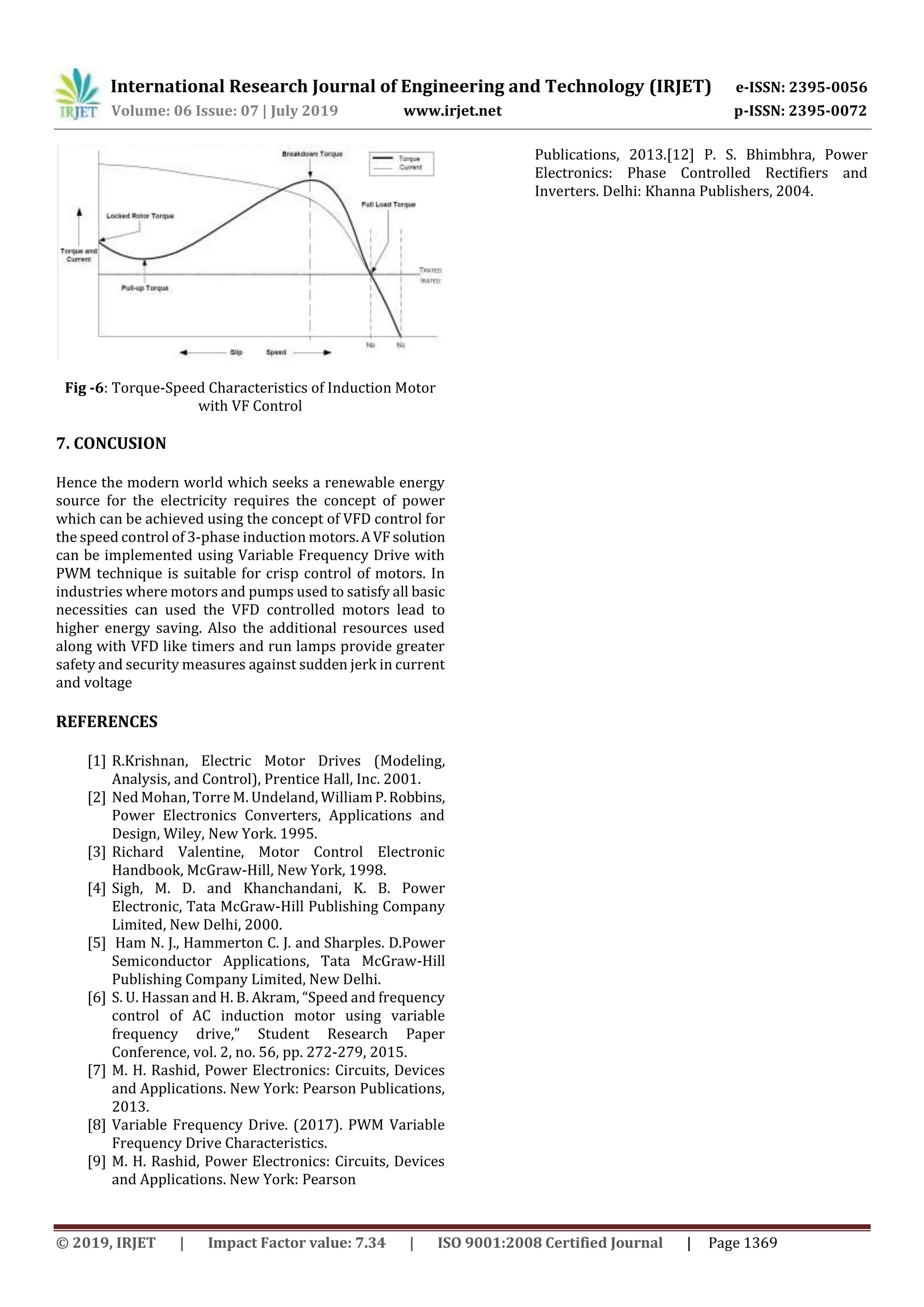 International Research Journal of Engineering and Technology (IRJET) e-ISSN: 2395-0056
Volume: 06 Issue: 07 | July 2019 www.irjet.net p-ISSN: 2395-0072
© 2019, IRJET | Impact Factor value: 7.34 | ISO 9001:2008 Certified Journal | Page 1369
Fig -6: Torque-Speed Characteristics of Induction Motor
with VF Control
7. CONCUSION
Hence the modern world which seeks a renewable energy
source for the electricity requires the concept of power
which can be achieved using the concept of VFD control for
the speed control of 3-phase induction motors.AVF solution
can be implemented using Variable Frequency Drive with
PWM technique is suitable for crisp control of motors. In
industries where motors and pumps used to satisfy all basic
necessities can used the VFD controlled motors lead to
higher energy saving. Also the additional resources used
along with VFD like timers and run lamps provide greater
safety and security measures against sudden jerk in current
and voltage
REFERENCES
[1] R.Krishnan, Electric Motor Drives (Modeling,
Analysis, and Control), Prentice Hall, Inc. 2001.
[2] Ned Mohan, Torre M. Undeland, WilliamP.Robbins,
Power Electronics Converters, Applications and
Design, Wiley, New York. 1995.
[3] Richard Valentine, Motor Control Electronic
Handbook, McGraw-Hill, New York, 1998.
[4] Sigh, M. D. and Khanchandani, K. B. Power
Electronic, Tata McGraw-Hill Publishing Company
Limited, New Delhi, 2000.
[5] Ham N. J., Hammerton C. J. and Sharples. D.Power
Semiconductor Applications, Tata McGraw-Hill
Publishing Company Limited, New Delhi.
[6] S. U. Hassan and H. B. Akram, “Speed and frequency
control of AC induction motor using variable
frequency drive,” Student Research Paper
Conference, vol. 2, no. 56, pp. 272-279, 2015.
[7] M. H. Rashid, Power Electronics: Circuits, Devices
and Applications. New York: Pearson Publications,
2013.
[8] Variable Frequency Drive. (2017). PWM Variable
Frequency Drive Characteristics.
[9] M. H. Rashid, Power Electronics: Circuits, Devices
and Applications. New York: Pearson
Publications, 2013.[12] P. S. Bhimbhra, Power
Electronics: Phase Controlled Rectifiers and
Inverters. Delhi: Khanna Publishers, 2004.
 
