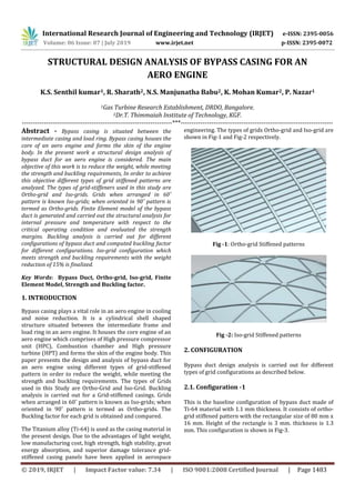International Research Journal of Engineering and Technology (IRJET) e-ISSN: 2395-0056
Volume: 06 Issue: 07 | July 2019 www.irjet.net p-ISSN: 2395-0072
© 2019, IRJET | Impact Factor value: 7.34 | ISO 9001:2008 Certified Journal | Page 1483
STRUCTURAL DESIGN ANALYSIS OF BYPASS CASING FOR AN
AERO ENGINE
K.S. Senthil kumar1, R. Sharath2, N.S. Manjunatha Babu2, K. Mohan Kumar2, P. Nazar1
1Gas Turbine Research Establishment, DRDO, Bangalore.
2Dr.T. Thimmaiah Institute of Technology, KGF.
---------------------------------------------------------------------***----------------------------------------------------------------------
Abstract - Bypass casing is situated between the
intermediate casing and load ring. Bypass casing houses the
core of an aero engine and forms the skin of the engine
body. In the present work a structural design analysis of
bypass duct for an aero engine is considered. The main
objective of this work is to reduce the weight, while meeting
the strength and buckling requirements, In order to achieve
this objective different types of grid stiffened patterns are
analyzed. The types of grid-stiffeners used in this study are
Ortho-grid and Iso-grids. Grids when arranged in 60˚
pattern is known Iso-grids; when oriented in 90˚ pattern is
termed as Ortho-grids. Finite Element model of the bypass
duct is generated and carried out the structural analysis for
internal pressure and temperature with respect to the
critical operating condition and evaluated the strength
margins. Buckling analysis is carried out for different
configurations of bypass duct and computed buckling factor
for different configurations. Iso-grid configuration which
meets strength and buckling requirements with the weight
reduction of 15% is finalized.
Key Words: Bypass Duct, Ortho-grid, Iso-grid, Finite
Element Model, Strength and Buckling factor.
1. INTRODUCTION
Bypass casing plays a vital role in an aero engine in cooling
and noise reduction. It is a cylindrical shell shaped
structure situated between the intermediate frame and
load ring in an aero engine. It houses the core engine of an
aero engine which comprises of High pressure compressor
unit (HPC), Combustion chamber and High pressure
turbine (HPT) and forms the skin of the engine body. This
paper presents the design and analysis of bypass duct for
an aero engine using different types of grid-stiffened
pattern in order to reduce the weight, while meeting the
strength and buckling requirements. The types of Grids
used in this Study are Ortho-Grid and Iso-Grid. Buckling
analysis is carried out for a Grid-stiffened casings. Grids
when arranged in 60˚ pattern is known as Iso-grids; when
oriented in 90˚ pattern is termed as Ortho-grids. The
Buckling factor for each grid is obtained and compared.
The Titanium alloy (Ti-64) is used as the casing material in
the present design. Due to the advantages of light weight,
low manufacturing cost, high strength, high stability, great
energy absorption, and superior damage tolerance grid-
stiffened casing panels have been applied in aerospace
engineering. The types of grids Ortho-grid and Iso-grid are
shown in Fig-1 and Fig-2 respectively.
Fig -1: Ortho-grid Stiffened patterns
Fig -2: Iso-grid Stiffened patterns
2. CONFIGURATION
Bypass duct design analysis is carried out for different
types of grid configurations as described below.
2.1. Configuration -1
This is the baseline configuration of bypass duct made of
Ti-64 material with 1.1 mm thickness. It consists of ortho-
grid stiffened pattern with the rectangular size of 80 mm x
16 mm. Height of the rectangle is 3 mm. thickness is 1.3
mm. This configuration is shown in Fig-3.
 