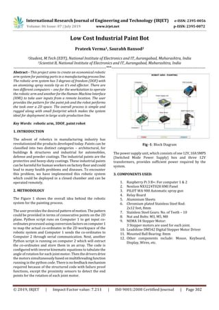 International Research Journal of Engineering and Technology (IRJET) e-ISSN: 2395-0056
Volume: 06 Issue: 07 | July 2019 www.irjet.net p-ISSN: 2395-0072
© 2019, IRJET | Impact Factor value: 7.211 | ISO 9001:2008 Certified Journal | Page 302
Low Cost Industrial Paint Bot
Prateek Verma1, Saurabh Bansod2
1Student, M.Tech (EDT), National Institute of Electronics and IT, Aurangabad, Maharashtra, India
1Scientist B, National Institute of Electronics and IT, Aurangabad, Maharashtra, India
---------------------------------------------------------------------***----------------------------------------------------------------------
Abstract - This project aims to create an economical robotic
arm system for painting parts in a manufacturingprocessline.
The robotic arm system has 3 degrees of freedom (DOF) with
an atomizing spray nozzle tip as it’s end effector. There are
two different computers – one for the workstation to operate
the robotic arm and anotherfortheHuman-MachineInterface
(HMI) to take user inputs from a remote location. The user
provides the pattern for the paint job and the robot performs
the task over a 2D space. The overall process is simple and
rugged along with small footprint which makes the system
ideal for deployment in large scale production line.
Key Words: robotic arm, 3DOF, paint robot
1. INTRODUCTION
The advent of robotics in manufacturing industry has
revolutionized the products developed today. Paints can be
classified into two distinct categories – architectural, for
buildings & structures and industrial for automobiles,
defense and powder coatings. The industrial paints are the
protective and heavy-duty coatings. These industrial paints
can be harmful for human workersonfactoryfloorandcould
lead to many health problems and diseases. To encounter
this problem, we have implemented this robotic system
which could be deployed in a closed chamber and can be
operated remotely.
2. METHODOLOGY
The Figure 1 shows the overall idea behind the robotic
system for the painting process.
The user provides the desired patternofmotion.Thepattern
could be provided in terms of consecutive points on the 2D
plane. Python script runs on Computer 1 to get input co-
ordinates processed using conversion factorsoncomputer1
to map the actual co-ordinates in the 2D workspace of the
robotic system and Computer 1 sends the co-ordinates to
Computer 2 through serial communication. Next, another
Python script is running on computer 2 which will extract
the co-ordinates and store them in an array. The code is
configured with inverse kinematic equations to tabulate the
angle of rotation for each joint motor. Then the driversdrive
the motors simultaneouslybasedonmultithreadingfunction
running in the python code. Thereisnofeedback mechanism
required because of the structured code with failure proof
functions, except the proximity sensors to detect the end
points for the rotation of each joint motor.
Fig -1: Block Diagram
The power supply unit, which consists ofone12V,10ASMPS
(Switched Mode Power Supply) box and three 12V
transformers, provides sufficient power required by the
system.
3. COMPONENTS USED:
1. Raspberry Pi 3 B+: For computer 1 & 2
2. Nextion NX3224T028 HMI Panel
3. PILOT WA 900 Automatic spray gun
4. Relay Board
5. Aluminium Sheets
6. Chromium plated Stainless Steel Rod:
2x12 feet, 8mm
7. Stainless Steel Gears: No. of Teeth – 10
8. Nut and Bolts: M3, M5, M8
9. NEMA 34 Stepper Motor:
3 Stepper motors are used for each joint.
10. Leadshine DM542 Digital Stepper Motor Driver
11. Mounted Ball Bearing: 8mm
12. Other components include: Mouse, Keyboard,
Display, Wires, etc.
 