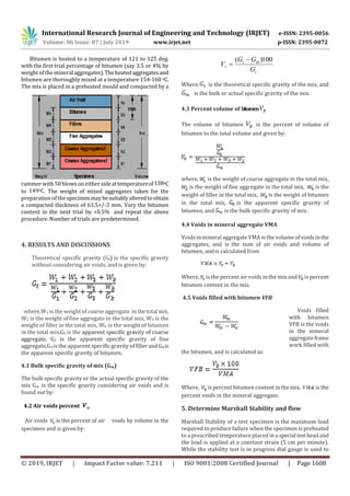 International Research Journal of Engineering and Technology (IRJET) e-ISSN: 2395-0056
Volume: 06 Issue: 07 | July 2019 www.irjet.net p-ISSN: 2395-0072
© 2019, IRJET | Impact Factor value: 7.211 | ISO 9001:2008 Certified Journal | Page 1608
Bitumen is heated to a temperature of 121 to 125 deg.
with the first trial percentage of bitumen (say 3.5 or 4% by
weight of the mineral aggregates).Theheatedaggregatesand
bitumen are thoroughly mixed at a temperature 154-160 oC.
The mix is placed in a preheated mould and compacted by a
rammer with 50 blows on either sideattemperatureof138oC
to 149oC. The weight of mixed aggregates taken for the
preparation of the specimenmaybesuitablyalteredtoobtain
a compacted thickness of 63.5+/-3 mm. Vary the bitumen
content in the next trial by +0.5% and repeat the above
procedure. Number of trials are predetermined.
4. RESULTS AND DISCUSSIONS
Theoretical specific gravity (Gt) is the specific gravity
without considering air voids, and is given by:
where,W1 is the weight of coarse aggregate in thetotal mix,
W2 is the weight offine aggregate in the total mix, W3 is the
weight of filler in the total mix, Wb is the weight of bitumen
in the total mix,G1 is the apparent specific gravity of coarse
aggregate, G2 is the apparent specific gravity of fine
aggregate,G3 is the apparent specific gravity of fillerandGbis
the apparent specific gravity of bitumen.
4.1 Bulk specific gravity of mix (Gm)
The bulk specific gravity or the actual specific gravity of the
mix Gm is the specific gravity considering air voids and is
found out by:
4.2 Air voids percent
Air voids is the percent of air voids by volume in the
specimen and is given by:
t
mt
v
G
GG
V
100)( 

Where is the theoretical specific gravity of the mix, and
is the bulk or actual specific gravity of the mix.
4.3 Percent volume of bitumen
The volume of bitumen is the percent of volume of
bitumen to the total volume and given by:
where, is the weight of coarse aggregate in the total mix,
is the weight of fine aggregate in the total mix, is the
weight of filler in the total mix, is the weight of bitumen
in the total mix, is the apparent specific gravity of
bitumen, and is the bulk specific gravity of mix .
4.4 Voids in mineral aggregate VMA
Voids inmineral aggregate VMA is the volume of voidsinthe
aggregates, and is the sum of air voids and volume of
bitumen, andis calculated from
Where, is the percent air voids inthe mix and is percent
bitumen content in the mix.
4.5 Voids filled with bitumen VFB
Voids filled
with bitumen
VFB is the voids
in the mineral
aggregateframe
work filled with
the bitumen, and is calculated as:
Where, is percent bitumen content inthe mix, is the
percent voids in the mineral aggregate.
5. Determine Marshall Stability and flow
Marshall Stability of a test specimen is the maximum load
required to produce failure when the specimen is preheated
to a prescribed temperature placed in a special testheadand
the load is applied at a constant strain (5 cm per minute).
While the stability test is in progress dial gauge is used to
 