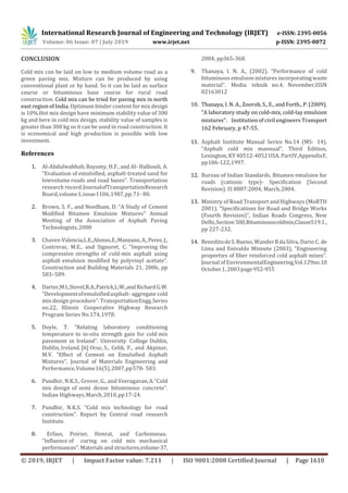 International Research Journal of Engineering and Technology (IRJET) e-ISSN: 2395-0056
Volume: 06 Issue: 07 | July 2019 www.irjet.net p-ISSN: 2395-0072
© 2019, IRJET | Impact Factor value: 7.211 | ISO 9001:2008 Certified Journal | Page 1610
CONCLUSION
Cold mix can be laid on low to medium volume road as a
green paving mix. Mixture can be produced by using
conventional plant or by hand. So it can be laid as surface
course or bituminous base course for rural road
construction. Cold mix can be tried for paving mix in north
east region of India. Optimum binder content for mix design
is 10%.Hot mix design have minimum stability value of 300
kg and here in cold mix design, stability value of samples is
greater than 300 kg so it can be used in road construction. It
is economical and high production is possible with low
investment.
References
1. Al-Abdulwahhab, Bayomy, H.F., and Al- Halhouli, A.
“Evaluation of emulsified, asphalt-treated sand for
lowvolume roads and road bases”. Transportation
research record:JournalofTransportationResearch
Board,volume1,issue1106,1987,pp.71- 80.
2. Brown, S. F., and Needham, D. “A Study of Cement
Modified Bitumen Emulsion Mixtures” Annual
Meeting of the Association of Asphalt Paving
Technologists,2000
3. Chavez-Valencia,L.E.,Alonso,E.,Manzano,A.,Perez,J.,
Contreras, M.E., and Signoret, C. “Improving the
compressive strengths of cold-mix asphalt using
asphalt emulsion modified by polyvinyl acetate”.
Construction and Building Materials 21, 2006, pp
583–589.
4. Darter,M.I.,Stevel,R.A.,Patrick,L.W.,andRichardG.W.
“Developmentofemulsifiedasphalt- aggregate cold
mix design procedure”. TransportationEngg.Series
no.22, Illinois Cooperative Highway Research
Program Series No.174,1978.
5. Doyle, T. “Relating laboratory conditioning
temperature to in-situ strength gain for cold mix
pavement in Ireland”. University College Dublin,
Dublin, Ireland. [6] Oruc, S., Celik, F., and Akpinar,
M.V. “Effect of Cement on Emulsified Asphalt
Mixtures”. Journal of Materials Engineering and
Performance,Volume16(5),2007,pp578- 583.
6. Pundhir, N.K.S., Grover, G., and Veeragavan,A.“Cold
mix design of semi dense bituminous concrete”.
Indian Highways,March,2010,pp17-24.
7. Pundhir, N.K.S. “Cold mix technology for road
construction”. Report by Central road research
Institute.
volume-37,
2004, pp365-368.
9. Thanaya, I. N. A., (2002). “Performance of cold
bituminous emulsion mixtures incorporatingwaste
material”. Media teknik no.4, November,ISSN
02163012
10. Thanaya, I. N. A., Zoorob, S., E., and Forth., P. (2009).
“A laboratory study on cold-mix, cold-lay emulsion
mixtures”. Institution of civil engineers Transport
162 February, p 47-55.
11. Asphalt Institute Manual Series No.14 (MS- 14).
“Asphalt cold mix mannual”. Third Edition,
Lexington, KY 40512-4052 USA. PartIV,AppendixF,
pp106-122,1997.
12. Bureau of Indian Standards. Bitumen emulsion for
roads (cationic type)- Specification (Second
Revision). IS 8887:2004, March,2004.
13. Ministry of Road Transport andHighways (MoRTH
2001), “Specifications for Road and Bridge Works
(Fourth Revision)”, Indian Roads Congress, New
Delhi,Section 500,Bituminouscoldmix,Clause519.1.,
pp 227-232.
14. BeneditodeS.Bueno,WanderRdaSilva, Dario C. de
Lima and Enivaldo Minnete (2003), “Engineering
properties of fiber reinforced cold asphalt mixes”.
Journal of EnvironmentalEngineering,Vol.129no.10
October1,2003page952-955
8. Erfass, Poirier, Henrat, and Carbonneau.
“Influence of curing on cold mix mechanical
performances”.Materialsandstructures,
 