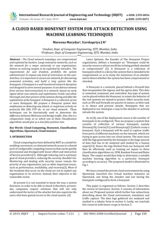 International Research Journal of Engineering and Technology (IRJET) e-ISSN: 2395-0056
Volume: 06 Issue: 07 | July 2019 www.irjet.net p-ISSN: 2395-0072
© 2019, IRJET | Impact Factor value: 7.211 | ISO 9001:2008 Certified Journal | Page 330
A CLOUD BASED HONEYNET SYSTEM FOR ATTACK DETECTION USING
MACHINE LEARNING TECHNIQUES
Mareena Marydas1, Varshapriya J N2
1Student, Dept. of Computer Engineering, VJTI, Mumbai, India
2Professor, Dept. of Computer Engineering, VJTI, Mumbai, India
---------------------------------------------------------------------***----------------------------------------------------------------------
Abstract - The Cloud network nowadays, are compromised
and exploited by hackers. Large enterprise networks, such as
the network for a major university or any organization,
behave as enticing targets to be exploited by intruders. The
requirements for user freedom, prohibits the system
administrator to impose any kind of restrictions on the user.
And thus, it is important to secureour network, fordiscovering
unwanted activities, and build a trap system like the
honeypots. A honeypot is a well monitored network deception
tool designed to serve several purposes: itcan distract nemesis
from various interconnections in a network, layout an early
signal about new attacks and exploitation trends and allow
thorough and clear picture of the nemesis duringandafterthe
exploitation of the honeypot. A Honeynet is a collection of one
or more Honeypots. We propose a Honeynet system that
emphasizes on detecting any attack, or suspicious activity on
protocols like SSH, FTP etc. in our cloud network. These
techniques can be heuristically used to determine the
difference between Malicious and benign traffic. Also, this is a
comparative study as to which one of these Classification
algorithms would give us a low false positive rate.
Key Words: Cloud Computing, Honeynet, Classification
Algorithms, Openstack, Cloud instance
1. INTRODUCTION
Cloud computing has been defined byNISTasa model for
enabling convenient, on-demand network accesstoa shared
pool of configurable computingresourcesthatcanbequickly
provisioned and divulged with lesser effort and interaction
of Service providers[1]. Although reducing cost is a primary
goal of cloud providers, reducing the security shouldn’t be.
Monitoring and dealing with security issues remain the
priority of any organization, just as other important issues,
such as performance, availability, and recovery[2]. Most of
the incidents that occur on the cloud are not to exploit any
organization or its services. Instead, their objective is the
vulnerable victim.
At present it is not essential to know the way a system
functions, in order to be able to attack it therefore, present-
day companies require solutions that will not only
understand the tactics of the attacker but also supervise the
users who have gained access to the cloud system. [4]
Lance Spitzner, the founder of The Honeynet Project
organization, defines a honeypot as: “Honeypot could be
security resource whose worthliesinbeingprobed,attacked
or compromised” [5]. A Honeynet is a collection of
honeypots which is a decoy like system thatisintendedtobe
compromised, so as to study the intensions of an attacker
and to detect whether the system has been compromised or
attacked.
A Honeynet is a network, placed behind a firewall that
that encapsulates the ingress and the egress data. This data
is contained, examined, and controlled. Any type of system
can be placed within the Honeynet, to mimic the behavior of
the real systems we intend to protect. Other security tools
such as IDS and firewalls are passive in nature, as their task
is to detect and prevent attacks. Honeypots that are
deployed in our cloud give a way to the attacker to actively
intrude the system.
As in [4], one of the deployment issues is the number of
honeypots to be configured. Thus we propose a system that
consists of collection of various honeypots namely
Dionaea[10], Cowrie[11] and Honeytrap[12] which create a
honeynet. Such a honeynet will be used to capture traffic
from ports of different machines on the internet, which are
trying to gain access into our cloud system. The main issue
with the logs generated by the honeypot is the huge amount
of data that has to be analyzed and studied by a human
expert[13]. Hence the logs fetched from our honeynet will
then be effectively used as training set inputs to three
classification algorithms viz. SVM, Random ForestandNaïve
Bayes. The output would then help us determine a suitable
machine learning algorithm to a particular honeypot
according to accuracy. The proposed model is illustrated in
Fig.1.
We have created the private cloud environment by using
Openstack, launched two virtual machine instances on
Openstack, one being the attacker and one having the
honeypots configured to form a honeynet.
This paper is organized as follows: Section 2 describes
the review of Literature, Section 3 consists of information
about our Proposed system which further has subsections
describing about the Cloud environment, simulation and
traffic capture. The data logs gathered are analyzed and
studied in a tabular form in section 4. Lastly, we conclude
this research with future scope in Section 5.
 