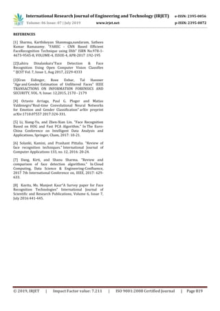International Research Journal of Engineering and Technology (IRJET) e-ISSN: 2395-0056
Volume: 06 Issue: 07 | July 2019 www.irjet.net p-ISSN: 2395-0072
© 2019, IRJET | Impact Factor value: 7.211 | ISO 9001:2008 Certified Journal | Page 819
REFERENCES
[1] Sharma, Karthikeyan Shanmuga,sundaram, Sathees
Kumar Ramasamy. "FAREC - CNN Based Efficient
FaceRecognition Technique using Dlib" ISBN No.978-1-
4673-9545-8, VOLUME-4, ISSUE-4, APR-2017 :192-195
[2]Lahiru Dinalankara"Face Detection & Face
Recognition Using Open Computer Vision Classifies
" IJCST Vol. 7, Issue 1, Aug 2017, 2229-4333
[3]Eran Eidinger, Roee Enbar, Tal Hassner
“Age and Gender Estimation of Unfiltered Faces” IEEE
TRANSACTIONS ON INFORMATION FORENSICS AND
SECURITY, VOL. 9, Issue: 12,2015, 2170 - 2179
[4] Octavio Arriaga, Paul G. Ploger and Matias
Valdenegro"Real-time Convolutional Neural Networks
for Emotion and Gender Classification" arXiv preprint
arXiv:1710.07557 2017:324-331.
[5] Li, Xiang-Yu, and Zhen-Xian Lin. "Face Recognition
Based on HOG and Fast PCA Algorithm." In The Euro-
China Conference on Intelligent Data Analysis and
Applications, Springer, Cham, 2017: 10-21.
[6] Solanki, Kamini, and Prashant Pittalia. "Review of
face recognition techniques." International Journal of
Computer Applications 133, no. 12, 2016: 20-24.
[7] Dang, Kirti, and Shanu Sharma. "Review and
comparison of face detection algorithms." In Cloud
Computing, Data Science & Engineering-Confluence,
2017 7th International Conference on, IEEE, 2017: 629-
633.
[8] Kavita, Ms. Manjeet Kaur“A Survey paper for Face
Recognition Technologies” International Journal of
Scientific and Research Publications, Volume 6, Issue 7,
July 2016:441-445.
 