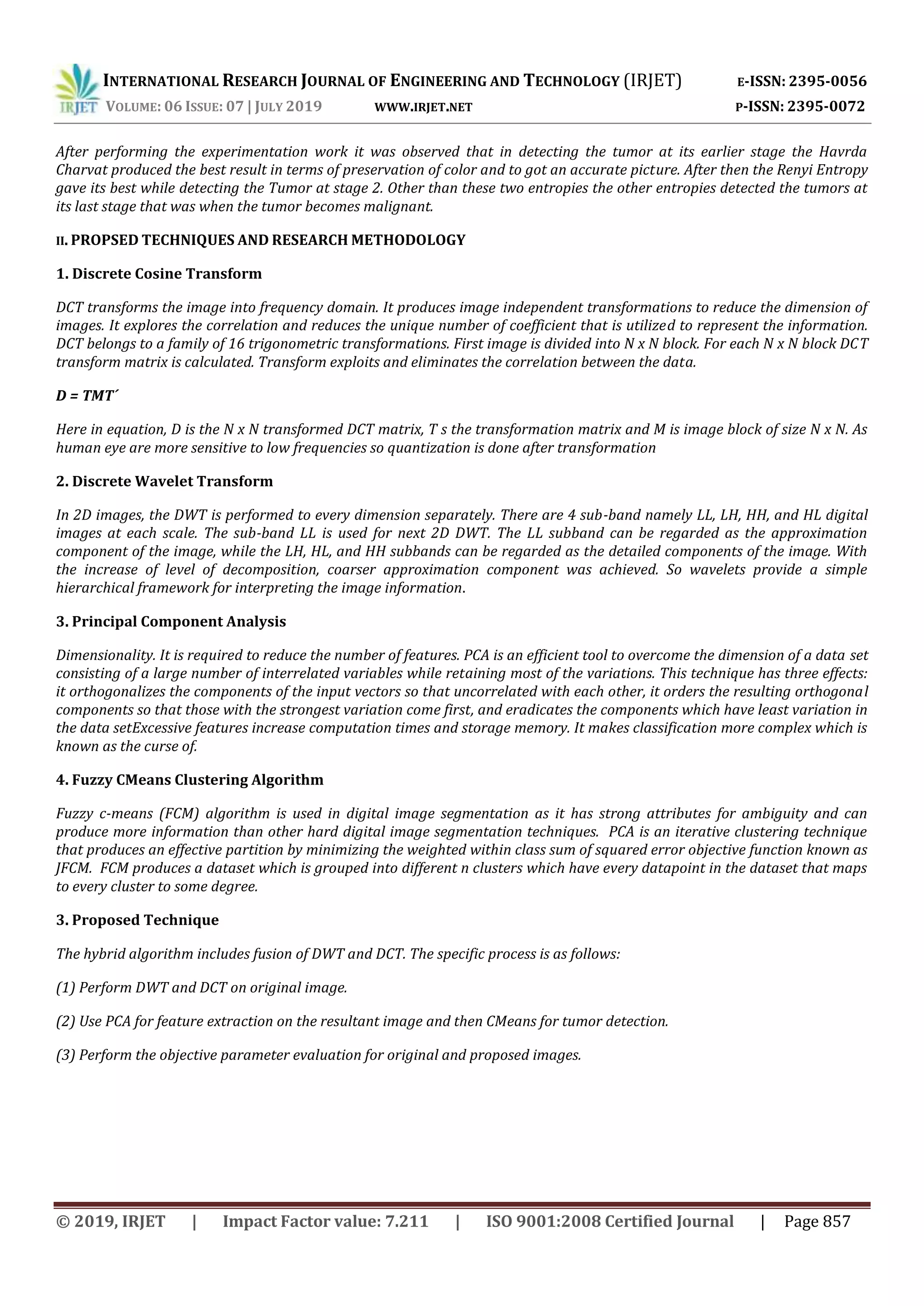 INTERNATIONAL RESEARCH JOURNAL OF ENGINEERING AND TECHNOLOGY (IRJET) E-ISSN: 2395-0056
VOLUME: 06 ISSUE: 07 | JULY 2019 WWW.IRJET.NET P-ISSN: 2395-0072
© 2019, IRJET | Impact Factor value: 7.211 | ISO 9001:2008 Certified Journal | Page 857
After performing the experimentation work it was observed that in detecting the tumor at its earlier stage the Havrda
Charvat produced the best result in terms of preservation of color and to got an accurate picture. After then the Renyi Entropy
gave its best while detecting the Tumor at stage 2. Other than these two entropies the other entropies detected the tumors at
its last stage that was when the tumor becomes malignant.
II. PROPSED TECHNIQUES AND RESEARCH METHODOLOGY
1. Discrete Cosine Transform
DCT transforms the image into frequency domain. It produces image independent transformations to reduce the dimension of
images. It explores the correlation and reduces the unique number of coefficient that is utilized to represent the information.
DCT belongs to a family of 16 trigonometric transformations. First image is divided into N x N block. For each N x N block DCT
transform matrix is calculated. Transform exploits and eliminates the correlation between the data.
D = TMT´
Here in equation, D is the N x N transformed DCT matrix, T s the transformation matrix and M is image block of size N x N. As
human eye are more sensitive to low frequencies so quantization is done after transformation
2. Discrete Wavelet Transform
In 2D images, the DWT is performed to every dimension separately. There are 4 sub-band namely LL, LH, HH, and HL digital
images at each scale. The sub-band LL is used for next 2D DWT. The LL subband can be regarded as the approximation
component of the image, while the LH, HL, and HH subbands can be regarded as the detailed components of the image. With
the increase of level of decomposition, coarser approximation component was achieved. So wavelets provide a simple
hierarchical framework for interpreting the image information.
3. Principal Component Analysis
Dimensionality. It is required to reduce the number of features. PCA is an efficient tool to overcome the dimension of a data set
consisting of a large number of interrelated variables while retaining most of the variations. This technique has three effects:
it orthogonalizes the components of the input vectors so that uncorrelated with each other, it orders the resulting orthogonal
components so that those with the strongest variation come first, and eradicates the components which have least variation in
the data setExcessive features increase computation times and storage memory. It makes classification more complex which is
known as the curse of.
4. Fuzzy CMeans Clustering Algorithm
Fuzzy c-means (FCM) algorithm is used in digital image segmentation as it has strong attributes for ambiguity and can
produce more information than other hard digital image segmentation techniques. PCA is an iterative clustering technique
that produces an effective partition by minimizing the weighted within class sum of squared error objective function known as
JFCM. FCM produces a dataset which is grouped into different n clusters which have every datapoint in the dataset that maps
to every cluster to some degree.
3. Proposed Technique
The hybrid algorithm includes fusion of DWT and DCT. The specific process is as follows:
(1) Perform DWT and DCT on original image.
(2) Use PCA for feature extraction on the resultant image and then CMeans for tumor detection.
(3) Perform the objective parameter evaluation for original and proposed images.
 