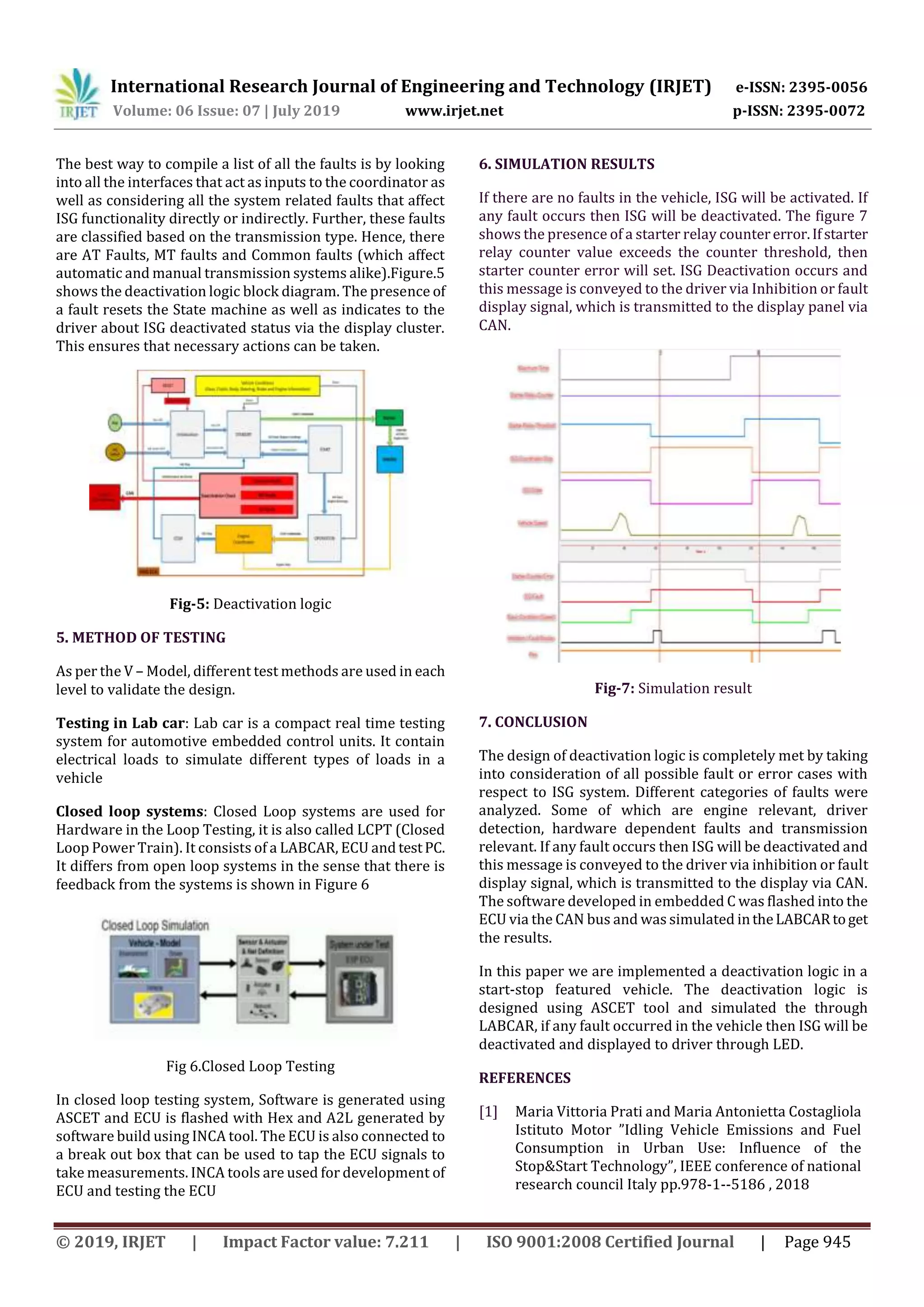 International Research Journal of Engineering and Technology (IRJET) e-ISSN: 2395-0056
Volume: 06 Issue: 07 | July 2019 www.irjet.net p-ISSN: 2395-0072
© 2019, IRJET | Impact Factor value: 7.211 | ISO 9001:2008 Certified Journal | Page 945
The best way to compile a list of all the faults is by looking
into all the interfaces that act as inputs to the coordinator as
well as considering all the system related faults that affect
ISG functionality directly or indirectly. Further, these faults
are classified based on the transmission type. Hence, there
are AT Faults, MT faults and Common faults (which affect
automatic and manual transmission systems alike).Figure.5
shows the deactivation logic block diagram. The presence of
a fault resets the State machine as well as indicates to the
driver about ISG deactivated status via the display cluster.
This ensures that necessary actions can be taken.
Fig-5: Deactivation logic
5. METHOD OF TESTING
As per the V – Model, different test methods are used in each
level to validate the design.
Testing in Lab car: Lab car is a compact real time testing
system for automotive embedded control units. It contain
electrical loads to simulate different types of loads in a
vehicle
Closed loop systems: Closed Loop systems are used for
Hardware in the Loop Testing, it is also called LCPT (Closed
Loop Power Train). It consists of a LABCAR, ECU and testPC.
It differs from open loop systems in the sense that there is
feedback from the systems is shown in Figure 6
Fig 6.Closed Loop Testing
In closed loop testing system, Software is generated using
ASCET and ECU is flashed with Hex and A2L generated by
software build using INCA tool. The ECU is also connected to
a break out box that can be used to tap the ECU signals to
take measurements. INCA tools are used for development of
ECU and testing the ECU
6. SIMULATION RESULTS
If there are no faults in the vehicle, ISG will be activated. If
any fault occurs then ISG will be deactivated. The figure 7
shows the presence of a starter relay countererror.Ifstarter
relay counter value exceeds the counter threshold, then
starter counter error will set. ISG Deactivation occurs and
this message is conveyed to the driver via Inhibition or fault
display signal, which is transmitted to the display panel via
CAN.
Fig-7: Simulation result
7. CONCLUSION
The design of deactivation logic is completely met by taking
into consideration of all possible fault or error cases with
respect to ISG system. Different categories of faults were
analyzed. Some of which are engine relevant, driver
detection, hardware dependent faults and transmission
relevant. If any fault occurs then ISG will be deactivated and
this message is conveyed to the driver via inhibition or fault
display signal, which is transmitted to the display via CAN.
The software developed in embedded C was flashed into the
ECU via the CAN bus and was simulated intheLABCARtoget
the results.
In this paper we are implemented a deactivation logic in a
start-stop featured vehicle. The deactivation logic is
designed using ASCET tool and simulated the through
LABCAR, if any fault occurred in the vehicle then ISG will be
deactivated and displayed to driver through LED.
REFERENCES
[1] Maria Vittoria Prati and Maria Antonietta Costagliola
Istituto Motor ”Idling Vehicle Emissions and Fuel
Consumption in Urban Use: Influence of the
Stop&Start Technology”, IEEE conference of national
research council Italy pp.978-1--5186 , 2018
 