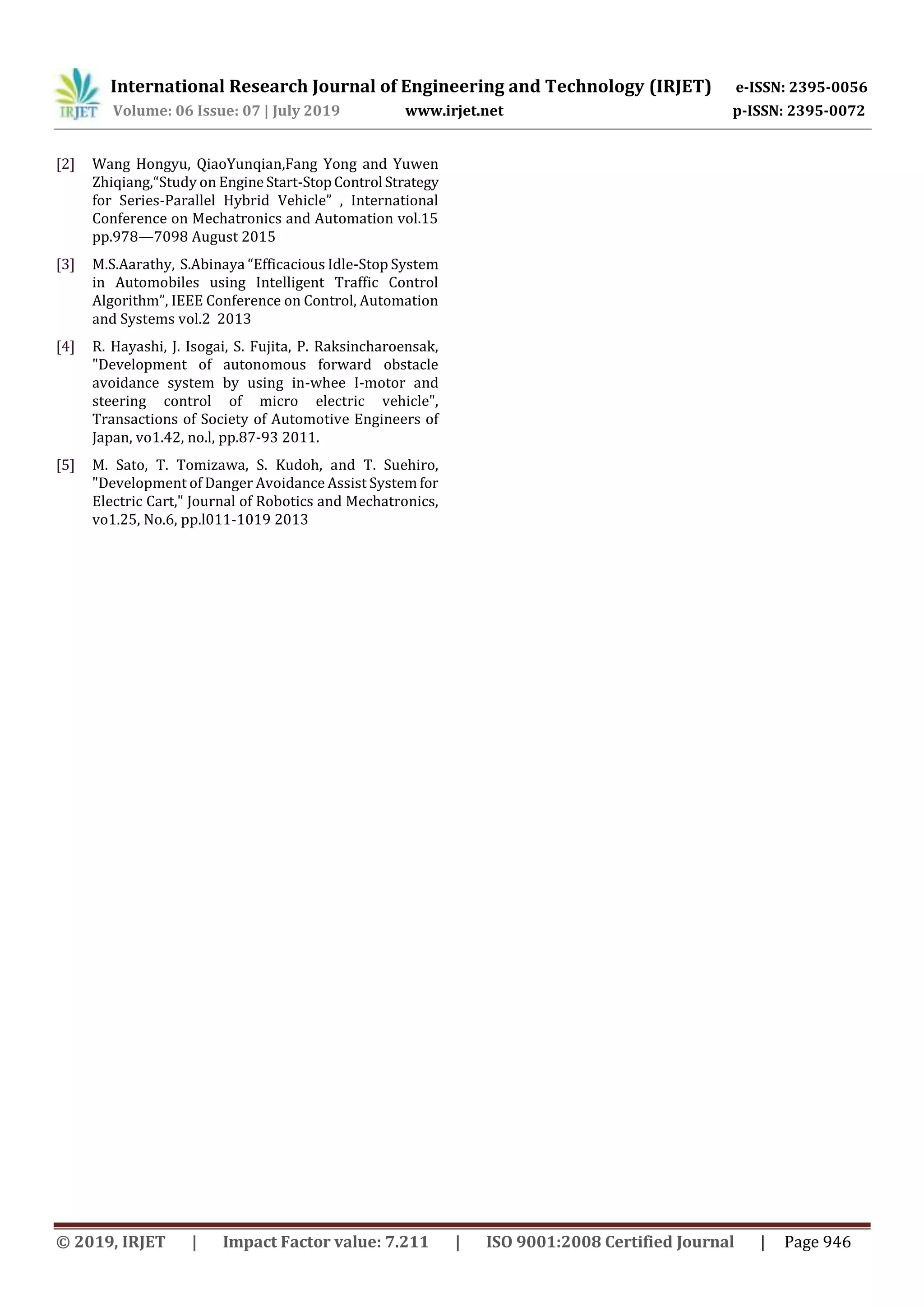 International Research Journal of Engineering and Technology (IRJET) e-ISSN: 2395-0056
Volume: 06 Issue: 07 | July 2019 www.irjet.net p-ISSN: 2395-0072
© 2019, IRJET | Impact Factor value: 7.211 | ISO 9001:2008 Certified Journal | Page 946
[2] Wang Hongyu, QiaoYunqian,Fang Yong and Yuwen
Zhiqiang,“Study on Engine Start-StopControl Strategy
for Series-Parallel Hybrid Vehicle” , International
Conference on Mechatronics and Automation vol.15
pp.978—7098 August 2015
[3] M.S.Aarathy, S.Abinaya “Efficacious Idle-Stop System
in Automobiles using Intelligent Traffic Control
Algorithm”, IEEE Conference on Control, Automation
and Systems vol.2 2013
[4] R. Hayashi, J. Isogai, S. Fujita, P. Raksincharoensak,
"Development of autonomous forward obstacle
avoidance system by using in-whee I-motor and
steering control of micro electric vehicle",
Transactions of Society of Automotive Engineers of
Japan, vo1.42, no.l, pp.87-93 2011.
[5] M. Sato, T. Tomizawa, S. Kudoh, and T. Suehiro,
"Development of Danger Avoidance Assist System for
Electric Cart," Journal of Robotics and Mechatronics,
vo1.25, No.6, pp.l011-1019 2013
 