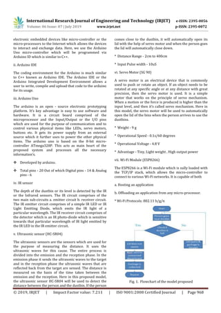 International Research Journal of Engineering and Technology (IRJET) e-ISSN: 2395-0056
Volume: 06 Issue: 07 | July 2019 www.irjet.net p-ISSN: 2395-0072
© 2019, IRJET | Impact Factor value: 7.211 | ISO 9001:2008 Certified Journal | Page 968
electronic embedded devices like micro-controller or the
micro-processors to the Internet which allows the devices
to interact and exchange data. Here, we use the Arduino
Uno micro-controller which will be programmed via
Arduino ID which is similar to C++.
ii. Arduino IDE
The coding environment for the Arduino is much similar
to C++ known as Arduino IDE. The Arduino IDE or the
Arduino Integrated Development Environment allows a
user to write, compile and upload that code to the arduino
for its usage.
iii. Arduino Uno
The arduino is an open - source electronic prototyping
platform. It’s key advantage is easy to use software and
hardware. It is a circuit board comprised of the
microprocessor and the Input/Output or the I/O pins
which are used for the purpose of communication and to
control various physical items like LEDs, servo motors,
buttons etc. It gets its power supply from an external
source which it further uses to power the other physical
items. The arduino uno is based on the 8-bit micro-
controller ATmega328P. This acts as main heart of the
proposed system and processes all the necessary
information’s.
 Developed by arduino.
 Total pins - 20 Out of which Digital pins - 14 & Analog
pins - 6
The depth of the dustbin or its level is detected by the IR
or the Infrared sensors. The IR circuit comprises of the
two main sub-circuits a. emitter circuit b. receiver circuit.
The IR emitter circuit comprises of a simple IR LED or IR
Light Emitting Diode, which emits the IR light of a
particular wavelength. The IR receiver circuit comprises of
the detector which is an IR photo-diode which is sensitive
towards that particular wavelength of IR light emitted by
the IR LED in the IR emitter circuit.
The ultrasonic sensors are the sensors which are used for
the purpose of measuring the distance. It uses the
ultrasonic waves for this cause. The entire process is
divided into the emission and the reception phase. In the
emission phase it sends the ultrasonic waves to the target
and in the reception phase the ultrasonic waves that are
reflected back from the target are sensed. The distance is
measured on the basis of the time taken between the
emission and the reception. Here in this proposed model,
the ultrasonic sensor HC-SR04 will be used to detect the
distance between the person and the dustbin. If the person
comes close to the dustbin, it will automatically open its
lid with the help of servo motor and when the person goes
the lid will automatically close down.
used to push or rotate an object. If an object needs to be
rotated at any specific angle or at any distance with great
precision, then the servo motor is used. It is a simple
motor that works on the principle of servo mechanism.
When a motion or the force is produced is higher than the
input level, and then it’s called servo mechanism. Here in
this model, the servo motor will be used to automatically
open the lid of the bins when the person arrives to use the
dustbins.
the TCP/IP stack, which allows the micro-controller to
connect to various Wi-Fi networks. It is capable of both
a. Hosting an application
b. Offloading an application from any micro-processor.
* Wi-Fi Protocols: 802.11 b/g/n
Fig. 1. Flowchart of the model proposed
iv. IR sensor
v. Ultrasonic sensor (HC-SR04)
* Distance Range - 2cm to 400cm
* Input Pulse width - 10uS
vi. Servo Motor (SG 90)
A servo motor is an electrical device that is commonly
* Weight - 9 g
* Operational Speed - 0.1s/60 degrees
* Operational Voltage - 4.8 V
* Advantage - Tiny, Light weight , High output power
vii. Wi-Fi Module (ESP8266)
The ESP8266 is a Wi-Fi module which is sully loaded with
 